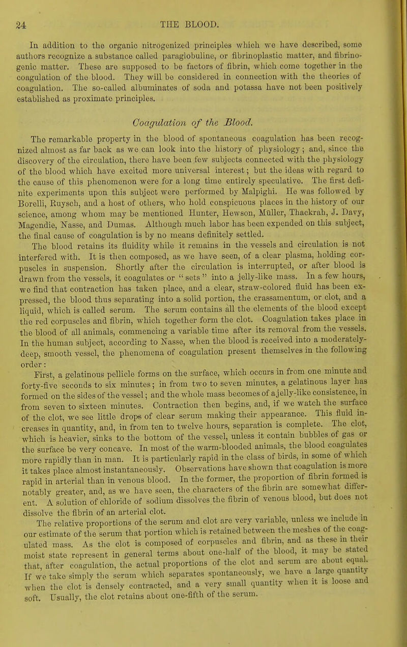 In addition to tbe organic nitrogenized principles whicli we have described, Bomo authors recognize a substance called paraglobuline, or fibrinoplastic matter, and fibrino- genic matter. These are supposed to be factors of fibrin, which come together in the coagulation of the blood. They will be considered in connection with the theories of coagulation. The so-called albuminates of soda and potassa have not been positively established as proximate principles. Coagulation of the Blood, The remarkable property in the blood of spontaneous coagulation has been recog- nized almost as far back as we can look into the history of physiology; and, since the discovery of the circulation, there have been few subjects connected with the physiology of the blood which have excited more universal interest; but the ideas with regard to the cause of this phenomenon were for a long time entirely speculative. The first defi- nite experiments upon this subject were performed by Malpighi. He was followed by Borelli, Ruysch, and a host of others, who hold conspicuous places in the history of our science, among whom may be mentioned Hunter, Hewson, Miiller, Thackrah, J. Davy, Magendie, Nasse, and Dumas. Although much labor has been expended on this subject, the final cause of coagulation is by no means definitely settled. The blood retains its fiuidity while it remains in the vessels and circulation is not interfered with. It is then composed, as we have seen, of a clear plasma, holding cor- puscles in suspension. Shortly after the circulation is interrupted, or after blood is drawn from the vessels, it coagulates or  sets  into a jelly-like mass. In a few hours, we find that contraction has taken place, and a clear, straw-colored fluid has been ex- pressed, the blood thus separating into a solid portion, the crassamentum, or clot, and a liquid, which is called serum. The serum contains all the elements of the blood except the red corpuscles and fibrin, which together form the clot. Coagulation takes place in the blood of all animals, commencing a variable time after its removal from the vessels. In the human subject, according to Nasse, when the blood is received into a moderately- deep, smooth vessel, the phenomena of coagulation present themselves in the foUowmg order: • i. a First, a gelatinous pellicle forms on the surface, which occurs in from one mmute and forty-five seconds to six minutes; in from two to seven minutes, a gelatinous layer has formed on the sides of the vessel; and the whole mass becomes of ajelly-like consistence, m from seven to sixteen minutes. Contraction then begins, and, if we watch the surface of the clot, we see little drops of clear serum making their appearance. This fluid in- creases in quantity, and, in from ten to twelve hours, separation is complete. The clot, which is heavier, sinks to the bottom of the vessel, unless it contain bubbles of gas or the surface be very concave. In most of the warm-blooded animals, the blood coagulates more rapidly than in man. It is particularly rapid in the class of birds, m some of which it takes place almost instantaneously. Observations have shown that coagulation is more rapid in arterial than in venous blood. In the former, the proportion of fibrin formed is notably greater, and, as we have seen, the characters of the fibrin are somewhat difter- ent. A solution of chloride of sodium dissolves the fibrin of venous blood, but does not dissolve the fibrin of an arterial clot. • , j • The relative proportions of the serum and clot are very variable, unless we include in our estimate of the serum that portion which is retained between the meshes of the coag- ulated mass. As the clot is composed of corpuscles and fibrin, and as these m then- moist state represent in general terms about one-half of the blood, it may be stated that, after coagulation, the actual proportions of the clot and serum are about equal If we take simply the serum which separates spontaneously, we have a large quantity when the clot is densely contracted, and a very small quantity when it is loose and soft. Usually, the clot retains about one-fifth of the serum.