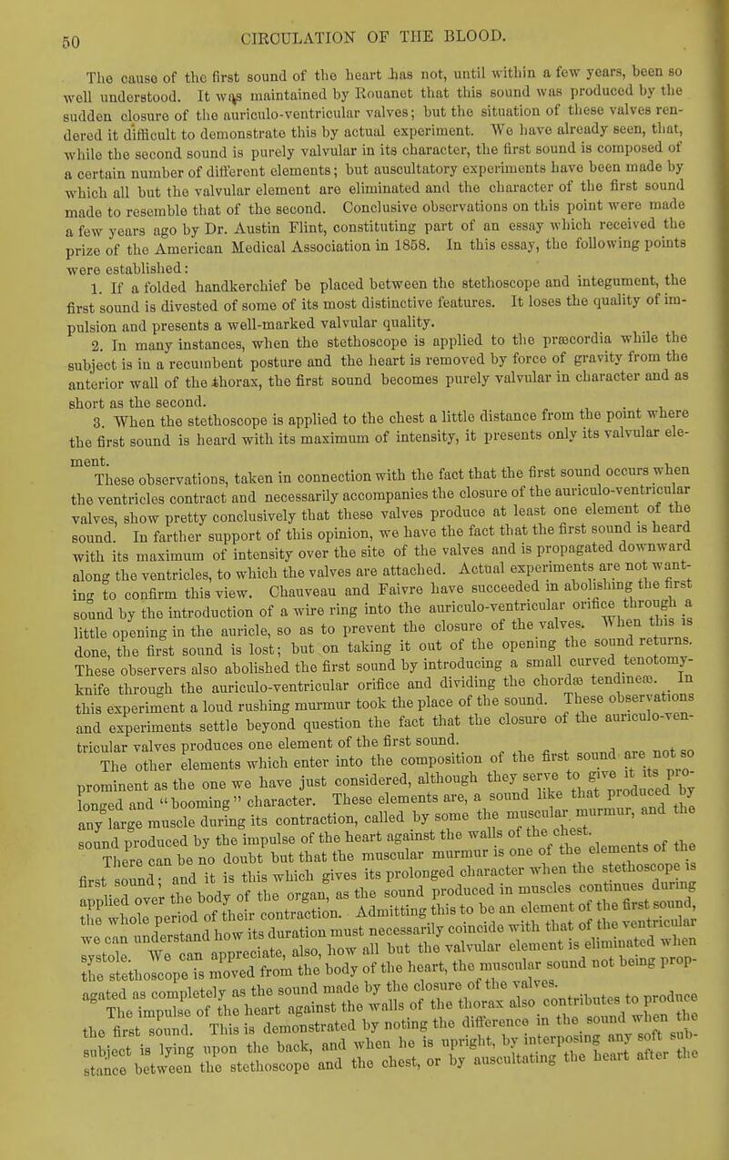 The cause of the first sound of tho heart Jjas not, until within a few years, been so well understood. It wi^s maintained by Rouanet that this sound was produced by the sudden closure of the auriculo-ventricular valves; but tlie situation of these valves ren- dered it difficult to demonstrate this by actual experiment. We Imve already seen, that, while the second sound is purely valvular in its character, the first sound is composed of a certain number of difi:ercnt elements; but auscultatory experiments have been made by which all but the valvular element are eliminated and the character of the first sound made to resemble that of the second. Conclusive observations on this point were made a few years ago by Dr. Austin Flint, constituting part of an essay which received the prize of the American Medical Association in 1858. In this essay, the foUowing points were established: 1. If a folded handkerchief be placed between the stethoscope and integument, the first sound is divested of some of its most distinctive features. It loses the quality of im- pulsion and presents a well-marked valvular quality. 2. In many instances, when the stethoscope is applied to the prsecordia while the subject is in a recumbent posture and the heart is removed by force of gravity from tho anterior wall of theihorax, the first sound becomes purely valvular in character and as short as the second. 3 When the stethoscope is applied to the chest a little distance from the pomt where the first sound is heard with its maximum of intensity, it presents only its valvular ele- ment. „ 1 1 These observations, taken in connection with the fact that the first sound occurs when the ventricles contract and necessarily accompanies the closure of the auriculo-ventncular valves, show pretty conclusively that these valves produce at least one element of the sound. In farther support of this opinion, we have the fact that the first sound is heard with its maximum of intensity over the site of the valves and is propagated downward along the ventricles, to which the valves are attached. Actual experiments are no want- in- to confirm this view. Ohauveau and Faivre have succeeded m abolishing the first sound by the introduction of a wire ring into the auriculo-ventricular orifice through a little opening in the auricle, so as to prevent the closure of the valves. When this is done, the fiist sound is lost; but on taking it out of the openmg the sound re urns. These observers also abolished the first sound by introducing a small curved tenotomy- knife through the auriculo-ventricular orifice and dividing the chord^ tendmece. In this experiment a loud rushing murmur took the place of the sound. These observations and experiments settle beyond question the fact that the closure of the auriculo-ven- tricular valves produces one element of the first sound. ^ . ^, ^ . The other elements which enter into the composition of the first sound, so prominent as the one we have just considered, although ^^^^^^ f *° f^^^f.^'/J^t lontred and booming character. These elements are, a sound like that Produced by any arge muscle durfng its contraction, called by some the musculo.-, murmur, and the sound produced by the impulse of the heart against the walls of the chest. the firstTnd. This is demonstrated by noting the diiierence m the sound when he