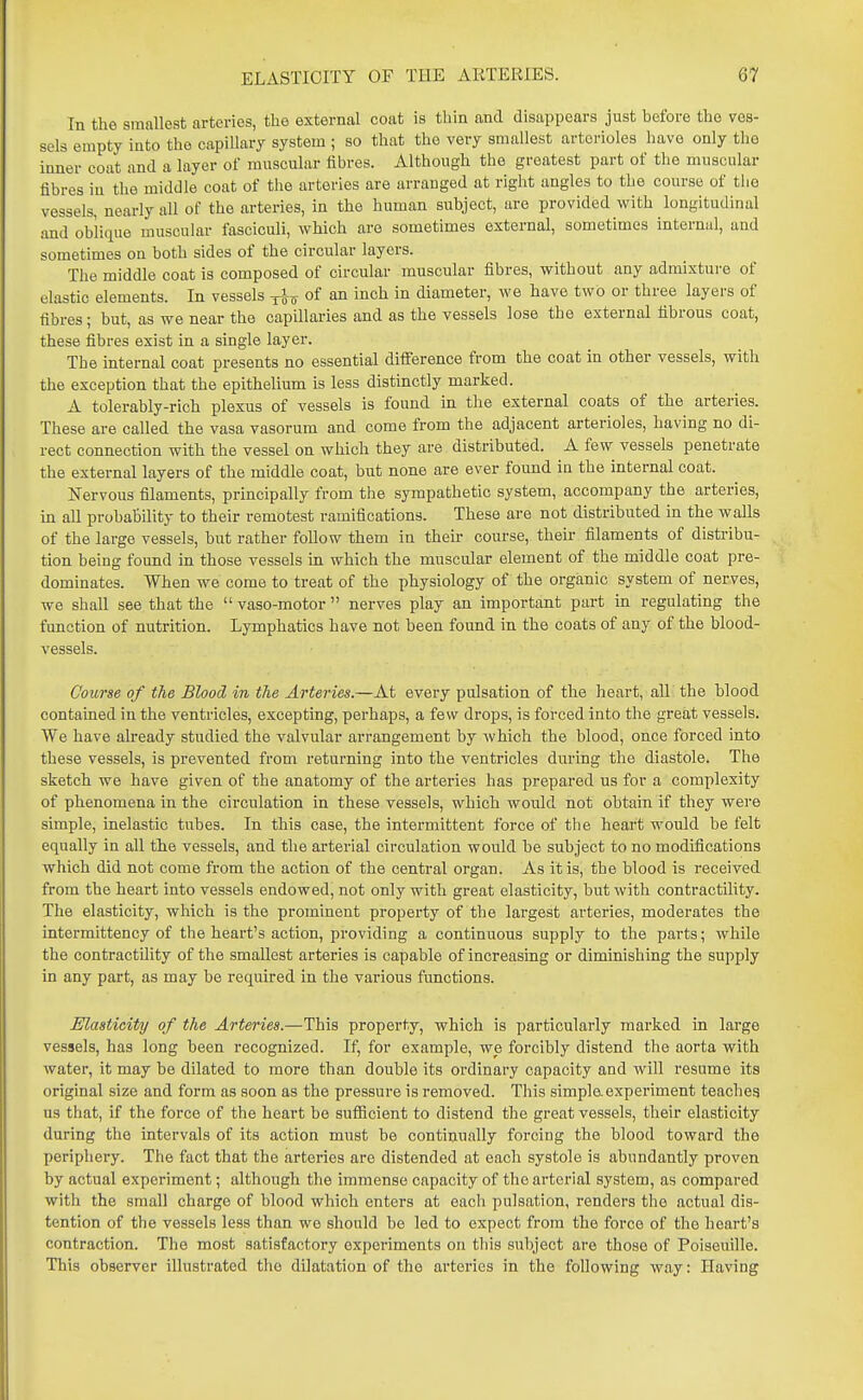 In the smallest arteries, the external coat is thin and disappears just before the ves- sels empty into the capillary system ; so that the very smallest arterioles have only the inner coat and a layer of muscular fibres. Although the greatest part of the muscular fibres in the middle coat of the arteries are arranged at right angles to the course of the vessels, nearly all of the arteries, in the human subject, are provided with longitudinal and oblique muscular fasciculi, which are sometimes external, sometimes internal, and sometimes on both sides of the circular layers. The middle coat is composed of circular muscular fibres, without any admixture of elastic elements. In vessels -j-J o of an inch in diameter, we have two or three layers of fibres; but, as we near the capillaries and as the vessels lose the external fibrous coat, these fibres exist in a single layer. The internal coat presents no essential difference from the coat in other vessels, with the exception that the epithelium is less distinctly marked. A tolerably-rich plexus of vessels is found in the external coats of the arteries. These are called the vasa vasorum and come from the adjacent arterioles, having no di- rect connection with the vessel on which they are distributed. A few vessels penetrate the external layers of the middle coat, but none are ever found in the internal coat. Nervous filaments, principally from the sympathetic system, accompany the arteries, in all probability to their remotest ramifications. These are not distributed in the walls of the large vessels, but rather follow them in their course, their filaments of distribu- tion being found in those vessels in which the muscular element of the middle coat pre- dominates. When we come to treat of the physiology of the organic system of nerves, we shall see that the  vaso-motor  nerves play an important part in regulating the function of nutrition. Lymphatics have not been found in the coats of any of the blood- vessels. Course of the Blood in the Arteries.—At every pulsation of the heart, all the blood contained in the ventricles, excepting, perhaps, a few drops, is forced into the great vessels. We have already studied the valvular arrangement by which the blood, once forced into these vessels, is prevented from returning into the ventricles during the diastole. The sketch we have given of the anatomy of the arteries has prepared us for a complexity of phenomena in the circulation in these vessels, which would not obtain if they wei-e simple, inelastic tubes. In this case, the intermittent force of the heart would be felt equally in all the vessels, and the arterial circulation would be subject to no modifications which did not come from the action of the central organ. As it is, the blood is received from the heart into vessels endowed, not only with great elasticity, but with contractility. The elasticity, which is the prominent property of the largest arteries, moderates the intermittency of the heart's action, providing a continiious supply to the parts; while the contractility of the smallest arteries is capable of increasing or diminishing the supply in any part, as may be required in the various functions. Elasticity of the Arteries.—This property, which is particularly marked in large vessels, has long been recognized. If, for example, we forcibly distend the aorta with water, it may be dilated to more than double its ordinary capacity and will resume its original size and form as soon as the pressure is removed. This simple.experiment teaches us that, if the force of the heart be sufiacient to distend the great vessels, their elasticity during the intervals of its action must be continually forcing the blood toward the periphery. The fact that the arteries are distended at each systole is abundantly proven by actual experiment; although the immense capacity of the arterial system, as compared with the small charge of blood which enters at each pulsation, renders the actual dis- tention of the vessels less than we should be led to expect from the force of the heart's contraction. The most satisfactory experiments on this subject are those of Poiseuille. This observer illustrated the dilatation of the arteries in the following way: Having