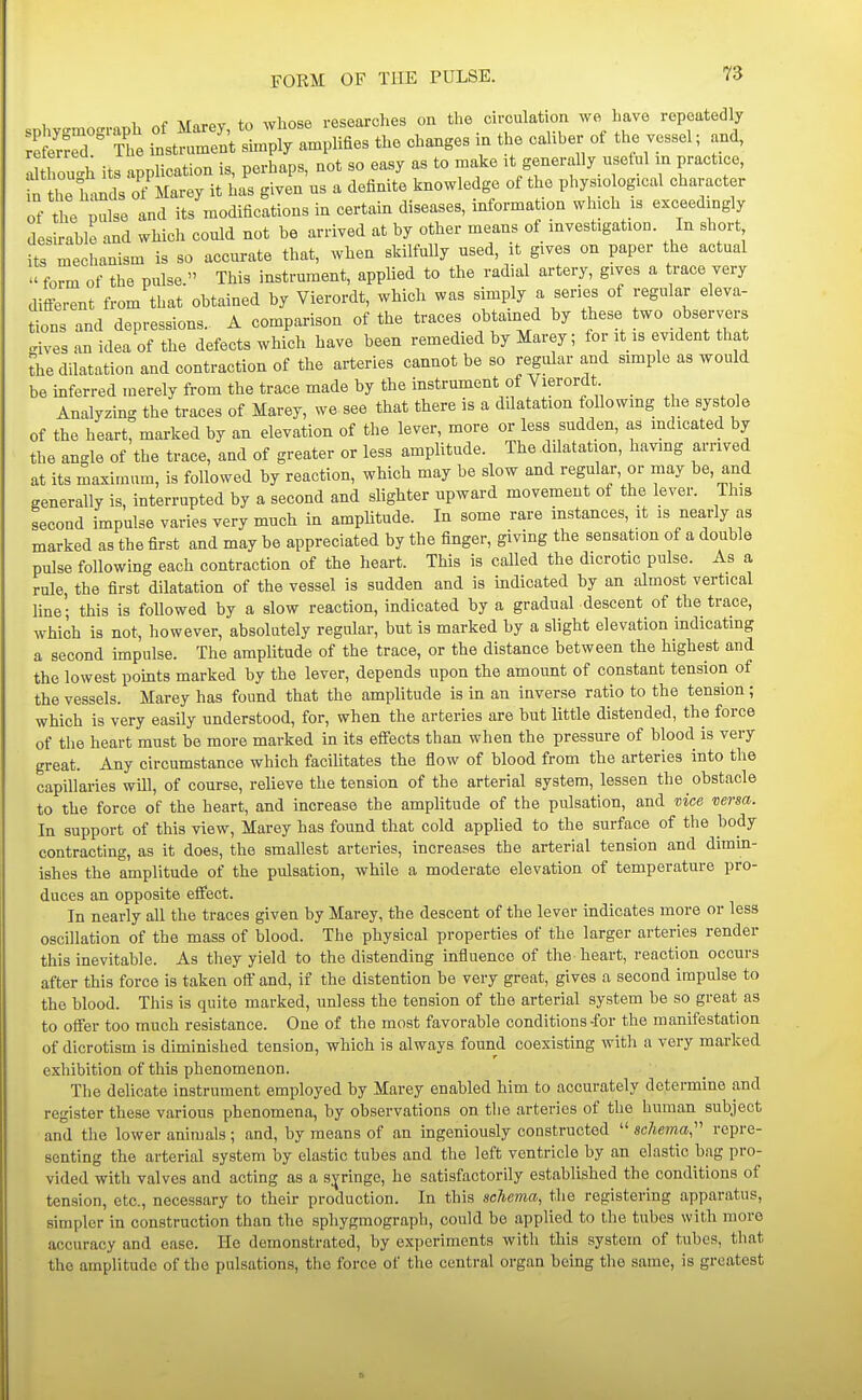 1 r.f \rnrAv to whose researches on the circulation we have repeatedly xt ^J^^^U^^^ the changes in the caliher of the vessel; and, I tho 'h its application is, perhaps, not so easy as to make :t generally usetul m practice, r he lands o^Marey it has given us a definite knowledge of the physio og.cal character of the pulse and its modifications in certain diseases, information which is exceedingly desirable and which could not be arrived at by other means of investigation. In short its mechanism is so accurate that, when skilfully used, it gives on paper the actual form of the pulse. This instrument, applied to the radial artery, gives a trace very different from that obtained by Vierordt, which was simply a series of regular eleva- tions and depressions.. A comparison of the traces obtained by these two observers ..ives an idea of the defects which have been remedied by Marey; for it is evident that the dilatation and contraction of the arteries cannot be so regular and simple as would be inferred merely from the trace made by the instrument of Vierordt Analyzing the traces of Marey, we see that there is a ddatation foUowmg the systole of the heart, marked by an elevation of the lever, more or less sudden, as indicated by the angle of the trace, and of greater or less amplitude. The dOatation, having arrived at its maximum, is followed by reaction, which may be slow and regular, or may be, and generally is, interrupted by a second and slighter upward movement of the lever. This second impulse varies very much in amplitude. In some rare instances, it is nearly as marked as the first and may be appreciated by the finger, giving the sensat.on of a double pulse following each contraction of the heart. This is called the dicrotic pulse. As a rule, the first dilatation of the vessel is sudden and is indicated by an almost vertical line; this is followed by a slow reaction, indicated by a gradual descent of the trace, which is not, however, absolutely regular, but is marked by a slight elevation mdicatmg a second impulse. The amplitude of the trace, or the distance between the highest and the lowest pomts marked by the lever, depends upon the amount of constant tension of the vessels. Marey has found that the amplitude is in an inverse ratio to the tension; which is very easily understood, for, when the arteries are but little distended, the force of the heart must be more marked in its effects than when the pressure of blood is very great. Any circumstance which facilitates the flow of blood from the arteries into the capillaries will, of course, relieve the tension of the arterial system, lessen the obstacle to the force of the heart, and increase the amplitude of the pulsation, and vice versa. In support of this view, Marey has found that cold applied to the surface of the body contracting, as it does, the smallest arteries, increases the arterial tension and dimin- ishes the amplitude of the pulsation, while a moderate elevation of temperature pro- duces an opposite effect. In nearly all the traces given by Marey, the descent of the lever indicates more or less oscillation of the mass of blood. The physical properties of the larger arteries render this inevitable. As they yield to the distending influence of the heart, reaction occurs after this force is taken off and, if the distention be very great, gives a second impulse to the blood. This is quite marked, unless the tension of the arterial system be so great as to offer too much resistance. One of the most favorable conditions-for the manifestation of dicrotism is diminished tension, which is always found coexisting with a very marked exhibition of this phenomenon. The delicate instrument employed by Marey enabled him to accurately determine and register these various phenomena, by observations on the arteries of the human subject and the lower animals ; and, by means of an ingeniously constructed  schema,'' repre- senting the arterial system by elastic tubes and the left ventricle by an elastic bag pro- vided with valves and acting as a s:^ringe, he satisfactorily established the conditions of tension, etc., necessary to their production. In this schema, the registering apparatus, simpler in construction than the spliygmograpli, could be applied to the tubes with more accuracy and ease. He demonstrated, by experiments with this system of tubes, that the amplitude of the pulsations, the force of the central organ being the same, is greatest