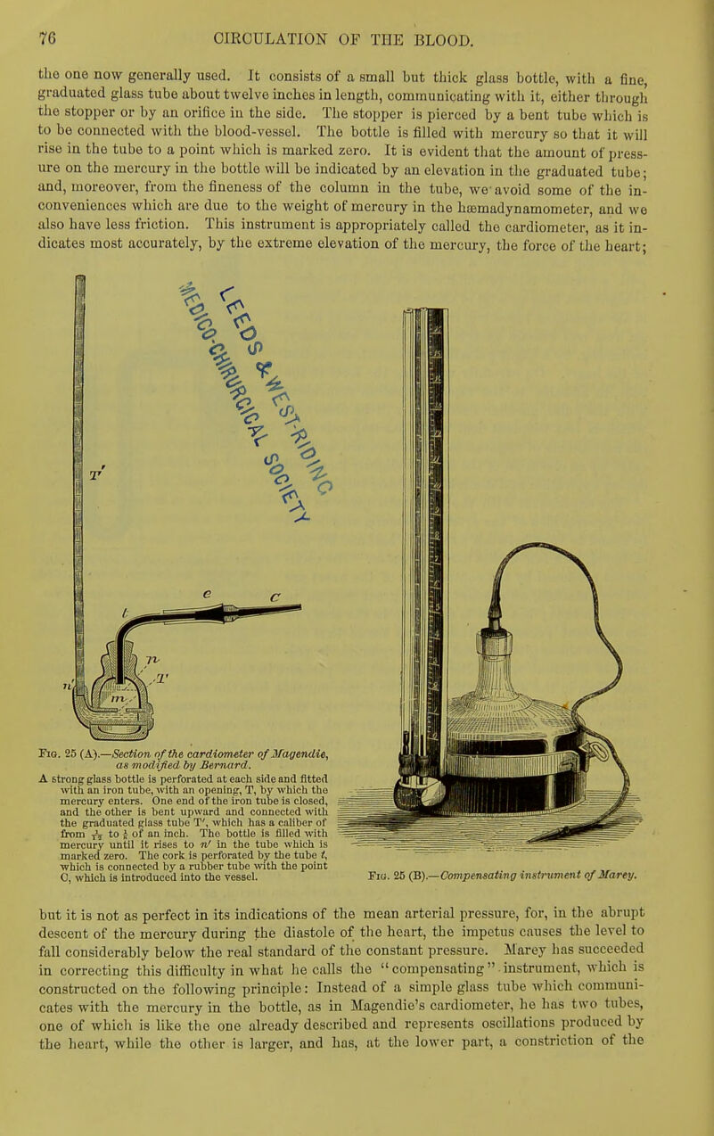 the one now generally used. It consists of a small but thick glass bottle, with a fine, graduated glass tube about twelve inches in length, communicating with it, either through the stopper or by an orifice in the side. The stopper is pierced by a bent tube which is to be connected with the blood-vessel. The bottle is filled with mercury so that it will rise in the tube to a point which is marked zero. It is evident that the amount of press- ure on the mercury in the bottle will be indicated by an elevation in the graduated tube; and, moreover, from the fineness of the column in the tube, we- avoid some of the in- conveniences which are due to the weight of mercury in the hromadynamometer, and we also have less friction. This instrument is appropriately called the cardiometer, as it in- dicates most accurately, by the extreme elevation of the mercury, the force of the heart; Fig. 25 (A).—Section of the cardiometer oflfagendie, as modified by Bernard. A strong glass bottle is perforated at each side and fitted with an iron tube, with an opening, T, by which the mercury enters. One end of the iron tube is closed, and the other is bent upward and connected ^ith the graduated glass tube T', which has a caliber of from to J- of an inch. The bottle is filled with mercury until it rises to n' in the tube which is marked zero. The cork is perforated by the tube i, which is connected by a rubber tube mth the point C, wliich is introduced into the vessel. 25 (B).—Compensating instrument of Marty. but it is not as perfect in its indications of the mean arterial pressure, for, in the abrupt descent of the mercury during the diastole of the heart, the impetus causes the level to fall considerably below the real standard of tlie constant pressure. Marey has succeeded in correcting this diflSculty in what he calls the  compensating  instrument, which is constructed on the following principle: Instead of a simple glass tube which communi- cates with the mercury in the bottle, as in Magendie's cardiometer, he has two tubes, one of which is like the one already described and represents oscillations produced by the heart, while the other is larger, and has, at the lower part, a constriction of the