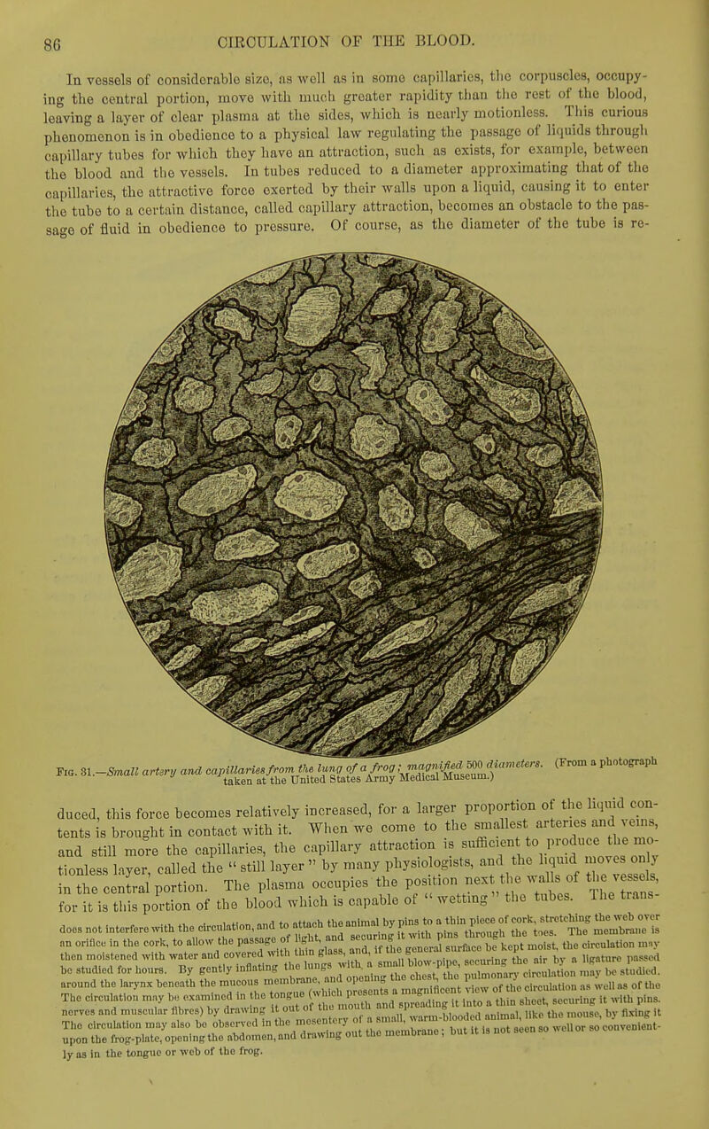 In vessels of considerable size, as well as in some capillaries, tlic corpuscles, occupy- ing the central portion, move with much greater rapidity tliaii tlic rest of the blood, leaving a layer of clear plasma at the sides, which is nearly motionless. Tliis curious phenomenon is in obedience to a physical law regulating the passage of liquids througli capillary tubes for which they have an attraction, such as exists, for example, between the blood and the vessels. In tubes reduced to a diameter approximating that of the capillaries, the attractive force exerted by their walls upon a liquid, causing it to enter tlie tube to a certain distance, called capillary attraction, becomes an obstacle to the pas- sage of fluid in obedience to pressure. Of course, as the diameter of the tube is re- FiG. Sl-Small artery and capillaries from tU lunj of a frog ':Z':<'XsZ.T'''''''- ' P'^'^'' J -'taken at the United States Army Medical Museum.) duced, this force becomes relatively increased, for a larger proportion of the liquid con- tents is brought in contact with it. When we come to the smallest arteries and ve.ns, and still more the capillaries, the capillary attraction is ^^^ffi-f^^,'^™^^ f^^'J,^ tionless liyer called the  still layer  by many physiologists, and the hqmd moves only J te cenS portion. The plasma occupies the position next the wahs of the vessels, for it is this portion of the blood which is capable ot  wetting the tubes. The trans doesnotinterferewiththedrenIation,andtoattacMhe„n.ma,bypinstoat^^^^^^^ an oHflce in the cork, to allow the passage of I circulation m.y then mo stened with water and covered with thin tiass, aim, i-i (, ,„„„..i„„ „ir hv a lliraturo passed he studied for iiours. By gently inflating the ^^^^^^^^^^^^ i->a«on Srst^udied. around the larynx beneath the raucous membrane, and opening the chtst^ tuc pmmon j • The eireulatiou may bo exarained in the t-^J;^^^^^^^^^^^^^ it with pins. upon the frog-plate, opening the ahdomen, and drawing out the membrane; but it is not aeon so ly as in the tongue or web of the frog.