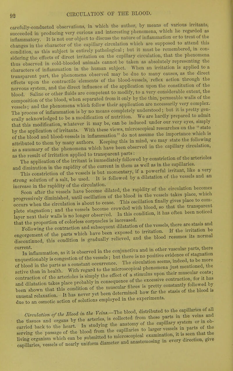 carefully-conductod observationB, in which the author, by means of vanouB irritants, succeeded in producing very curious and interesting phenomena, which lie regarded as inflammatory. It is not our object to discuss the nature of inflammation or to treat of the changes in the cliaracter of the capillary circulation which are supposed to attend this condition, as this subject is entirely pathological; but it must be remembered, m con- sidering the eflfects of direct irritation on the capillary circulation, that the phenomena thus observed in cold-blooded animals cannot be taken as absolutely representmg the characters of inflammation in the human subject. When an irritation is applied to a transparent part, the phenomena observed may be due to many causes, as the direct effects upon the contractile elements of the blood-vessels, reflex action through the nervous system, and the direct influence of the application upon the constitution of the blood Saline or other fluids are competent to modify, to a very considerable extent, the composition of the blood, when separated from it only by the thin, permeable walls of the vessels- and the phenomena which follow their application are necessarily very complex. The process of inflammation is by no means completely understood; but it is pretty gen- erally acknowledged to be a modification of nutrition. We are hardly prepared to admit that this modification, whatever it may be, can be induced under our very eyes, simply by the application of irritants. With these views, microscopical researches on the s ate of the blood and blood-vessels in inflammation do not assume the importance which is attributed to them by many authors. Keeping this in mind, we may s ate the following as a summary of the phenomena which have been observed in the capillary circulation, as the result of irritation applied to transparent parts: . ^ . The application of the in-itant is immediately foUowed by constriction of the arterioles and diminution in the rapidity of the current in them as weU as ^^^l^^^^^^^ This constriction of the vessels is but momentary, if a powerful irritant, like a very strong solution of a salt, be used. It is followed by a dilatation of the vessels and an increase in the rapidity of the circulation. p fi,a r.ivpnl<,tinn becomes Soon after the vessels have become dilated, the rapidity of the ''^f f2cT^Sl „„,.esfi<,n.bly is congestion of the Tessels, but *^'''^°^^^2Z Z '^^ to be more of blood in tbe p«-ls a, a constant occurrence ' f-TZ^^^X^mmM, tbc active tban in be.itb. Witb eXrJa' ttuta ^^^^^^^^ m.scnlar ciat.; rsraLttr:s:^;::b*i':xt^^^^ —sir^rrreri^bc^^^^^ due to an osmotic action of solutions employed m the expenments. 7 . ■ f,T.. Wnnil in the Veins.-The blood, distributed to the capillaries of all Circulation of the Blood in ifie yem«. ' ^ the veins and the tissues and organs by the arteries, is collected from \ ob-