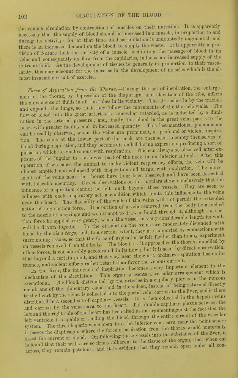 tho venous circulation by contractions of muaclos on their nutrition. It is apparently necessary that the supply of blood should be increased in a muscle, in proportion to and during its activity; for at that time its disassimilation is undoubtedly augmented, and there is an increased demand on the blood to supply the waste. It is apparently a pro- vision of Nature that the activity of a muscle, facilitating the passage of blood in its veins and consequently its flow from the capillaries, induces an increased supply of the nutrient fluid. As tho development of tissues is generally in proportion to their vascu- larity, this may account for the increase in the development of muscles which is the al- most invariable result of exercise. Force of Aspiration from the Thorax.—Dmmg the act of inspiration, the enlarge- ment of the thorax, by depression of the diaphragm and elevation of the ribs, aflects the movements of fluids in all the tubes in its vicinity. The air rushes in by the trachea and expands the lungs, so that they follow the movements of the thoracic walls. The flow of blood into the great arteries is somewhat retarded, as is indicated by a dimi- nution in the arterial pressure; and, finally, the blood in the great veins passes to the heart with greater facility and in mcreased quantity. This last-mentioned phenomenon can be readily observed, when the veins are prominent, in profound or violent inspira- tion The veins at the lower part of the neck are then seen to empty themselves of blood during inspiration, and they become distended during expiration, producing a sort of pulsation which is synchronous with respiration. This can always be observed after ex- posure of the jugular in the lower part of the neck in an inferior animal. After this operation, if we cause the animal to make violent respiratory efi-orts, the vein wiU be a most emptied and collapsed with inspiration and turgid with expiration. The move- ments of L veins near the thorax have long been observed and have been described with tolerable accuracy. Direct observations on the jugulars show conclusively that the influence of inspiration cannot be felt much beyond these /^^^ ^^^.^^ collapse with each inspiratory act, a condition which limits this influence o h veins near the heart. The flaccidity of the walls of the vems wil ^tpermit the e.tend d action of any suction force. If a portion of a vein removed from the J^J^J^; «^'^^^^^^ to the nozzle of a syringe and we attempt to draw a hquid through ; f / ^he sue tion force be applied very gently, when the vessel has any considerable length its waU will be drawn to<.ether. In the circulation, the veins are moderately distended ^i h llllj Z Jalergo, and, to a certain extent, they are supported by conBections .^^^^^ surrounding tissues, so that the force of aspiration is felt farther -/J.^P^^^^^^^ on vessels removed from the body. The blood, as it approaches the thorax ^^^^l'^^ other forces is considerablv accelerated in its flow ; but it is seen by d rect observation, ttt blyond : c:;-;ain point, and that very near the chest, ordinary a^iration has no m- fluence, and violent efforts rather retard than favor the venous cuire it In the liver the influence of inspu-ation becomes a very important element in the mechan m o7 the circulation. This organ presents a vascular a-igement wh^^^^^^^ exceptional. The blood, distributed by tl-rterie^^^^^ d membrane of the alimentary canal and m the J ' ^..^^^ ^^^i, there to the heart by the veins, is collected '^-'^^^^^^'^^^^^^^^^^ veins distributed in a second set of capillary vesse s. I ^ ^^^^ ^^^^^^^^^^ ^ Jthe