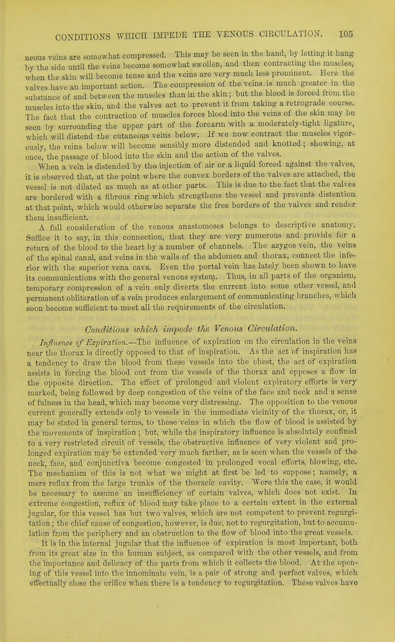neons veins are somewhat compressed. This may be seen in the hand, by lettmg it hang by the side until the veins become somewhat swollen, and then contracting the muscles, when the skin will become tense and the veins are very much less prominent. Here the valves have an important action. The compression of the veins is much greater in the substance of and between the muscles than in the skin; but the blood is forced from the muscles into the skin, and the valves act to prevent it from taking a retrograde course. The fact that the contraction of muscles forces blood into the veins of the skm may be seen by surrounding the upper part of the forearm with a moderately-tight ligature, which will distend the cutaneous veins below. If we now contract the muscles vigor- ously, the veins below will become sensibly more distended and knotted; showing, at once, the passage of blood into the skin and the action of the valves. When a vein is distended by th& injection of air or a liquid forced against the valves, it is observed that, at the point where the convex borders of the valves are attached, the vessel is not dilated as much as at other parts. This is due to the fact that the valves are bordered with a fibrous ring which strengthens the vessel and prevents distention at that point, which would otherwise separate the free borders of the valves and render them insufficient. A full consideration of the venous anastomoses belongs to descriptive anatomy. Suffice it to say, in this connection, that they are very numerous and provide for a return of the blood to the heart by a number of channels. The azygos vein, the veins of the spinal canal, and veins in the walls of the abdomen and thorax, connect the infe- rior with the superior vena cava. Even the portal vein has lately been shown to have its communications with the general venous systenj. Thus, in all parts of the organism, temporary compression of a vein only diverts the current into some other vessel, and permanent obliteration of a vein produces enlargement of communicating branches, which soon become sufficient to meet all the requirements of the circulation. Conditions which impede the Venous Circulation. Influence of Expiration.—The influence of expiration on the circulation in the veins near the thorax is directly opposed to that of inspiration. As the act of inspiration has a tendency to draw the blood from these vessels into the chest, the act of expiration assists in forcing the blood out from the vessels of the thorax and opposes a flow in the opposite direction. The effect of prolonged and violent expiratory efforts is very marked, being followed by deep congestion of the veins of the face and neck and a sense of fulness in the head, which may become very distressing. The opposition to the venous current generally extends only to vessels in the immediate vicinity of the thorax, or, it may be stated in general terms, to those veins in which the flow of blood is assisted by the movements of inspiration; but, while the inspiratory influence is absolutely confined to a very restricted circuit of vessels, the obstructive influence of very violent and pro- longed expiration may be extended very much farther, as is seen when the vessels of the neck, face, and conjunctiva become congested in prolonged vocal efforts, blowing, etc. The mechanism of this is not what we might at first be led to suppose; namely, a mere reflux from the large trunks of the thoracic cavity. Were this the case, it would be necessary to assume an insufficiency of certain valves, which does not exist. In extreme congestion, reflux of blood may take place to a certain extent in the external jugular, for this vessel has but two valves, which are not competent to prevent regurgi- tation ; the chief cause of congestion, however, is due, not to regurgitation, but to accumu- lation from the periphery and an obstruction to the flow of blood into the great vessels. It is in the internal jugular that the influence of expiration is most important, both from its great size in the human subject, as compared with the other vessels, and from the importance and dehcacy of the parts from which it collects the blood. At the open- ing of this vessel into the innominate vein, is a pair of strong and perfect valves, which effectually close the orifice when there is a tendency to regurgitation. These valves have