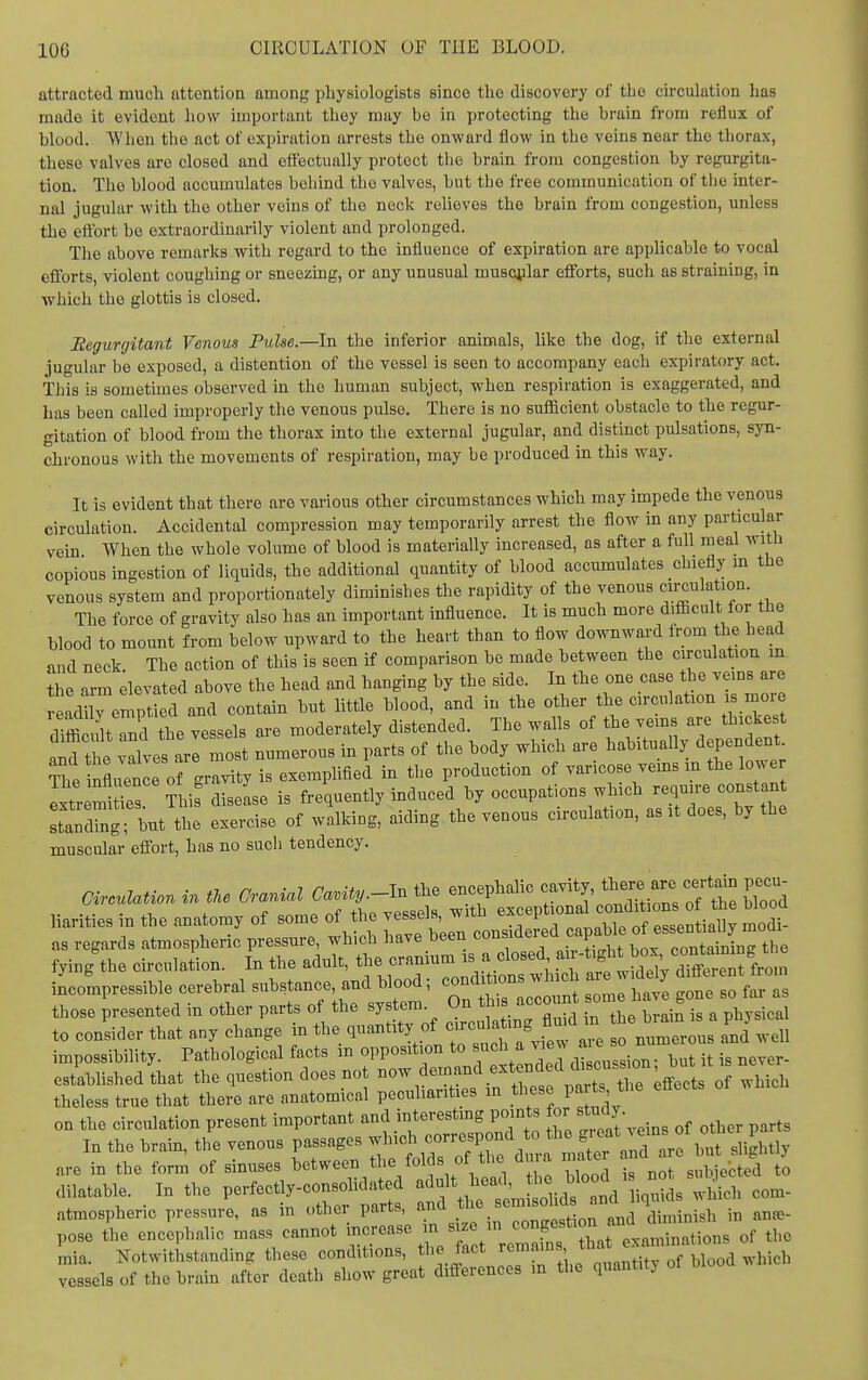 attracted much attention among physiologists since the discovery of the circulation has made it evident how important they may be in protecting the brain from reflux of blood. W'lien the act of expiration arrests the onward flow in the veins near the thorax, these valves are closed and effectually protect the brain from congestion by regurgita- tion. The blood accumulates boliind the valves, but the free communication of the inter- nal jugular with the other veins of the neck relieves the brain from congestion, unless the effort be extraordinarily violent and prolonged. The above remarks with regard to the Influence of expiration are applicable to vocal efforts, violent coughing or sneezing, or any unusual muscular efforts, such as straining, in which the glottis is closed. Regurgitant Venous Pulse.—In the inferior animals, like the dog, if the external jugular be exposed, a distention of the vessel is seen to accompany each expiratory act. This is sometimes observed in the human subject, when respiration is exaggerated, and has been called improperly the venous pulse. There is no suificient obstacle to the regur- gitation of blood from the thorax into the external jugular, and distinct pulsations, syn- chronous with the movements of respiration, may be produced in this way. It is evident that there are various other circumstances which may impede the venous circulation. Accidental compression may temporarily arrest the flow in any particular vein When the whole volume of blood is materiaUy increased, as after a full meal with copious ingestion of liquids, the additional quantity of blood accumulates chiefly m the venous system and proportionately diminishes the rapidity of the venous <;;culatmn. The force of gravity also has an important influence. It is much more d.fiBcult for the blood to mount from below upward to the heart than to flow downward from the head and neck The action of this is seen if comparison be made between the circulation m ?he arm levated above the head and hanging by the side. In the one case the veins are emptied and contain but little blood, and in the other the circulation is mor dTffi lit nd the vessels are moderately distended. The walls of the veins are thi ke t .i^d the vdves are most numerous in parts of the body which are habitually dependent. S rflrnrorgrr^ty is exemplified in the production of varicose veins m the lower Ixtr mS diseLe is frequently induced by occupations which require constan SXg • U the exercise of walking, aiding the venous circulation, as it does, by the muscular effort, has no sucli tendency. CircuUtion in tU Cranial Canity.-In the encephalic --ty'^^J!.^^^^^^ C . . . , , ^ „ ^-p T7oaapl<? with exceptional conditions oi tue uiouu liarities n the anatomy of some of the ^^^^^^^^^ ble of essentially modi- as regards atmospheric pressure, which have Deen coum t- oontainine the fying'the circulation. In the adult, the -f ^J.^^^ incompressible cerebral substance, and blood; conditions wU cu ^re w ^ those presented in other parts of the system On^^ ri^Z^:^ys^c^ to consider that any change m the quantity of numerous and well impossibihty. Pathological facts in opposition to ™^ ^^^^^ it is never- estabhshedthat the question does not ^o^,^^;^^^'^^*^t^fnrtT of which theless true that there are anatomical peculiarities in these pa ts the effects on the circulation present important and interestmg points for study. In the brain, the venous passages which correspond to the g'^V^rare birshghtly are in the form of sinuses between the folds of the dura mater ^^^^ »^ J^^^^^^^^ anatable. _ In the V^^^^^^ ^t^l^^:^^^^^^ com- La. Notwithstanding these conditions, the fact ' f ™rllood which vessels of the brain after death show great differences m the quantitj