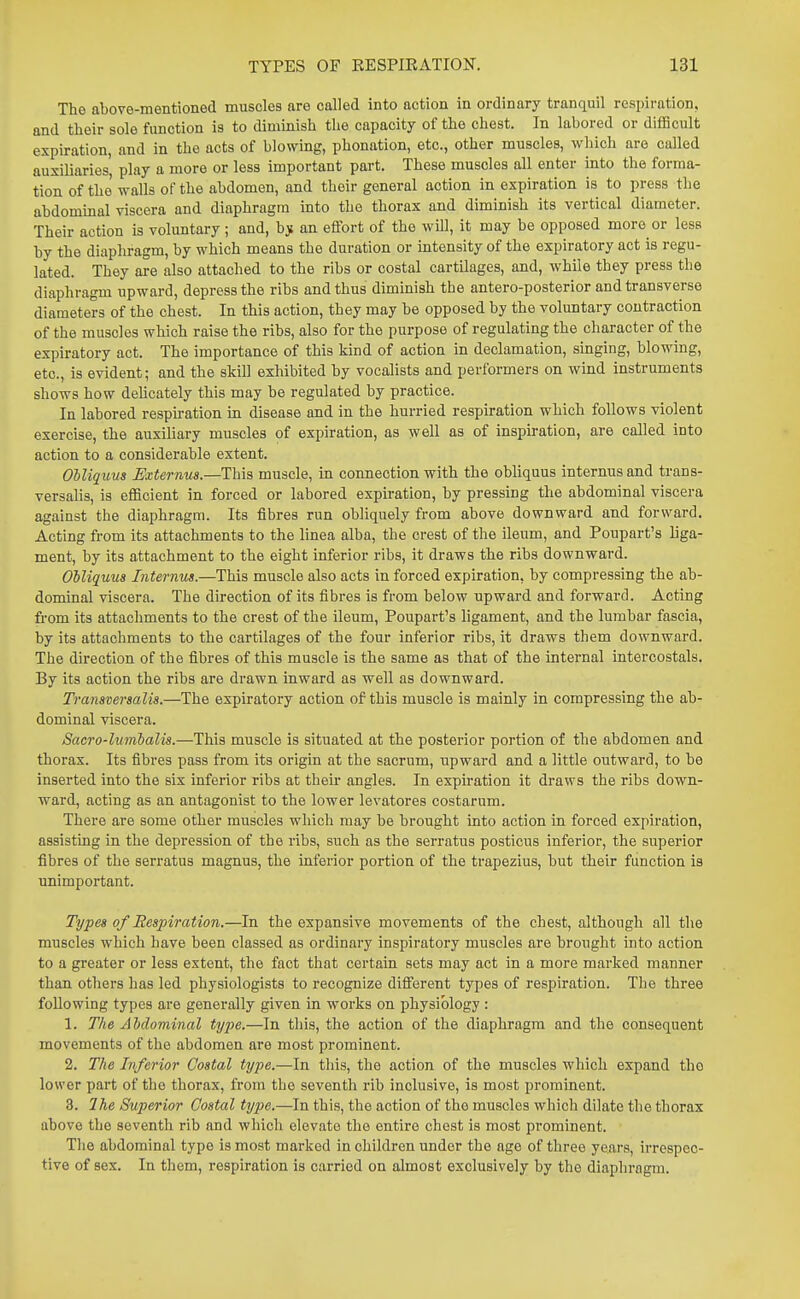 The above-mentioned muscles are called into action in ordinary tranquil respiration, and their sole function is to diminish the capacity of the chest. In labored or diflScult expiration, and in the acts of blowing, phonation, etc., other muscles, which are called auxiliaries', play a more or less important part. These muscles all enter into the forma- tion of the walls of the abdomen, and their general action in expiration is to press the ahdommal viscera and diaphragm into the thorax and diminish its vertical diameter. Their action is voluntary ; and, b> an effort of the will, it may be opposed more or less by the diaphragm, by which means the duration or intensity of the expiratory act is regu- lated. They are also attached to the ribs or costal cartilages, and, while they press the diaphragm upward, depress the ribs and thus diminish the antero-posterior and transverse diameters of the chest. In this action, they may be opposed by the voluntary contraction of the muscles which raise the ribs, also for the purpose of regulating the character of the expiratory act. The importance of this kind of action in declamation, singing, blowing, etc., is evident; and the skill exhibited by vocalists and performers on wind instruments shows how dehcately this may be regulated by practice. In labored respu-ation in disease and in the hurried respiration which follows violent exercise, the auxiliary muscles of expiration, as well as of inspiration, are called into action to a considerable extent. OUiquus Externus.—This muscle, in connection with the obliquus internus and trans- versalis, is efficient in forced or labored expiration, by pressing the abdominal viscera against the diaphragm. Its fibres run obliquely from above downward and forward. Acting from its attachments to the linea alba, the crest of the ileum, and Poupart's liga- ment, by its attachment to the eight inferior ribs, it draws the ribs downward. Obliquus Internus.—This muscle also acts in forced expiration, by compressing the ab- dominal viscera. The direction of its fibres is from below upward and forward. Acting from its attachments to the crest of the ileum, Poupart's ligament, and the lumbar fascia, by its attachments to the cartilages of the four inferior ribs, it draws them downward. The direction of the fibres of this muscle is the same as that of the internal intercostals. By its action the ribs are drawn inward as well as downward. Transversalis.—The expiratory action of this muscle is mainly in compressing the ab- dominal viscera. Sacro-lumbalis.—This muscle is situated at the posterior portion of the abdomen and thorax. Its fibres pass from its origin at the sacrum, upward and a little outward, to be inserted into the six inferior ribs at their angles. In expu'ation it draws the ribs down- ward, acting as an antagonist to the lower levatores costarum. There are some other muscles which may be brought into action in forced expiration, assisting in the depression of the ribs, such as the serratus posticus inferior, the superior fibres of the serratus magnus, the inferior portion of the trapezius, but their function ia unimportant. Types of Respiration.—In the expansive movements of the chest, although all the muscles which have been classed as ordinary inspiratory muscles are brought into action to a greater or less extent, the fact that certain sets may act in a more marked manner than others has led physiologists to recognize different types of respiration. The three following types are generally given in works on physiology : 1. The AMominal type.—In this, the action of the diaphragm and the consequent movements of the abdomen are most prominent. 2. Tlie Inferior Costal type.—In tliis, the action of the muscles which expand the lower part of the thorax, from the seventh rib inclusive, is most prominent. 3. Ihe Superior Costal type.—In this, the action of the muscles which dilate the thorax above the seventh rib and which elevate the entire chest is most prominent. The abdominal type is most marked in children under the age of three years, irrespec- tive of sex. In them, respiration is carried on almost exclusively by the diaphragm.