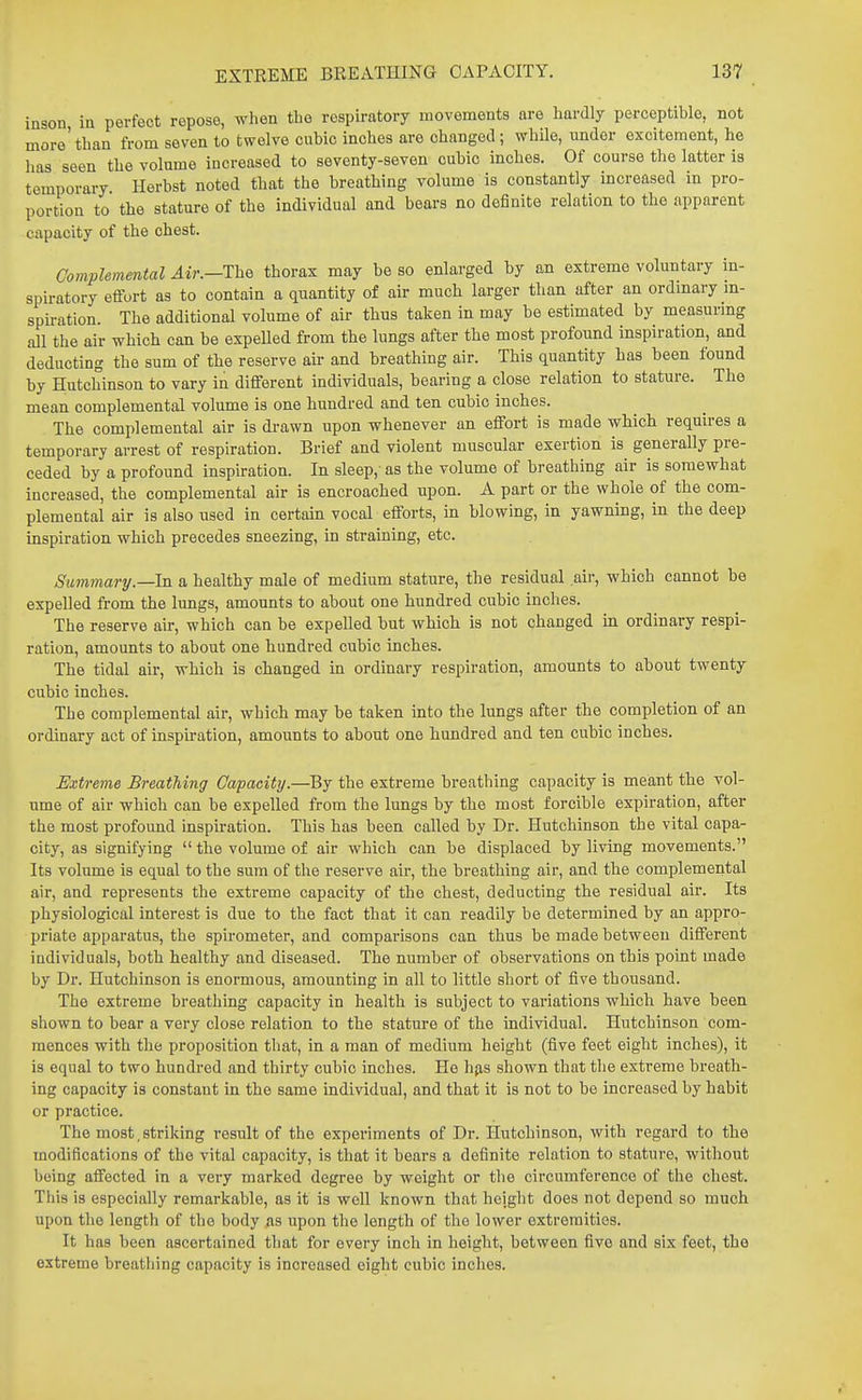 inson ia perfect repose, when the respiratory movements are hardly perceptible, not more' than from seven to twelve cubic inches are changed; while, under excitement, he has seen the volume increased to seventy-seven cubic inches. Of course the latter is temporary Herbst noted that the breathing volume is constantly increased in pro- portion to the stature of the individual and bears no definite relation to the apparent capacity of the chest. Complemmtal The thorax may be so enlarged by an extreme voluntary in- spiratory effort as to contain a quantity of air much larger than after an ordinary in- spiration. The additional volume of air thus taken in may be estimated by measurmg all the air which can be expeUed from the lungs after the most profound inspiration, and deducting the sum of the reserve air and breathing air. This quantity has been found by Hutchinson to vary in different individuals, bearing a close relation to stature. The mean complemental volume is one hundred and ten cubic inches. The complemental air is drawn upon whenever an effort is made which requires a temporary arrest of respiration. Brief and violent muscular exertion is generally pre- ceded by a profound inspiration. In sleep,' as the volume of breathing air is somewhat increased, the complemental air is encroached upon. A part or the whole of the com- plemental air is also used in certain vocal efforts, in blowing, in yawning, in the deep inspiration which precedes sneezing, in straining, etc. Summary.—la a healthy male of medium stature, the residual air, which cannot be expelled from the lungs, amounts to about one hundred cubic inches. The reserve air, which can be expelled but which is not changed in ordinary respi- ration, amounts to about one hundred cubic inches. The tidal air, which is changed in ordinary respiration, amounts to about twenty cubic inches. The complemental air, which may be taken into the lungs after the completion of an ordinary act of inspiration, amounts to about one hundred and ten cubic inches. Extreme Breathing Capacity.—By the extreme breathing capacity is meant the vol- ume of air which can be expelled from the lungs by the most forcible expiration, after the most profound inspiration. This has been called by Dr. Hutchinson the vital capa- city, as signifying the volume of air which can be displaced by living movements. Its volume is equal to the sum of the reserve air, the breathing air, and the complemental air, and represents the extreme capacity of the chest, deducting the residual air. Its physiological interest is due to the fact that it can readily be determined by an appro- priate apparatus, the spirometer, and comparisons can thus be made between different iudividuals, both healthy and diseased. The number of observations on this point made by Dr. Hutchinson is enormous, amounting in all to little short of five thousand. The extreme breathing capacity in health is subject to variations which have been shown to bear a very close relation to the stature of the individual. Hutchinson com- mences with the proposition that, in a man of medium height (five feet eight inches), it is equal to two hundred and thirty cubic inches. He h{is shown that the extreme breath- ing capacity is constant in the same individual, and that it is not to be increased by habit or practice. The most, striking result of the experiments of Dr. Hutchinson, with regard to the modifications of the vital capacity, is that it bears a definite relation to stature, without being affected in a very marked degree by weight or the circumference of the chest. This is especially remarkable, as it is well known that height does not depend so much upon the length of the body as upon the length of the lower extremities. It has been ascertained that for every inch in height, between five and six feet, the extreme breathing capacity is increased eight cubic inches.