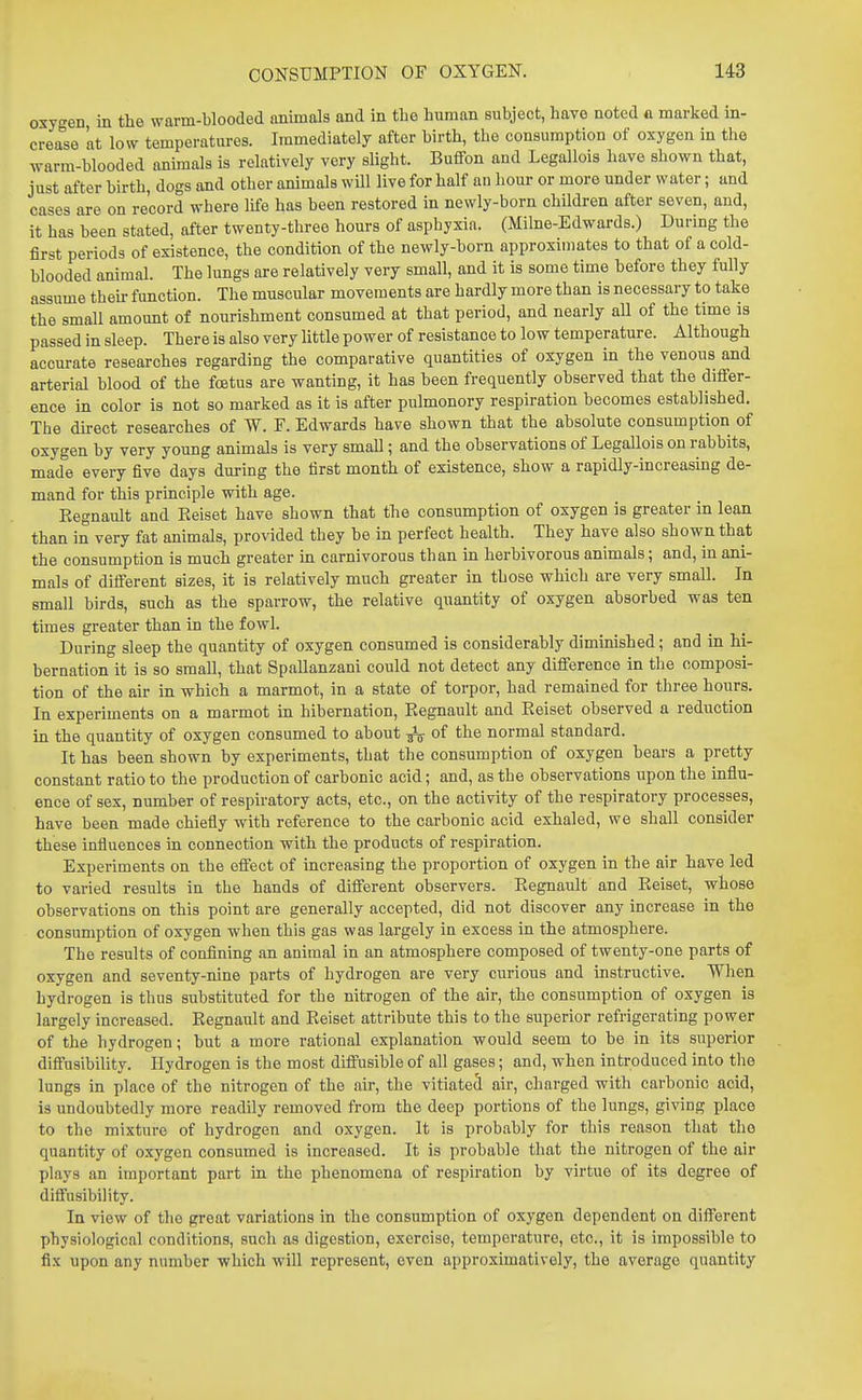 oxygen in the warm-blooded nnimals and in tbe human subject, have noted « marked in- crease at low temperatures. Immediately after birth, the consumption of oxygen in the warm-blooded animals is relatively very slight. Buffon and Legallois have shown that, just after birth, dogs and other animals will live for half an hour or more under water; and cases are on record where life has been restored in newly-born children after seven, and, it has been stated, after twenty-three hours of asphyxia. (Milne-Edwards.) During the first periods of existence, the condition of the newly-born approximates to that of a cold- blooded animal. The lungs are relatively very small, and it is some time before they fully assume then- function. The muscular movements are hardly more than is necessary to take the small amount of nourishment consumed at that period, and nearly aU of the time is passed in sleep. There is also very little power of resistance to low temperature. Although accurate researches regarding the comparative quantities of oxygen in the venous and arterial blood of the fcetus are wanting, it has been frequently observed that the differ- ence in color is not so marked as it is after pulmonory respiration becomes established. The dh-ect researches of W. F. Edwards have shown that the absolute consumption of oxygen by very young animals is very small; and the observations of Legallois on rabbits, made every five days during the first month of existence, show a rapidly-increasing de- mand for this principle with age. Eegnault and Eeiset have shown that the consumption of oxygen is greater in lean than in very fat animals, provided they be in perfect health. They have also shown that the consumption is much greater in carnivorous than in herbivorous animals; and, in ani- mals of different sizes, it is relatively much greater in those which are very small. In small birds, such as the sparrow, the relative quantity of oxygen absorbed was ten times greater than in the fowl. During sleep the quantity of oxygen consumed is considerably diminished; and in hi- bernation it is so small, that Spallanzani could not detect any difference in tlie composi- tion of the air in which a marmot, in a state of torpor, had remained for three hours. In experiments on a marmot in hibernation, Eegnault and Eeiset observed a reduction in the quantity of oxygen consumed to about ^ of the normal standard. It has been shown by experiments, that the consumption of oxygen bears a pretty constant ratio to the production of carbonic acid; and, as the observations upon the influ- ence of sex, number of respiratory acts, etc., on the activity of the respiratory processes, have been made chiefly with reference to the carbonic acid exhaled, we shall consider these influences in connection with the products of respiration. Experiments on the effect of increasing the proportion of oxygen in the air have led to varied results in the hands of different observers. Eegnault and Eeiset, whose observations on this point are generally accepted, did not discover any increase in the consumption of oxygen when this gas was largely in excess in the atmosphere. The results of conflning an animal in an atmosphere composed of twenty-one parts of oxygen and seventy-nine parts of hydrogen are very curious and instructive. When hydrogen is thus substituted for the nitrogen of the air, the consumption of oxygen is largely increased. Eegnault and Eeiset attribute this to the superior refrigerating power of the hydrogen; but a more rational explanation would seem to be in its superior diffusibility. Hydrogen is the most diffusible of all gases; and, when introduced into the lungs in place of the nitrogen of the air, the vitiated air, charged with carbonic acid, is undoubtedly more readily removed from the deep portions of the lungs, giving place to the mixture of hydrogen and oxygen. It is probably for tliis reason that the quantity of oxygen consumed is increased. It is probable that the nitrogen of the air plays an important part in the phenomena of respiration by virtue of its degree of diffusibility. In view of the great variations in the consumption of oxygen dependent on different physiological conditions, such as digestion, exercise, temperature, etc., it is impossible to fix upon any number which will represent, even approximatively, the average quantity