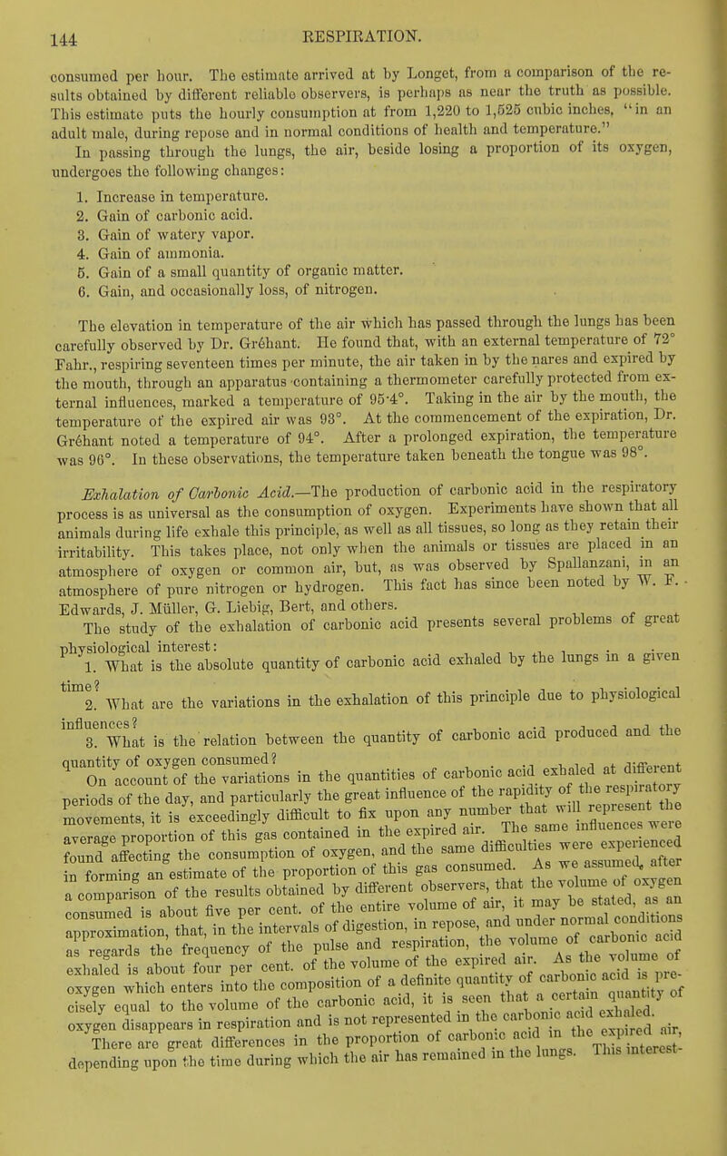 consumed per hour. The estimate arrived at by Longet, from a comparison of the re- sults obtained by diiforent reliable observers, is perliaps as near the truth as possible. This estimate puts the hourly consumption at from 1,220 to 1,525 cubic inches, in an adult male, during repose and in normal conditions of health and temperature. In passing through the lungs, the air, beside losing a proportion of its oxygen, undergoes the following changes: 1. Increase in temperature. 2. Gain of carbonic acid. 3. Gain of watery vapor. 4. Gain of ammonia. 5. Gain of a small quantity of organic matter. 6. Gain, and occasionally loss, of nitrogen. The elevation in temperature of the air which has passed through the lungs bas been carefully observed by Dr. Gr6hant. He found that, with an external temperature of 72° Fahr., respiring seventeen times per minute, the air taken in by the nares and expired by the mouth, through an apparatus containing a thermometer carefully protected from ex- ternal influences, marked a temperature of 95-4°. Taking in the air by the mouth, the temperature of the expired air was 93°. At the commencement of the expiration, Dr. Gr6hant noted a temperature of 94°. After a prolonged expiration, the temperature was 9G°. In these observations, the temperature taken beneath the tongue was 98°. Exhalation of Carhonio Acid.—The production of carbonic acid in the respiratory process is as universal as the consumption of oxygen. Experiments have shown that all animals during life exhale this principle, as well as all tissues, so long as they retam then- irritability. This takes place, not only wlien the animals or tissues are placed m an atmosphere of oxygen or common air, but, as was observed by Spallanzani, m an atmosphere of pure nitrogen or hydrogen. This fact has since been noted by W. F. - Edwards, J. Miiller, G. Liebig, Bert, and others. , ^, t ^ The study of the exhalation of carbonic acid presents several problems of great nhvsiological interest: , , , , 1. What is the absolute quantity of carbonic acid exhaled by the lungs m a given *'°'2.' What are the variations in the exhalation of this principle due to physiological influences ?^ is the relation between the quantity of carbonic acid produced and the quantity of oxygen consumed? „f /iifrpvpnt- On account of the variations in the quantities of carbomc '^^^J/^Yt, . rlSorv periods of the day, and particularly the great influence of the -P;.^f/« ^^^^^^ ;f movements, it is exceedingly difficult to fix upon ^-y^^^XTll^lS n^^^^^^ Rveratre nroportion of this gas contained in the expired air. The same influences w eie ouXSg the consum'ption of oxygen, and the same difficult.s ^^^^ ^ in forming an estimate of the proportion of this gas consumed. As we assumec^ after a c mparison of the results obtained by different observers, tha t^e -Mme consumed is about five per cent, of the entire volume of air, it may be stated, as an Z^^^^^o^Zt, in tL intervals of digestion, in ^^^^se, ..^^^^^^^^^^ as reirards the frequency of the pulse and respiration, the volume of carbonic acm Shalfdis atut folir pJr cent, of the volume of the ^^^^^^^ . oxygen which enters into the composition of a definite quantity f f j]'^^^^^^ cise^ equal to the volume of the carbonic acid, it is seen tha ^^^^^^^^^^ oxygen disappears in respiration and is not represented m the carbonic a d exhd d. There are great differences in the proportion of carbomc acd J^^^^^f  J; depending upon the time during which the air has remained in the lungs. This interest