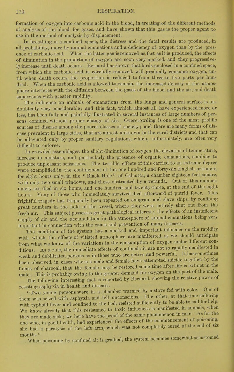 formation of oxygen into cai'bonio acid in tlie blood, in treating of the different methods of analysis of the blood for gases, and have shown that this gas is the proper agent to use in the method of analysis by displacement. In breathing in a confined space, the distress and the fatal results are produced, in all probability, more by animal emanations and a deficiency of oxygen than by the pres- ence of carbonic acid. When the latter gas is removed a^ fast as it is produced, the cfiects of diminution in the proportion of oxygen are soon very marked, and they progressive- ly increase until death occurs. Bernard has shown that birds enclosed in a confined space, from which the carbonic acid is carefully removed, will gradually consume oxygen, un- til, when death occurs, the proportion is reduced to from three to five parts per hun- dred. When the carbonic acid is allowed to remain, the increased density of the atmos- phere interferes with the diifusion between the gases of the blood and the air, and death supervenes with greater rapidity. The influence on animals of emanations from the lungs and general surface is un- doubtedly very considerable; and this fact, which almost all have experienced more or less, has been fully and painfully illustrated in several instances of large numbers of per- sons confined without proper change of air. Overcrowding is one of the most prolific sources of disease among the poorer classes of society; and there are many forms of dis- ease prevalent in large cities, that are almost unknown in the rural districts and that can be alleviated only by proper sanitary regulations, which, unfortunately, are often very diflicult to enforce. In crowded assemblages, the slight diminution of oxygen, the elevation of temperature, increase in moisture, and particularly the presence of organic emanations, combine to produce unpleasant sensations. The terrible eflTects of this carried to an extreme degree were exemplified in the confinement of the one hundred and forty-six English prisoners, for eight hours only, in the  Black Hole  of Calcutta, a chamber eighteen feet square, with only two small windows, and those obstructed by a veranda. Out of this number, ninety-six died in six hours, and one hundred-and twenty-three, at the end of the eight hours. Many of those who immediately survived died afterward of putrid fever. This frightful tragedy has frequently been repeated on emigrant and slave ships, by confining great numbers in the hold of the vessel, where they were entirely shut out from the fresh air. This subject possesses great pathological interest; the efl'ects of an insufllcient supply of air and the accumulation in the atmosphere of animal emanations being very important in connection with the cause and prevention of many diseases. The condition of the system has a marked and important influence on the rapidity with which the effects of vitiated atmosphere are manifested, as we should anticipate from what we know of the variations in the consumption of oxygen under different con- ditions. As a rule, the immediate effects of confined air are not so rapidly manifested m weak and debilitated persons as in those who are active and powerful. It has sometimes been observed, in cases where a male and female have attempted suicide together by the fumes of charcoal, that the female may be restored some time after life is extinct m the male. This is probably owing to the greater demand for oxygen on the part of the male The following interesting fact is reported by Bernard, showing the relative power of resisting asphyxia in health and disease: - , . i r, *  Two young persons were in a chamber warmed by a stove fed with coke. One of them was seized with asphyxia and fell unconscious. The other, at that time suffering with typhoid fever and confined to the bed, resisted sufficiently to be able to call for help. We know already that this resistance to toxic influences is manifested m anmials when they are made sick; we here have the proof of the same phenomenon m man As for the one who, in good health, had experienced the effects of the commencement of poisonmg, she had a paralysis of the left arm, which was not completely cured at the end of six when poisoning by confined air is gradual, the system becomes somewhat accustomed