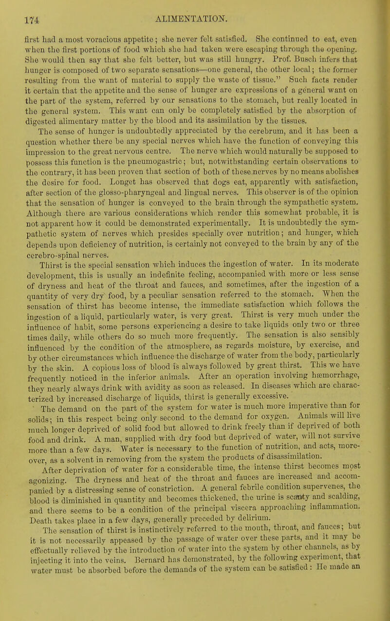 first had a most voracious appetite; she never felt satisfied. She continued to eat, even when the first portions of food which she had taken were escaping through the opening. She would then say that she felt better, but was still hungry. Prof. Busch infers that hunger is composed of two separate sensations—one general, the other local; the former resulting from the want of material to supply the waste of tissue. Such facts render it certain that the appetite and tho sense of hunger are expressions of a general want on the part of the system, referred by our sensations to the stomach, but really located in the general system. This want can only be completely satisfied by the absorption of digested alimentary matter by the blood and its assimilation by the tissues. The sense of hunger is undoubtedly appreciated by tho cerebrum, and it has been a question whether there be any special nerves which have the function of conveying this impression to the great nervous centre. The nerve which would naturally be supposed to possess this function is the pneumogastric; but, notwithstanding certain observations to the contrary, it has been proven that section of both of these nerves by no means abolishes the desire for food. Longet has observed that dogs eat, apparently with satisfaction, after section of the glosso-pharyngeal and lingual nerves. This observer is of the opinion that the sensation of hunger is conveyed to the brain through the sympathetic system. Although there are various considerations which render this somewhat probable, it is not apparent how it could be demonstrated experimentally. It is undoubtedly the sym- pathetic system of nerves which presides specially over nutrition; and hunger, which depends upon deficiency of nutrition, is certainly not conveyed to the brain by any of the cerebro-spinal nerves. Thirst is the special sensation which induces the ingestion of water. In its moderate development, this is usually an indefinite feeling, accompanied with more or less sense of dryness and heat of the throat and fauces, and sometimes, after the ingestion of a quantity of very dry food, by a peculiar sensation referred to the stomach. When the sensation of thirst has become intense, the immediate satisfaction which follows the ingestion of a hquid, particularly water, is very great. Thirst is very much under the influence of habit, some persons experiencing a desire to take liquids only two or three times daily, while others do so much more frequently. The sensation is also sensibly influenced 'by the condition of the atmosphere, as regards moisture, by exercise, and by other circumstances which influence the discharge of water from the body, particularly by the skin. A copious loss of blood is always followed by great thirst. This we have frequently noticed in the inferior animals. After an operation involving haamorrhage, they nearly always drink with avidity as soon as released. In diseases which are charac- terized by increased discharge of liquids, thirst is generally excessive. ■ The demand on the part of the system for water is much more imperative than for solids; in this respect being only second to the demand for oxygen. Animals will live much longer deprived of solid food but allowed to drink freely than if deprived of both food and drink. A man, supplied with dry food but deprived of water, will not survive more than a few days. Water is necessary to the function of nutrition, and acts, more- over as a solvent in removing from the system the products of disassimilation. After deprivation of water for a considerable time, the intense thirst becomes mpst agonizing The dryness and heat of the throat and fauces are increased and accom- panied by a distressing sense of constriction. A general febrile condition supervenes, the blood is diminished in quantity and becomes thickened, the urine is scasity and scaldmg, and there seems to be a condition of the principal viscera approaching mflammation. Death takes place in a few days, generally preceded by dehrium. The sensation of thirst is instinctively referred to the mouth, throat, and fauces; but it is not necessarily appeased by the passage of water over these parts, and it may be effectually relieved by the introduction of water into the system by other channels, as by injecting it into the veins. Bernard has demonstrated, by the following experiment, that water must be absorbed before the demands of the system can be satisfied : lie made an