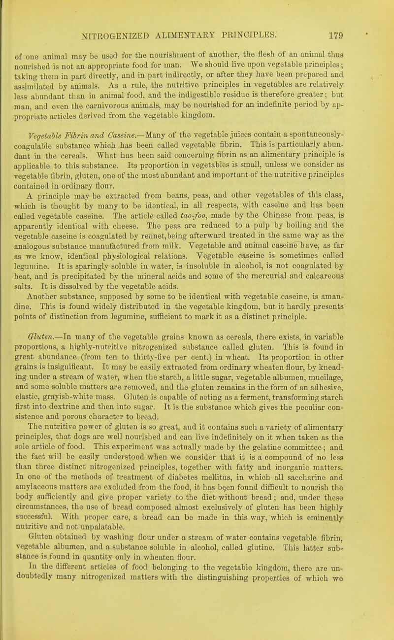 of one animal may be used for the nourishment of another, the flesh of an animal thus nourished is not an appropriate food for man. We should live upon vegetable principles; taking them in part directly, and in part indirectly, or after they have been prepared and assimilated by animals. As a rule, the nutritive principles in vegetables are relatively less abundant than in animal food, and the indigestible residue is therefore greater; but man, and even the carnivorous animals, may be nourished for an indefinite period by ai)- propriate articles derived from the vegetable kingdom. Vegetable Fibrin and Gaseine.—'Kmj of the vegetable juices contain a spontaneously- coagulable substance which has been called vegetable fibrin. This is particularly abun- dant in the cereals. What has been said concerning fibrin as an alimentary principle is applicable to this substance. Its proportion in vegetables is small, unless we consider as vegetable fibrin, gluten, one of the most abundant and important of the nutritive principles contained in ordinary flour. A principle may be extracted from beans, peas, and other vegetables of this class, which is thought by many to be identical, in all respects, with caseine and has been called vegetable caseine. The article called tao-foo, made by the Chinese from peas, is apparently identical with cheese. The peas are reduced to a pulp by boiling and the vegetable caseine is coagulated by rennet,being afterward treated in the same way as the analogous substance manufactured from milk. Vegetable and animal caseine^have, as far as we know, identical physiological relations. Vegetable caseine is sometimes called leguiiiine. It is sparingly soluble in water, is insoluble in alcohol, is not coagulated by heat, and is precipitated by the mineral acids and some of the mercurial and calcareous salts. It is dissolved by the vegetable acids. Another substance, supposed by some to be identical with vegetable caseine, is aman- dine. This is found widely distributed in the vegetable kingdom, but it hardly presents points of distinction from legumine, suflScient to mark it as a distinct principle. Gluten.—In many of the vegetable grains known as cereals, there exists, in variable proportions, a highly-nutritive nitrogenized substance called gluten. This is found in great abundance (from ten to thirty-five per cent.) in wheat. Its proportion in other grains is insignificant. It may be easily extracted from ordinary wheaten flour, by knead- ing under a stream of water, when the starch, a little sugar, vegetable albumen, mucilage, and some soluble matters are removed, and the gluten remains in the form of an adhesive, elastic, grayish-white mass. Gluten is capable of acting as a ferment, transforming starch first into dextrine and tlien into sugar. It is the substance which gives the peculiar con- sistence and porous character to bread. The nutritive power of gluten is so great, and it contains such a variety of alimentary principles, that dogs are well nourished and can live indefinitely on it when taken as the sole article of food. This experiment was actually made by the gelatine committee; and the fact will be easily understood when we consider that it is a compound of no less than three distinct nitrogenized principles, together with fatty and inorganic matters. In one of the methods of treatment of diabetes mellitus, in which all saccharine and amylaceous matters are excluded from the food, it has been found difficult to nourish the body sufiiciently and give proper variety to the diet without bread; and, under these circumstances, the use of bread composed almost exclusively of gluten has been highly successful. With proper care, a bread can be made in this way, which is eminently nutritive and not unpalatable. Gluten obtained by washing flour under a stream of water contains vegetable fibrin, vegetable albumen, and a substance soluble in alcohol, called glutine. This latter sub- stance is found in quantity only in wheaten flour. In the difi'erent articles of food belonging to the vegetable kingdom, there are un- doubtedly many nitrogenized matters with the distinguishing properties of which we