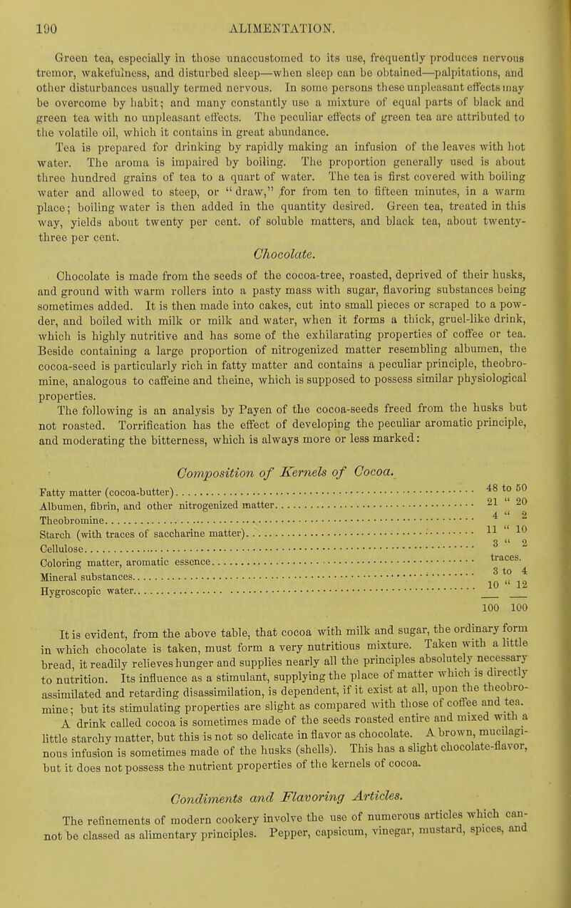 Green tea, especially in those unaccustomed to its use, frequently produces nervous tremor, wakefulness, and disturbed sleep—when sleep can be obtained—palpitations, and other disturbances usually termed nervous. In some persons these unpleasant effects may be overcome by habit; and many constantly use a mixture of equal parts of black and green tea with no un[)leasant effects. The peculiar effects of green tea are attributed to the volatile oil, which it contains in great abundance. Tea is prepared for drinking by rapidly making an infusion of the leaves with hot water. The aroma is impaired by boiling. The proportion generally used is about three hundred grains of tea to a quart of water. The tea is first covered with boiling water and allowed to steep, or  draw, /or from ten to fifteen minutes, in a warm place; boiling water is then added in the quantity desired. Green tea, treated in this way, yields about twenty per cent, of soluble matters, and black tea, about twenty- three per cent. Chocolate. Chocolate is made from the seeds of the cocoa-tree, roasted, deprived of their husks, and ground with warm rollers into a pasty mass with sugar, flavoring substances being sometimes added. It is then made into cakes, cut into small pieces or scraped to a pow- der, and boiled with milk or milk and water, when it forms a thick, gruel-like drink, which is highly nutritive and has some of the exhilarating properties of coffee or tea. Beside containing a large proportion of nitrogenized matter resembling albumen, the cocoa-seed is particularly rich in fatty matter and contains a peculiar principle, theobro- mine, analogous to caffeine and theine, which is supposed to possess similar physiological properties. The following is an analysis by Payen of the cocoa-seeds freed from the husks but not roasted. Torrification has the effect of developing the peculiar aromatic prmciple, and moderating the bitterness, which is always more or less marked: Composition of Kerneh of Cocoa. Fatty matter (cocoa-butter) 48 to 50 Albumen, fibrin, and other nitrogenized matter 21 20 Theobromme Starch (with traces of saccharine matter) •  Cellulose Colorine matter, aromatic essence traces. 3 to 4 Mmeral substances „ . , 10  12 Hygroscopic water 100 100 It is evident, from the above table, that cocoa with milk and sugar, the ordinary form in which chocolate is taken, must form a very nutritious mixture. Taken with a little bread, it readily relieves hunger and supplies nearly all the principles absolutely necessary to nutrition. Its influence as a stimulant, supplying the place of matter which is directly assimilated and retarding disassimilation, is dependent, if it exist at all, upon the theobro- mine- but its stimulating properties are slight as compared with those of coffee and tea. A drink called cocoa is sometimes made of the seeds roasted entire and mixed with a little starchy matter, but this is not so delicate in flavor as chocolate. A brown mucilagi- nous infusion is sometimes made of the husks (shells). This has a slight chocolate-flavor, but it does not possess the nutrient properties of the kernels of cocoa. Condiments and Flavoring Articles. The refinements of modern cookery involve the use of numerous articles which can- not be classed as alimentary principles. Pepper, capsicum, vinegar, mustard, spices, and