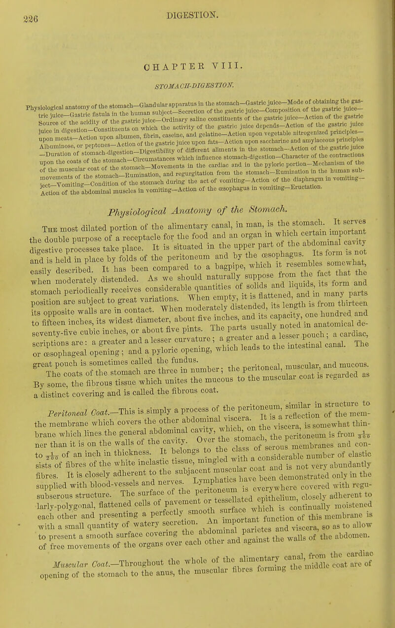 CHAPTER VIII. STOMACH-DIGESTION. T>u , , M i„„nfn™v of thfiRtomacli-GIimaular apparatus in the Btomach-GaBtric juice-Mode of obtaining the gas- Physiology a anatomy of h^^^^^ gaBtric julce-Con,position of the ,astric juicc- tric *^',t,^^^ saUne constituents of the gastric juice-Action of the gastric ^Tnmrtiof Con tituen B n\rh^ the activHy of the gastric juice depends-Action of the gastric juice 3u>ce ,n 'l>f,'^^^\-^°°'^f ™° gbrin, caseine, and gelatine-Action upon vegetable nitrogenized pnnciples- upon ■^'^■''^J^''^^.^^^™ g^^tric juice upon fats-Action upon saccharine and amylaceous prinop es n'iT;f tomach digest J-^^^^^ aliments in the stomach-Action of the gastric jmcc -Duration of '^^'^ ,vl,ieh influence stomach-digestion-Character of the contractions upon the —-^^^^^^^ the cardiac and in the pyloric portion-Mechanism of the of the muscular coat ot the st ™^^  regurgitation from the stomach-Eumiuation iu the human sub- ^Z^^^.;^^:^^^^^^^ - «^ vomitiug-Action of the diaph^gm in vomiting- ActioJn abdominal muscles in vomitiug-Action of the oesophagus m vom.ting-Eructation. Physiological Anatomy of the Stomach. The most dilated portion of the alimentary canal, in man is the stomach I^t serves the double purpose of a receptacle for the food and an organ m which cer am impoitant J^eS presses take place. It is situated in tl^^\Pl-^ts iLTrm i^^^o^^ and is held in place by folds of the peritoneum and by the oesophagus. Its foim is not sily described. It has been compared to a bagpipe, which it --f wS moderately distended. As we should naturally suppose from the fact that the Tt rach ptiod ally receives considerable quantities of solids and hquids, its foi-m and p:Si rrTlject'to great variations. When ^^^X^^f^^,^^ or oesophageal opening ; and a pyloric opemng, which leads to the intestmai By some, the fibrous tissue which unites the mucons to the musculai coat g a distinct covering and is called the fibrous coat. reritoneal Coat.-TUs is simply a process of «3e p^ito^-, ^^^^J^ the membrane which covers the other abdommal vise ra. ^ f thin- brane which lines the general abdominal cavity ^ ;-J^^ifpSoneum is from ^ ner than it is on the walls of the cavity. Over he tomach tii P to ^ of an inch in thickness. It belongs to be class o{j^l^-^^^l sistT^f fibres of the white inelastic tissue, ^^g^^'l J?^* ^/^^ ,ery abundantly fibres. It is closely adherent to the f J^;^: \ ^^^^ only in the supplied with pSfontm is everywl^ere covered with regu subserous structure. The suitace oi luc y ..■,„..a or,ithelium, close y adherent to larly-polyg-.nal, flattened cells P^^r^ooTh su'S w iS -oistened each other and presenting a perfectly smooth ^^^^^^^ ^^.^ membrane is with a small quantity of watery ^-^'^ ,;^;^JXpS^^ viscera, so as to allow to present a smooth surface covering the ^^-^^^ '^^^^^^^^^ of the abdomen, of free movements of the organs over each other and agamst the Muscular ^oa.-Throughout the whole of ^t:^^;:^:''^^:Z^:J'^S opening of the stomach to the anus, the muscular fibres fo.mm.