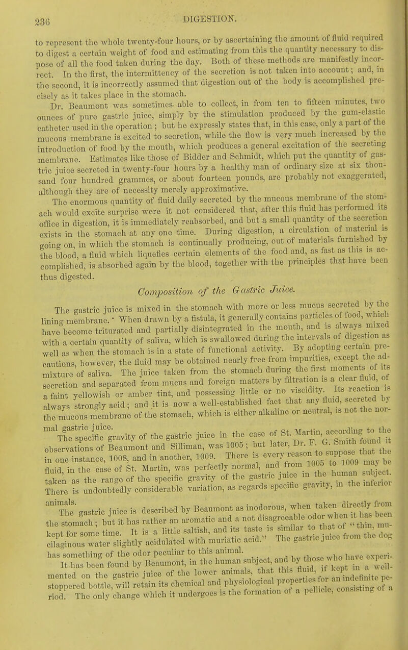 23G to represent the wl.olo twenty-four hours, or by ascertaining the amount of fluid requn-ed to di-cst n certain weight of food and estimating from this the quantity necessary to dis- pose of all the food taken during the day. Both of these methods are manifestly incor- rect In the first, the intermittency of the secretion is not taken into account; and, in the second, it is incorrectly assumed that digestion out of the body is accomplished pre- cisely as it takes place in the stomach. Dr Beaumont was sometimes- able to collect, in from ten to fifteen mmutes, two ounces of pure gastric juice, simply by the stimulation produced by the gum-elastic catheter used in the operation ; but he expressly states that, in this case, only a part of the mucous membrane is excited to secretion, while the flow is very much increased by the introduction of food by the mouth, which produces a general excitation of the secreting membrane Estimates like those of Bidder and Schmidt, which put the quantity of gas- tric juice secreted in twenty-four hours by a healthy man of ordinary size at six thou- sand four hundred grammes, or about fourteen pounds, are probably not exaggerated, although they are of necessity merely approximative. The enormous quantity of fluid daily secreted by the mucous membrane ot the stom- ach would excite surprise were it not considered that, after this fluid has performed its office in digestion, it is immediately reabsorbed, and but a small quantity of the secretion exists in the stomach at any one time. During digestion, a circulation of material is (Toing on, in which the stomach is continually producing, out of materials furnished by the blood, a fluid which liquefies certain elements of the food and, as fast as this i.s ac- complished, is absorbed again by the blood, together with the principles that have been thus digested. Composition of the Gastric Juice. The gastric juice is mixed in the stomach with more or less mucus secreted by the lining membrane. When drawn by a fistula, it generally contains particles o food, which have become triturated and partially disintegrated in the mouth, and is -YZlS'^t with a certain quantity of saliva, which is swallowed during the mtervals of digestion as well as when the stomach is in a state of functional activity. By adopting cer am pre- cautions however, the fluid may be obtained nearly free from impunties, except the ad- mttu^ o saliva. The juice taken from the stomach during the first moments of it. cxS on and separated from mucus and foreign matters by filtration is a clear fluid, of a Wn yellowish or amber tint, and possessing little or no viscidity Its reaction s alw ys Longly acid; and it is now a well-estabhshed fact that any fluid, secre ed by ttilmucous membran; of the stomach, which is either alkaline or neutral, is not the no. - ^^SSXUity of the gastric juice in tl. case of Bt.Ma^. accc.^^ observations of Beaumont and Silliman, was 1005 ; but later. Dr. F G. Smith ouna ^n one ttance, 1008, and in another, 1009. There is e-J^--^*;, ^^^V m y b fluid, in the case of St. Martin, was perfectly ~ ; ^^i^^^^^ l^n suS^ct! taken as the range of the specific gravity of the gastiic ju cc m t ^ • Theie ?s undoubtedly considerable variation, as regards specific gravity, m the mfeiioi has something of the odor peculiar to this animal. It has been found by Beaumont, in the human subject and '^^^^^^f^^ mented on the gastric juice of the lower animals tha ' f^ Sd finite p - stoppered bottle, will retain its chemical and physiological P™Pf/. -^^^^^^r^ riod. The only change which it undergoes is the formation ot a pellicle, consisting
