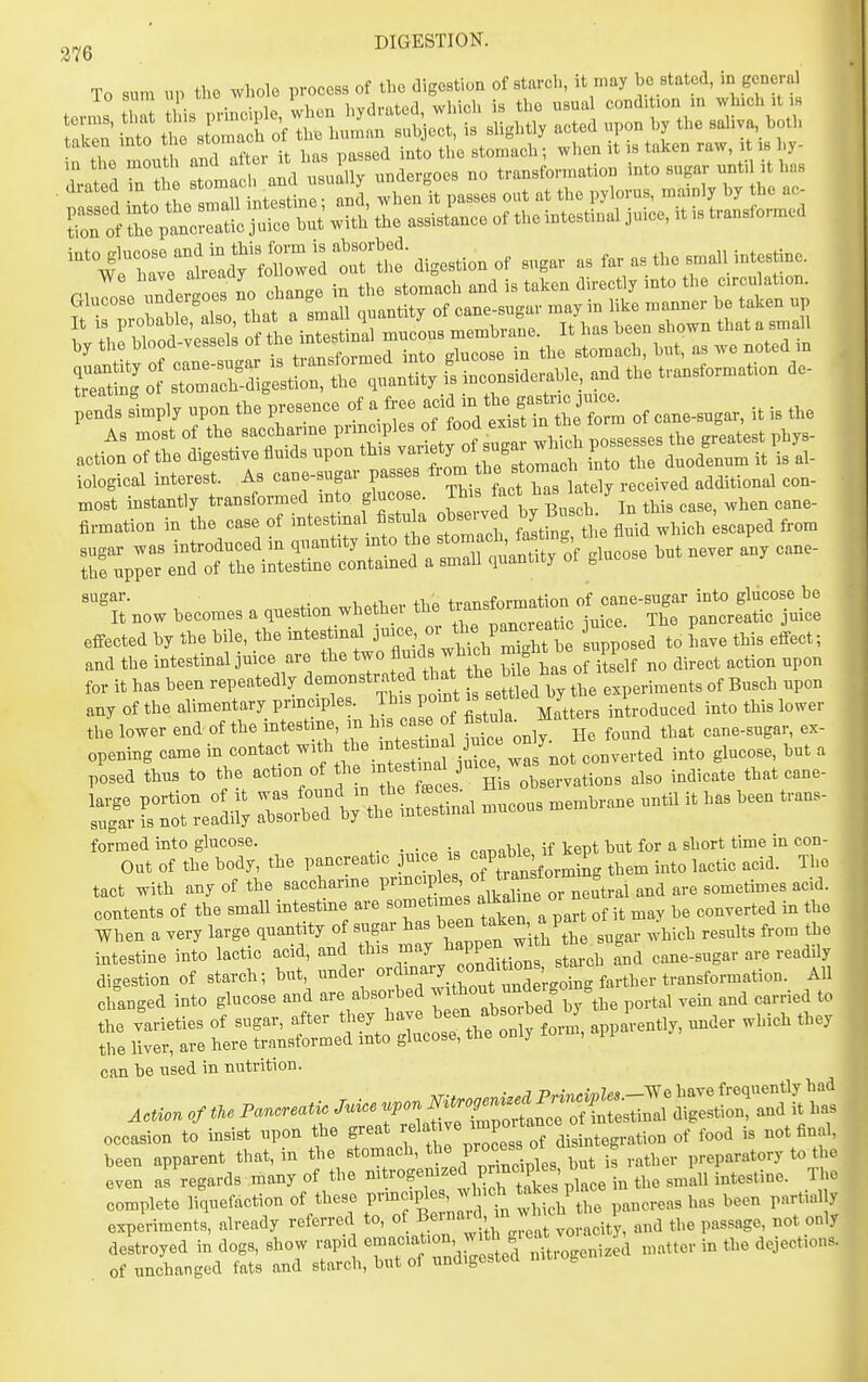 taken into * ^ the stomach; when it is taken raw, it is hy- T t 1 Ttlie and ISrunclevgoes no transformation into sugar until it has drated m « J passes out at the pylorus, mainly hy the ac- Tnt assistLce of the intestinal Juice, it is transformed VtZratfadyl-l'^e^^ digestion of sugar as far as the small intestine. r^ I Ideites no change in the stomach and is taken directly into the c.rcu ation. 'pld. Lp„ .pen fte presence of a free - ^^'^L^'^r. of c.o.ug.r. i. i. .... firmation in the case of -tes ma fistula obse,v d by Bu c ^^.^ ^ sugar was introduced in quantity ^^^^f/^^XmantTty of glucose but never any cane- the upper end of the intestme contamed a small quantity or b ^Sar- ™1,ptlier the transformation of cane-sugar into glucose be It now becomes a question whetbei the ^'J^^'^^ . . ^he pancreatic juice effected by the bile, the intestinal i-^^':J^^J'^^^^ll ^pp' sed to Lve this effect; and the intestinal juice are the two flmds^wb eh - f ^ be ^. ^^^.^^ ^^^^ for it has been repeatedly ^^monstra d that h bile Busch upon any of the alimentary prmciples. This point is settle y 1 .^^^ ^^.^ j^^,,. the lower end of the intestine, m his ca e o fi^^uk Matt ^^^^ opening came in contact , V^^^^^ '^ ' posed thus to the -^-n of lie mtestmal ^^^^ .^^.^^^^ l:?: 1st: re::.;^ ™us membrane until it has been trans- '-1;^:T^. - pancreatic juice . ^-^^^^^X^^^^^ ^ tact with any of the sacchanne l-^-P^^^^^^f,^^^^^^^^^^ contents of the small intestme are ^^^t'^;^™ , of it may be converted in the When a very large quantity of sugar l^a^l^een t'lken^^ a ^^.^^ ^^^^^^^ ^^.^^ intestine into lactic acid, and this ^^^^J^^^P^^J^ \tarcb and cane-sugar are readily digestion of starch; but, under ««j73,.3^'*Xgoing farther ^ All changed into glucose and are absoi-bed ^ ^^^^^d ^^^e portal vein and carried to Z trS;^~S^-y fori apparent^ under which they can be used in nutrition. occasion to insist npon the S/^^^ ff^^^^^^^'^ 7 disintegration of food is not final, been apparent that, in the stomach, ^^^e Proce^s o B „atory to the even as regards many of the - ™f ^^SSptce in the small intestine. The complete liquefaction of these prmciples, which ^^^^^^ .^^^ l,een partially experiments, already referred to, of , w^^^^^^^^ the passage, not only destroyed in dogs, show rapid 7--;';^',^'^ matter in the dejections, of unchanged fats and starch, but of undigested b