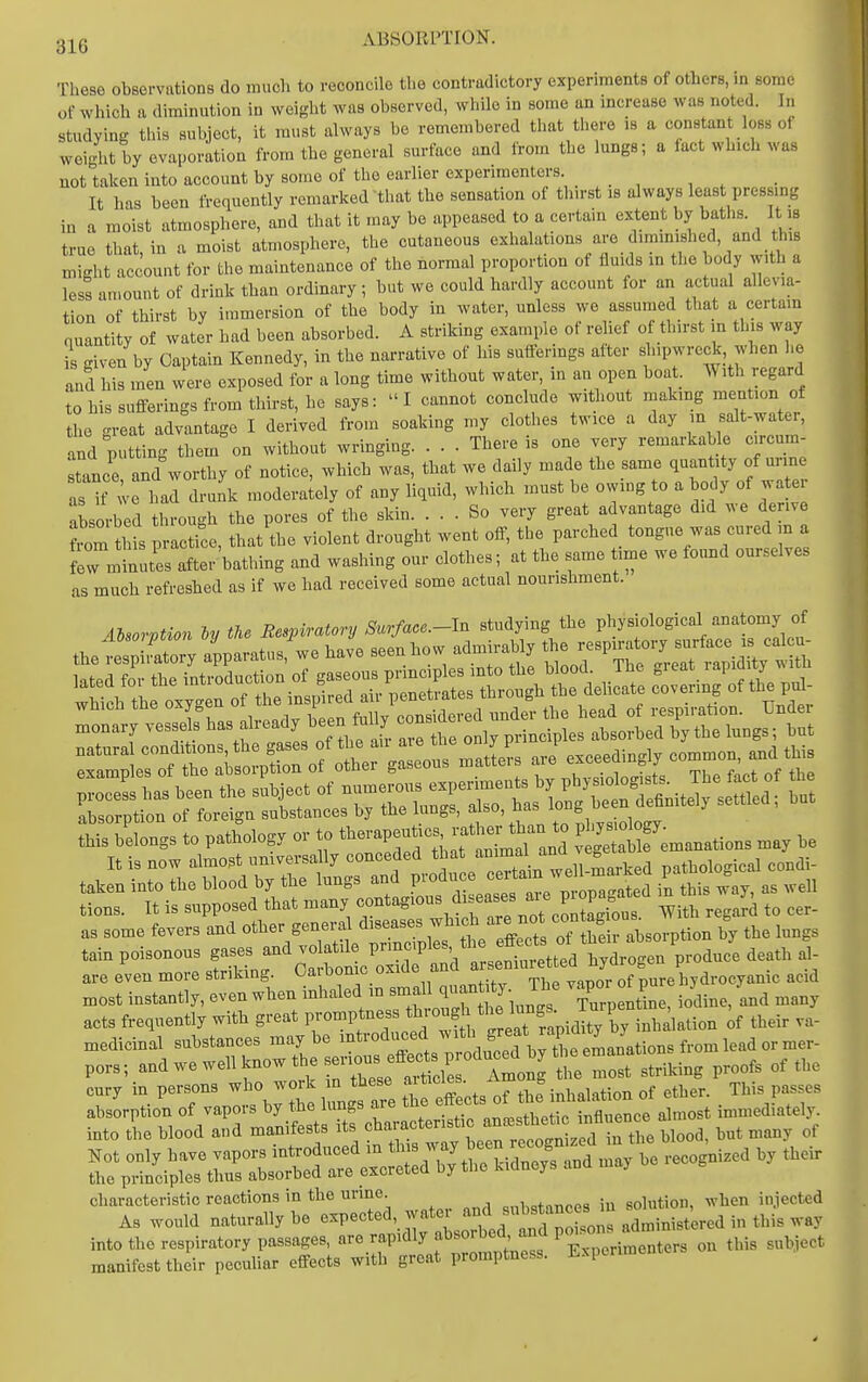 ABSOiirnoN. These observations do much to reconcile tlie contradictory experiments of others, in some of which a diminution in weight was observed, while in some an mcrease was noted. In studying this subject, it must always be remembered that there is a constant loss of weight by evaporation from the general surface and from the lungs; a fact which was not taken into account by some of the earlier experimenters It has been frequently remarked that the sensation of tlm-st is always least pressing in a moist atmosphere, and that it may be appeased to a certain extent by baths. It is true that in a moist atmosphere, the cutaneous exhalations are diminislied, and this might account for the maintenance of the normal proportion of fluids m the body with a less amount of drink than ordinary; but we could hardly account for an actual allevia- tion of thirst by i.umersion of the body in water, unless we assumed that a certam quantity of water had been absorbed. A strikmg example of relief of thirst in this way is given by Captain Kennedy, in the narrative of his sufferings after shipwreck when he and his men were exposed for a long time without water, in an open boat. With regard to his sufferings from thirst, he says:  I cannot conclude without making mention of L great advantage I derived from soaking my clothes twice a day m salt-water, and putting them on without wringing. . . . There is one very remarkable c.rcum stance and worthy of notice, which was, that we daily made the same quantity of urine as it-w^ had drulk moderalely of any liquid, which must be owing to a body of water absorl^ed through the pores of the skin. ... So very great advantage did we derive tm this practice, that the violent drought went off, the parched tongue was cured in a few minutes after bathing and washing our clothes; at the same time we fo.md ourselves as much refresbed as if we had received some actual nourishment. Aisorption iy the Respiratory Surface.-ln studying the physiological anatomy of thefe^ Llry apparatus,'^.e have seen bow admirably ^^^1::^^:;^^^ ::^^;tsLs.read^ natural ^^f^'^^^^^^^^^^^^^ J exceedingly common, and this taken into the blood by tbe lungs ILses ^e^ P^^^^^ in this way, as well tions. It is supposed that many 'Zt cTZgLs. With regard to cer- as some fevers and other general diseases which ^^1^°* ^ the lungs tain poisonous ga.s and vola^^^^^^^^ are even more striking. Cai bonic oxiue au hydrocyanic acid most instantly, even when inhaled -^^^ J^^^^ ^Turp ntine, iodine, 'and many acts frequently with great promptness ^'^^^^f; .^.^^ by inhalation of their va- medicinal substances maybe introduced ^^^^^ ^^^^^^^^^ pors; and we well know the s™^^^^^^ the cury in persons who work in these aitides. ^ , ^^^.^ ^^^^^ characteristic reactions m the urine. =nbstances in solution, when injected As would naturally be expected watei ^fj™^^^^^^ into the respiratory passages, are rapidly absorbec^ and V^^^^^.^'^ ,bis subject manifest their peculiar effects with great promptness. Experiment