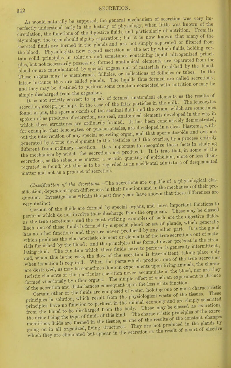 SECRETION. A3 would naturally bo supposed, tho general mechanism of secretion was very im- perfectly understood early in the history of physiology, when l.tt o was known o the lirculat on, the functions of the digestive fluids, and particularly of U; /'-o n s etymology the term should signify separation; but it is now known that rnany of «^ secreted'Lds are formed in the glands and are not s.mply -X;!htids ^^^^^^^^^^^ the blood Physiologists now regard secretion as the act by which fluids, holding cer ain soM principles in solution, and sometimes containing liqmd nitrogenized prmci- Z hn not necessarily possessing formed anatomical elements, are separated from the N ^i mTufTctoed by special organs out of materials furnished by the blood. T^et^rg L may rr^em^^^^^^^^^ folliclfs, or collections of follicles or tubes. In the Iheso oigans.ma^ u , formed are called secretions; :;*t'X;o.u'c. of s,cre«on, are re.,, ^^'^^f^'l^:':^:^X^^^'^oZZ. the mechanism by which the secretions are P-^ f^^ J^m ^'^ e or less disin- matter and not as a product of secretion. very distinct. onrl Inve imnortant functions to Certain of the fluids are fo™^^^^^P^^^^^„ ^^T' o^^anlm Tese may be classed perform which do not involve their discharge from t'^'^^' f ^^^^ '^j^^ 4ive fluids, as the true secretions; and the most striking rnds which generally Each one of these fluids is formed by a special g^-id or set of^g and , hrc g 7^ has no other function; and they are never P^-o^^-^^d ^ t u secretions out of mate- ^hich produces the characteristic element f^^^f ne' e pi-st in the circu- rials furnished by the blood; and the principle ^^^^^f^^mTgenerally intermittent; latiog fluid. The function which these -ds ^^^^^^^^^ f^tTeSent, taMng place only and, when this is the case, the flow oi the ^ true secretions princt ICS in solution, which result from the Pj^f^^^^^^^^^^^^ principles have no function to perform f J J'^^iif^;;;^ ,e classed as excretions, from the blood to be discharged from f!^^^^^, ^jf'f^^^^^^^ the urine being the type of fluids of this kind, ^he chaxacten^^^^^^ P ^^^^^ ^ mentitious fluids are formed in the tissues as one of the ^^^-^^ ^^^^^^ ,y going on in all organized, living structures, ^^^f.^^'^^^^e result of a sort of elective which they are eluninated but appear m the secretion as the result