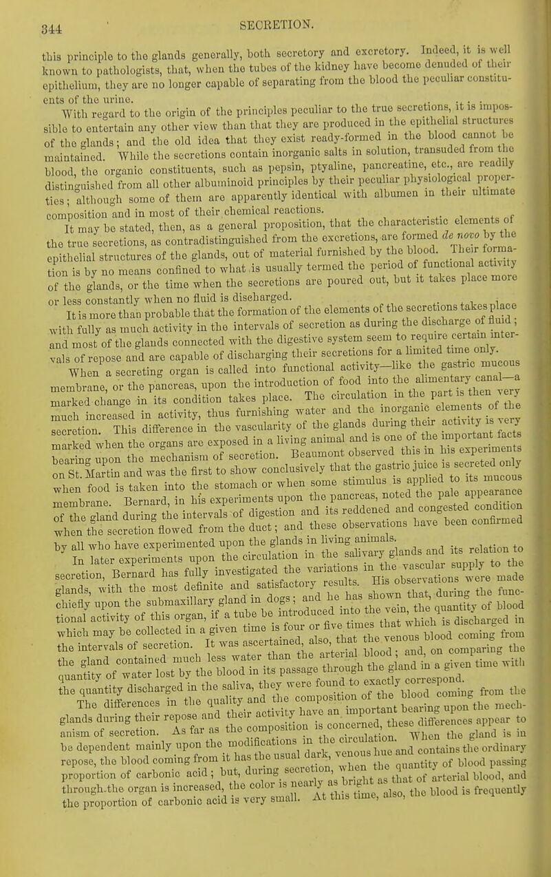 this principle to the glands generally, both secretory and excretory. Indeed, ,t ,s well known to pathologists, that, when the tubes of the kidney have become denuded of the..- epithelium, they arc no longer capable of separating from the blood the pecuhar const.tu- ents of the urine. ^. • ■ With regard to the origin of the principles peculiar to the true secretions, it is impos- sible to entertain any other view than that they are produced in the epithehal structures of the glands; and the old idea that they exist ready-formed in the blood cannot be maintained. While the secretions contain morganic salts in solution, transuded from the blood, the organic constituents, such as pepsin, ptyaline, pancreatine, _e c.,_ are readily distinguished from all other albuminoid principles by their pecuhar physiological proper- ties; although some of them a.-e apparently identical with albumen in their ultimate composition and in most of their chemical reactions. „f It may be stated, then, as a general proposition, that the characteristic elements of the true secretions, as contradistinguished from the excretions, are formed de no^o by the epithelial structures of the glands, out of material furnished by the b ood. Their forma- tion is by no means confined to what ,is usually termed the period ot functional activity of the Jands, or the time when the secretions are poured out, but it takes place more or less constantly when no fluid is discharged. It is more than probable that the formation of the elements of the secretions takes place with fully as much activity in the intervals of secretion as durmg the discharge of flu d , Intmost of the glands connected with the digestive system seem to require certain mter- vals of repose and are capable of discharging their secretions for a hmited time only Wh n a secreting organ is called into functional activity-like the gastric mu ous membrane, or the pancreas, upon the introduction of food into t^^^/^-^ary canaL-a maSed change in its condition takes place. The circulation m the Pf - ^hen v ry much increased in activity, thus furnishing water and the inorgamc elements of the Zretion Thfs difference'in the vascularity of the glands during then- activity is very TaSd when the organs are exposed in a Hving animal and ^^^^^^^^^ bearing upon the mechanism of secretion. Beaumont observed his m his e^P<^r™^ on St MaS and was the first to show conclusively that the gastric jmce is secreted only whenloodTtakr i^^ the stomach or when some stimulus is applied to its mucous mtmbi^e Bernard, in his experiments upon the pancreas, noted the pale appearance r^he dand during the intervals of digestion and its reddened and congested conditi n Jhln tleTecretion^flowed from the duct; and these observations have been confirmed by all who have experimented upon the glands in living animals in Ta er experiments upon the circulation in the salivary glands and its relation o «P.,Sion Bernard has fuUy investigated the vai-iations in the vascular supply to tl^e h , ntu/dlchavgea in th, S.M™, the, '» XoTLmtg fro. ,1,. anism of secretion. As tai as tuo t-umi -..^^infjnn Wlien the gland is in le<l,pe„de« mainly .,po. the moJificat.om m ''« J^^^^^^ ropo.;, .1,0 Hoofl coming from it h.. tlje Umk, 'Jj^y o! Wood parsing p/op„;ti.„ o, carbonio aCd; '^ i j.^ r;?p:o7rc':='.i ™a.r I'ttL, ... ..ooa .s .o^non..