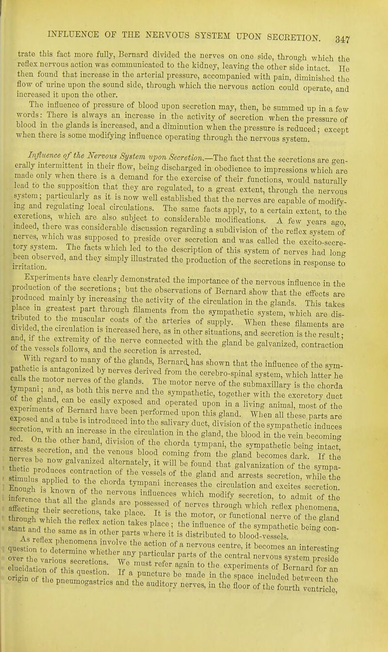 trate this fact more fully, Bernard divided the nerves on one side, through which the reflex nervous action was communicated to the kidney, leaving the other side intact. He then found that increase in the arterial pressure, accompanied with pain, diminished the flow of urine upon tlie sound side, tlirough which the nervous action could operate and increased it upon the other. ' The influence of pressure of blood upon secretion may, then, bo summed up in a few words: There is always an increase in the activity of secretion when the pressure of blood in the glands is increased, and a diminution when the pressure is reduced; except when there is some modifying influence operating through the nervous system. Influence of the Mrvons System vpon Secretion.-The fact that the secretions are gen- erally intermittent in their flow, being discharged in obedience to impressions which are made only when there is a demand for the exercise of their functions, would naturallv lead to the supposition that they are regulated, to a great extent, through the nervous system; parti^cularly as it is now weU established that the nerves are capable of modifv- mg and regulating local circulations. The same facts apply, to a certain extent, to the excretions, whicb are also subject to considerable modifications. A few years ago mdeed, there was considerable discussion regarding a subdivision of the reflex system of nerves, which was supposed to preside over secretion and was called the excito-secre- tory system. The facts which led to the description of this system of nerves had long been observed, and they simply illustrated the production of the secretions in response to irritation. Experiments have clearly demonstrated the importance of the nervous influence in the production of the secretions; but the observations of Bernard show that the effects are produced mainly by increasing the activity of the circulation in the glands. This takes p ace in greatest part through filaments from the sympathetic system, which are dis- t ^UU^l Tr • ''''''''' °^ ^'^PI^^^- ^^^^ fil^^^ents are divided, he circula ion is increased here, as in other situations, and secretion is the result • nhfvesLfstr ' i\l t^^l -i^^ the gland be galvanized, contraction ot tne vessels follows, and the secretion is arrested With regard to many of the glands, Bernard.has shown that the influence of the sym- pathetic IS antagonized by nerves derived from the cerebro-spinal system, which latterTe caUs the motor nerves o the glands. The motor nerve of the submaxillary is the horda of th '  I '^ ^y-pathetic, together with the excretory duct seSon with ^i'i^ If * 1' '-'^'^'^ ''''''''' sympathetirinduces Z7 Onn l^ increase m the circulation in the gland, the blood in the vein becoming a Lts ^e ^e., * wJ' ° ^^'■'^'^ ^^'^P^^^' '^^ «y^P-thetic being intact! Serves bo ?'^'°'r^*rr' gl'^^l <i-rk. If th^ thetic .rn? ^ n alternately, it will be found that galvanization of the sympa- SuTh ifknol J 'T' '''''''''' ^•^l^*^^^ ^^«ites secretion, inference thrnT/ \' ^''^ ^^^^-^^ion, to admit of the Iff! ! 1 ^^^'^^ possessed of nerves through which reflex nhenomonn btu^wv^rr':^' ''^ P^'^^^- '^^ or ffnclna ^ ve of he gland St aid thf  °° P^^^^ '• '''' ''^fl^^- °f sympathetic being on Slant and the same as in other parts where it is distributed to blood-vessels. quest on to d^/^^^'^^Vr^ of a nervous centre, it becomes an interesting ove Z P^''°''^ P'^'-t^ °f ««°t'-al nervous system pJI id! origin of th pneulTs^^^^ and thoTlT ' '^'^ i '^ ''''' '''''''''''' pneumogastncs and the auditory nerves, in the floor of the fourth ventricle