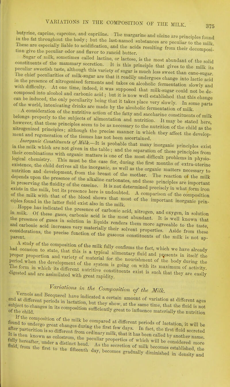 VAEIATIONS m THE COMPOSITION OF THE MILK. 375 butyrine caprine caproine, and capriline. TLe margarine and oleine are principles found m he fat throughout the body; but the last-named substances are pecuL tT re milk These are especally hable to acidification, and the acids resulting frL their decompoi tion give the pecuhar odor and flavor to rancid butter ^i-omposi- Sugar of inilk, sometimes called lactine, or lactose,' is the most abundant of the solid cons ituents ot he mammary secretion. It is this principle that gives to the milk its pecuhar sweet.sh aste, although this variety of sugar is much less sw'eet than In uga The chief pecuhant.es of m,lk-sugar are that it readily undergoes change into lactic add Zt.TT and takes on alcoholic fermentation slowly and j.th d.iBculty. At one t.me, indeed, it was supposed that milk-sugar could norbe de composed mto alcohol and carbonic acid; but it is now well established ZtfhUnV can be mduced, the only peculiarity being that it takes p7ac v^y sWl^^t of the world, mtox,catmg drinks are made by the alcoholic fermentatioLf mii ' ' t^ey affect the develop- in tSX^MrSro^^fvef^^^^^ -ny inorganic principles exist depends upon the ptrnceIf the llv f  «^ ^^^^ in preservfng the fl'uiry of t e case^^^^^^^ ^-''^^'^^^^ ^^P-^-* exists in the milk, but its presence • I t determmed precisely in what form iron of the milk with'that Z Z~Z:t:'':ost o^ tr^™ ^^'^^'•^^ cples found in the latter fluid exist also il the mil? P'^ in r the presence of gases in 'solution n inu L renZ tl  ^''^^^ and carbonic acid increases very mateSv fh^ T ^'^ t^^te- considerations, the precise flnctirof th/ ' properties. Aside from thes^ parent. ^ constituents of the milk is not ap- ha/'oral°'t?^^^^^^^^ fact, which we have already proper proportion and variety of matS f ''T''^ ^'^''''' P^^^^°*^ 'tself thl period when the develop nt of ^^^^^^^^ -'>--l^--t of the body during the The form in which its diSTenf nutrit ve T rf°° ^^^ a««-ity. digested and are assimilat^riuh gTeatapSty ^''^ ^^^ Variatio7is in the Composition of the Milk -^^^^^ ~^ -iation at dl^erent ages subject to changes in its compt io ' .1 ' ^'^ of the child. composition sufficiently great to influence materially the nutrition ftor parturition is so different from ord lrv milk Th^>i I ^''l ''''^'^^ It IS then known as colostrum Z T r ^ ' ^'^ ^^'l another name fUj hereafter, undei-fd I j^^'tZTelT ^^^-^^'^'l the flrst to the flfteentt d^ W^^^^^51!;;=^ ^