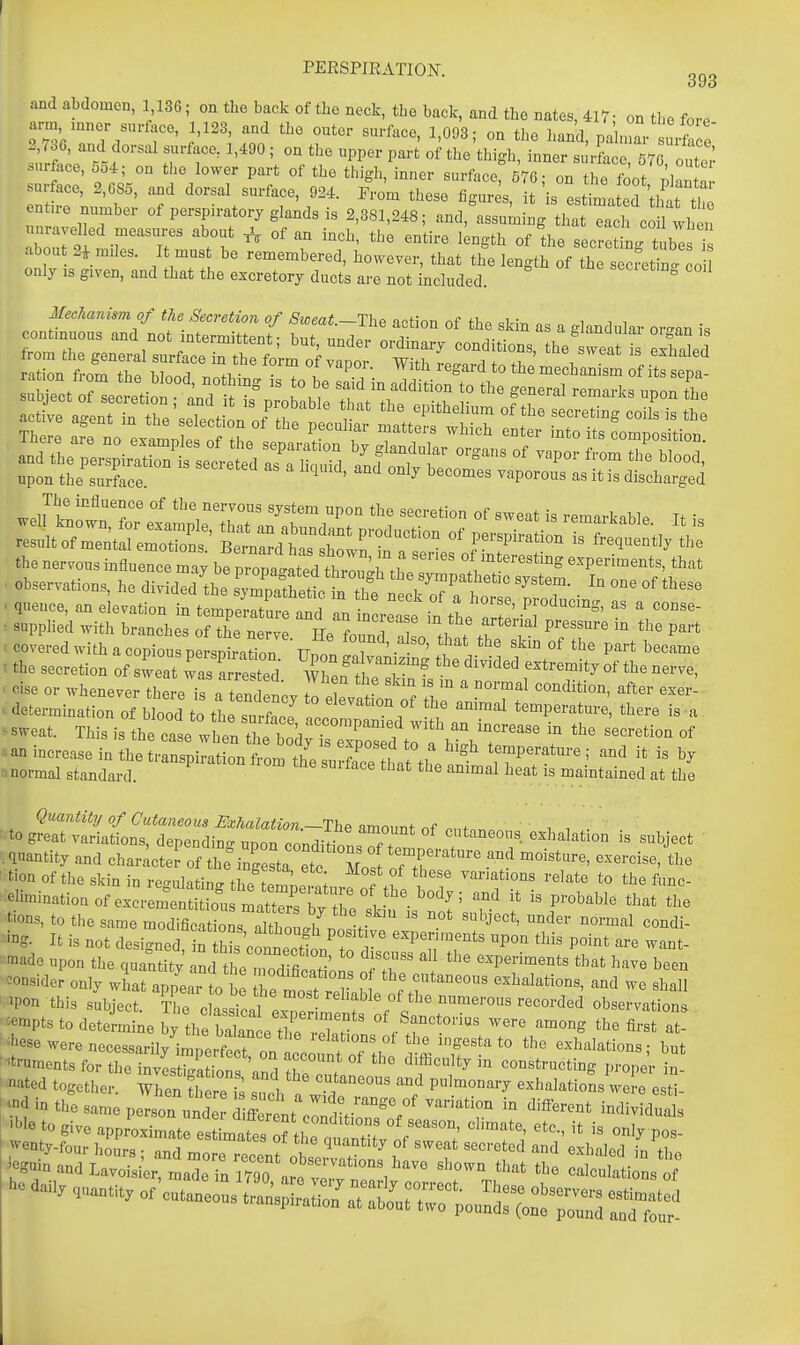 and abdomen, 1 136; on tlio back of the neck, the back, and the nates, 417- on the fore arm mner surface, 1,123, and the outer surface, 1,093; on the hand, pah2 I rt e' surface, 554; on the lower part of the thigh, inner surface, 576; on the foot ^ZZ rnSe'kl'bf' f ^^'^ ''^^'^  i-stLatS 'thit entue number of persp.ratorj glands is 2,381,248; and, assuming that each coil when unravelled measures about ^ of an inch, the entire kngth of the secrSiL tubt ° about 2^ miles. It must be remembered, however, that th'e length of th s'fetin. o only IS given, and that the excretory ducts are not included.  MecAani^m of the Secretion of Sweat.-The action of the skin as a glandular or^^an is ration from tho Wn^ri ^^fi,- • . t . regard to the mechanism of ts sepa- mmmmm • queuce, an elevation in temneritm-^ nnri o '? ' P^'lucmg, as a conse- . ..ppii.;i with i„no>,» sxr r .st' rr < covered with a copious nersnir.tinn TT. i ' ' ^ P^^* became I the secretion of s^eat a r^^^^^^^^^^ wZ'TT' '''^'^ ^^^^ . cise or whenever there i^. tend nov 7n T . V ' ^ft^^ ^^^^^ c determination of blood to ft smfacT temperature, there is a --at. This is the cfse wh': le boXr^^^^^^^ ^^^^^^ .an increase in the transpiration frortlf„l 7 !, , temperature ; and it is by nnormal standard ''''P'''^''''' ^rf'^^^ ^1^'-^* the animal heat is maintained at the of Cutaneous Bxhalation.—The amount f ■to great variations, depending upon conditio!Tf exhalation is subject ' quantity and character of the'ingeL etc Ts ■ tion of the skin in re-ulitin^ ft.. : I ^^^^^ variations relate to the func- eliminationof ex^^r o'st: P-b^'^Ie that the tions, to the same modificaUol nil 7*''°,.'^^ ^« «hject, under normal condi- • i^g. It is not designed nZvfn f T''^' experiments upon this point are want- 'ade upon the quantity and tl A H f ? ' '^'''^ '''' experiments that have been -side? only w^ai: ™ tTe mtS^^ ^ ^Pon this subject. The classical expe ls ^f^^^^^^^^^ observations 'tempts to determine by the balanceThe ,lw of Sanctonus were among the first at- ''^hese were necessarily iniperftt on 1^^^^^^^^^^ the ingesta to the exhalations; but •'•trnmentsfortheinvLrga io^Cre r^^^ d>fteulty in constructing proper in- ated together. When S re 5 such n w 1 '^^ Pulmonary exhalations were esti- in the same person und i rL e^^^^^^ -^^-^-Is 'We to give approximate estimates ftl e t n^^^^^^^^^ ^' ''''^ I^ Po- - --y Of cutaneous Lns^S ^r:^;;^—