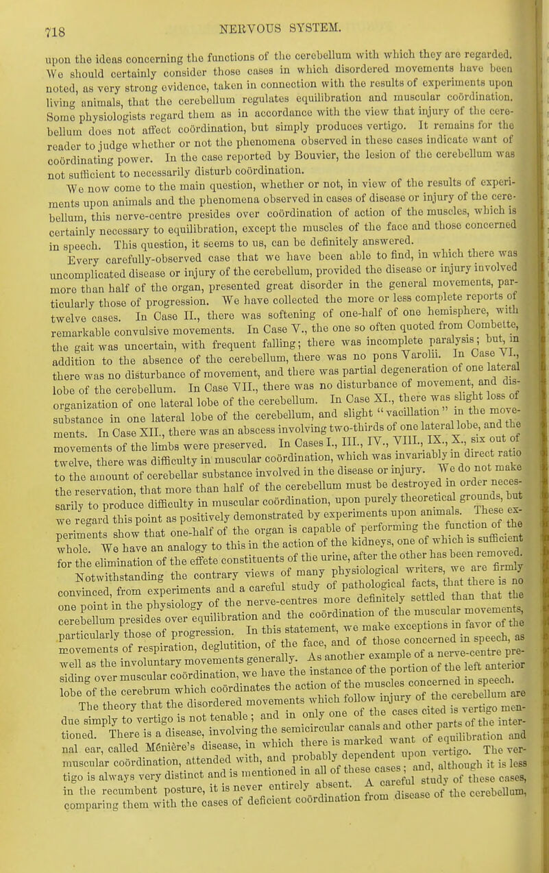 upon the ideas concerning the functions of the cerebellum with which they are regarded. Wo should certainly consider those cases in which disordered movements have hoeu noted as very strong evidence, taken in connection with the results of experiuients upon liviu animals, that the cerebellum regulates equilibration and muscular coOrdinalioi,. Some physiologists regard them as in accordance with the view that injury of the cere- bellum does not affect coordination, but simply produces vertigo. It remains for the reader to judge whether or not the phenomena observed in these cases indicate want of coordinatmg power. In the case reported by Bouvier, the lesion of the cerebellum was not sufficient to necessarily disturb coordination. ■We now come to the main question, whether or not, in view of the results of experi- ments upon animals and the phenomena observed in cases of disease or injury of the cere- bellum this nerve-centre presides over coordination of action of the muscles, which is certainly necessary to equilibration, except the muscles of the face and those concerned in speech. This question, it seems to us, can be definitely answered. Every carefully-observed case that we have been able to find, in which there was uncomplicated disease or injury of the cerebellum, provided the disease or injury mvolved more than half of the organ, presented great disorder in the general movements, par- ticularly those of progression. We have collected the more or less complete reports of twelve cases. In Case II., there was softening of one-half of one hemisphere, with remarkable convulsive movements. In Case V., the one so often quoted from Combette, the gait was uncertain, with frequent falling; there was incomplete paralysis; bu^ m addition to the absence of the cerebellum, there was no pons Varoln. In Case VI. there was no disturbance of movement, and there was partial degeneration of one lateral lobe of the cerebellum. In Case VIL, there was no disturbance of movement and dis- organization of one lateral lobe of the cerebellum. In Case XL, there was f^^f ^o.s f substance in one lateral lobe of the cerebellum, and ^^^f *''^^^^^^^^^ /^'^^ a^t^^^ ments. In Case XII., there was an abscess involving two-thirds of one ^'^/^^''^^^^^^^^^^^ movements of the limbs were preserved. In Oases L, III. IV., YIII.,_ IX X., x out of twelve, there was difficulty in muscular coordination, wh.ch to the amount of cerebellar substance involved in the disease or injury. We do not i^ake the reservation, that more than half of the cerebellum must be destroyed m order neces- sarily to produce difficulty in muscular coordination, upon purely theoreticd grojmds but we regard this point as positively demonstrated by experiments upon animals. These ex- periments show that one-half of the organ is capable of performmg f Ihor We have an analogy to this in the action of the kidneys, one of which is sufficient t t ellTinri of the elete constituents of the urine, after the other has W remov^^^^ Notwithstanding the contrary views of many f .^^^^^^ convinced, from experiments and a careful study of pathological ^s ^h^* ^^^^^^^ one noint in the physiology of the nerve-centres more definitely settled than that tue eSm P ed^^^^^^^^^ fquilibration and the coordination of the muscular movemen . ceieucuuiii iJieoiu Tn th^q stntement we make exceptions in favor ot the particularly those of Progression In t^^^^*^^^^^^^^^ , J,,,,ed in speech, as due simply to vertigo is not tenable , and m only one o tioued. There is a disease, involving the semicircular o h^J eS ibration and nal ear, called Meniere's disease, in which Z^^^,^'^^^^ muscular coordination, attended with, and Y'^^^l'^Z^^^^^^ it is less tigo is always very distinct and is mentioned in ^ f f ^^''^^^^ of these cases, in the recumbent posture, it is never entirely absent ^ caie ul y comparing them with the cases of deficient coordmation from .disease