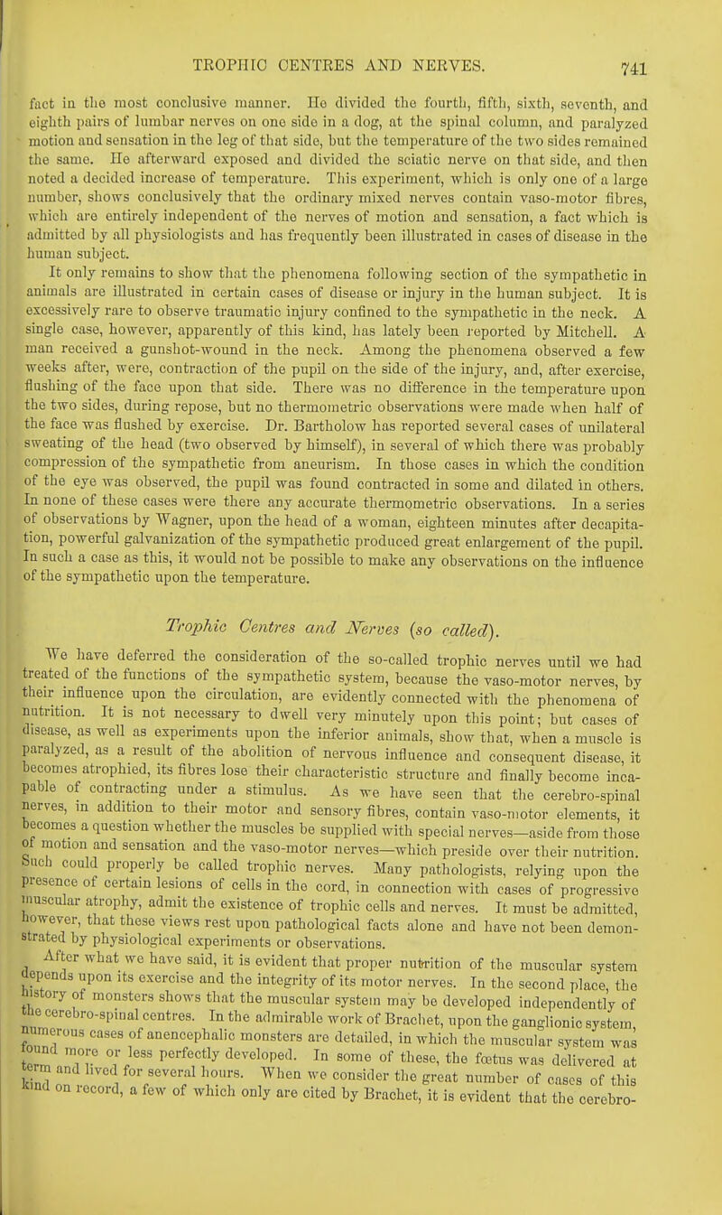 TKOPHIO OENTEES AND NERVES. fact in the most conclusive manner. He divided the fourth, fifth, sixth, seventh, and eighth pairs of lumbar nerves on one side in a dog, at the spinal column, and paralyzed motion and sensation in the leg of that side, but the temperature of the two sides remained the same. lie afterward exposed and divided the sciatic nerve on that side, and then noted a decided increase of temperatui-e. This experiment, which is only one of a large number, shows conclusively that the ordinary mixed nerves contain vaso-motor fibres, which are entirely independent of the nerves of motion and sensation, a fact which is admitted by all physiologists and has frequently been illustrated in cases of disease in the human subject. It only remains to show that the phenomena following section of the sympathetic in animals are illustrated in certain cases of disease or injury in the human subject. It is excessively rare to observe traumatic injm-y confined to the sympathetic in the neck. A single case, however, apparently of this kind, has lately been j'eported by Mitchell. A man received a gunshot-wound in the neck. Among the phenomena observed a few weeks after, were, contraction of the pupil on the side of the injury, and, after exercise, flushing of the face upon that side. There was no diflerence in the temperature upon the two sides, during repose, but no thermometric observations were made when half of the face was flushed by exercise. Dr. Bartholow has reported several cases of imilateral sweating of the head (two observed by himself), in several of which there was probably compression of the sympathetic from aneurism. In those cases in which the condition of the eye was observed, the pupil was found contracted in some and dilated in others. In none of these cases were there any accurate thermometric observations. In a series of observations by Wagner, upon the head of a woman, eighteen minutes after decapita- tion, powerful galvanization of the sympathetic produced great enlargement of the pupil. In such a case as this, it would not be possible to make any observations on the influence of the sympathetic upon the temperature. Trophic Centres and JSTeroes (so called). We have deferred the consideration of the so-called trophic nerves until we had treated of the functions of the sympathetic system, because the vaso-motor nerves, by their influence upon the circulation, are evidently connected with the phenomena of nutrition. It is not necessary to dwell very minutely upon this pomt; but cases of disease, as well as experiments upon the inferior animals, show that, when a muscle is paralyzed, as a result of the abolition of nervous influence and consequent disease, it becomes atrophied, its fibres lose their characteristic structure and finally become inca- pable of contracting under a stimulus. As we have seen that the cerebro-spinal nerves, in addition to their motor and sensory fibres, contain vaso-motor elements, it becomes a question whether the muscles be supplied with special nerves-aside from those ot motion and sensation and the vaso-motor nerves-which preside over their nutrition, buch could properly be called trophic nerves. Many pathologists, relying upon the presence of certain lesions of cells in the cord, in connection with cases of progressive umscular atrophy, admit the existence of trophic cells and nerves. It must be admitted, however, that these views rest upon pathological facts alone and have not been demon- strated by physiological experiments or observations. After what we have said, it is evident that proper nutrrition of the muscular system aopends upon its exercise and the integrity of its motor nerves. In the second place the nistory of monsters shows that the muscular system may be developed independentl'y of tne cerebro-spinal centres. In the admirable work of Brachet, upon the ganglionic system numerous cases of anencephalic monsters are detaOed, in which the muscular system was tZ nTr' T.^'' ^^'^T!^^ developed. In some of these, the fcetus was delivered at kind nn T f°7^^<^™l ly>.f • When we consider the great number of cases of this Rind on lecord, a few of which only are cited by Brachet, it is evident that the cerebro-