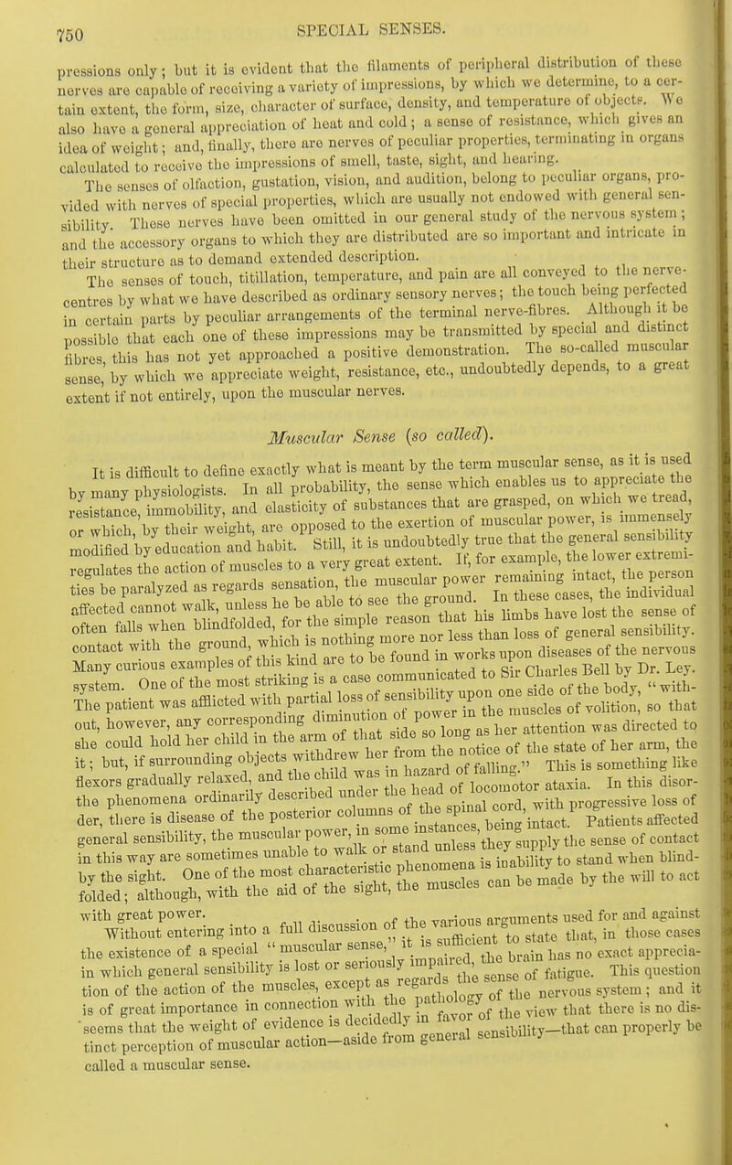 ^50 SPECIAL SENSES. pressions only; but it is evident that tlio filaments of peripheral distribution of these nerves are capable of receiving a variety of impressions, by which we determine, to a cer- tain extent, the farm, size, character of surface, density, and temperature of objectf. e also have a general appreciation of heat and cold ; a sense of resistance, which gives an idea of woi-ht; and, finally, there are nerves of peculiar properties, terminating in organs calculated to receive the impressions of smell, taste, sight, and hearing. The senses of olfaction, gustation, vision, and audition, belong to peculiar organs pro- vided with nerves of special properties, which are usually not endowed with general sen- sibilitv These nerves have been omitted in our general study of the nervous system; and the accessory organs to which they are distributed are so important and intricate in their structure as to demand extended description. The senses of touch, titiUation, temperature, and pain are all conveyed to the nerve- centres by what we have described as ordinary sensory nerves; the touch being perfected in c rtain parts by pecuhar arrangements of the terminal nerve-fibres. Although it be possMo that each one of these impressions may be transmitted by specia and distinct fib es b s has not yet approached a positive demonstration. The so-ca led muscular sense,' by which we appreciate weight, resistance, etc., undoubtedly depends, to a great extent if not entirely, upon the muscular nerves. Muscular Sense {so called). It is difficult to define exactly what is meant by the term muscular sense, as it is nsed bv many physiologists. In all probability, the sense which enables ns to apprecia e the ^esiTt^ce mmobm and elasticity of substances that are grasped, on which we tre d contact with the ground which is ^^^y^^ diseases of the nervous Many curious examples of this kind are to be found m worus np svstem One of the most striking is a case communicated to Su C^;^;;. ^ Catient was afflicted with partial loss of ^-^J/P^^^^^^^Je^^^ out, however, any corresponding '^-^Xl^ ^^^^o ^E ^^^^^ she conld bold her child m the ^J^^^fjfj^f^^^^^^^ of the state of her arm, the it; but, if surrounding objects withdrew her tiom ^^^^ °oy^^ something like fle'xors gradually relaxed and the chil was ^^Z^ ^'^^^^^^^ I, ,Ms Lor- the phenomena ordmarily described nndei ^^^J^-^^' ^.^^ progressive loss of der, there is disease of the posterior columns ^^^^'^X^'iJtact Patients affected with great power. r..nc«5nTi of the various arguments nsed for and against Without entering into a full di cussion °f 3t„te that, in those cases the existence of a special  muscular sense, is^uffi^^^^* ™ ,^5^ 1,^,, ^o'exact apprecia- in which general sensibility is lost or ^^^^^^P^^ f^^tLeof fatigue. This question tion of the action of the muscles ^^^^^I'l^^^^^^^^^ nervous system ; and it is of great importance in connection with the pa* ^^^^^^ tl,ere is no dis- ■seems that the weight of evidence is ^^f 'en^ibility-that can properly be tinct perception of muscular action-aside from geneial sensiou y called a muscular sense.