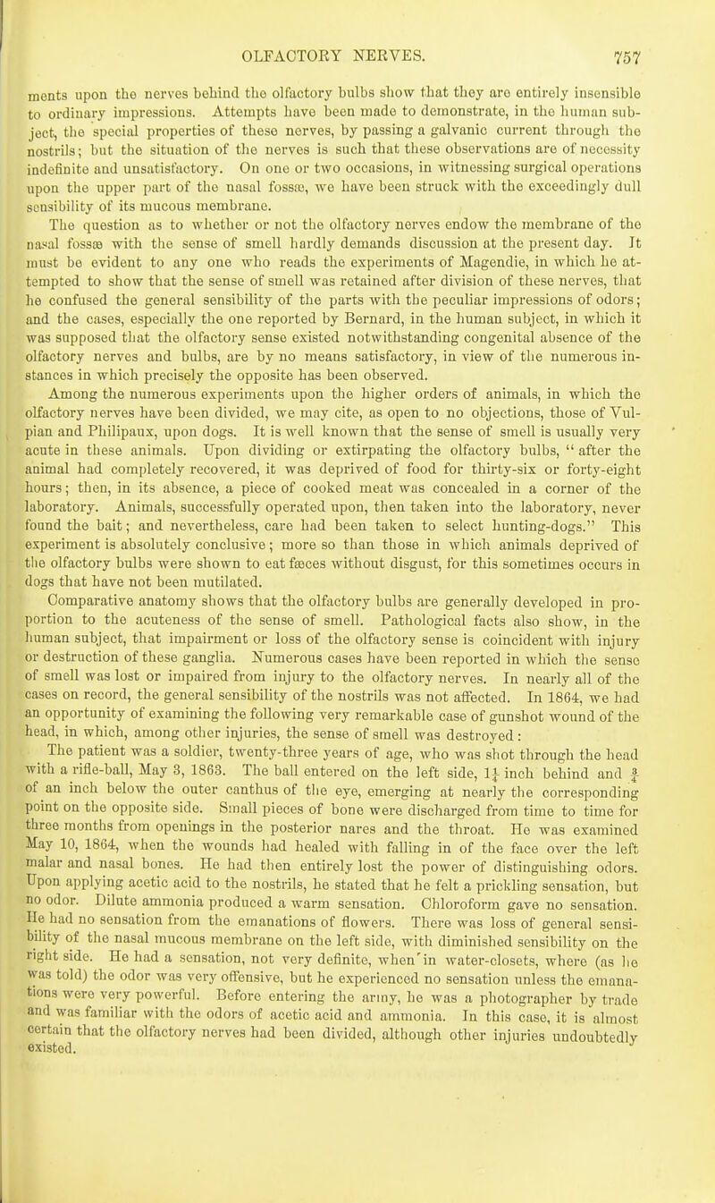 ments upon the nerves behind the olfactory bulbs show that they are entirely insensible to ordinary impressions. Attempts have been made to demonstrate, in the human sub- ject, the special properties of these nerves, by passing a galvanic current through the nostrils; but the situation of the nerves is such that these observations are of necessity indefinite and unsatisfactory. On one or two occasions, in witnessing surgical operations upon the upper part of the nasal fossaa, we have been struck with the exceedingly dull sensibility of its mucous membrane. The question as to whether or not the olfactory nerves endow the membrane of the nasal fosste with the sense of smell hardly demands discussion at the present day. Jt must be evident to any one who reads the experiments of Magendie, in which he at- tempted to show that the sense of smell was retained after division of these nerves, that he confused the general sensibility of the parts with the peculiar impressions of odors; and the cases, especially the one reported by Bernard, in the human subject, in which it was supposed that the olfactory sense existed notwithstanding congenital absence of the olfactory nerves and bulbs, are by no means satisfactory, in view of the numerous in- stances in which precisely the opposite has been observed. Among the numerous experiments upon the higher orders of animals, in which the olfactory nerves have been divided, we may cite, as open to no objections, those of Vul- pian and Philipaux, upon dogs. It is well known that the sense of smell is usually very acute in these animals. Upon dividing or extirpating the olfactory bulbs,  after the animal had completely recovered, it was deprived of food for thirty-six or forty-eight hours; then, in its absence, a piece of cooked meat was concealed in a corner of the laboratory. Animals, successfully operated upon, then taken into the laboratory, never found the bait; and nevertheless, care had been taken to select hunting-dogs. This experiment is absolutely conclusive; more so than those in which animals deprived of the olfactory bulbs were shown to eat fgeces without disgust, for this sometimes occurs in dogs that have not been mutilated. Comparative anatomy shows that the olfixctory bulbs are generally developed in pro- portion to the acuteness of the sense of smell. Pathological facts also show, in the human subject, that impairment or loss of the olfactory sense is coincident with injury or destruction of these ganglia. Numerous cases have been reported in which the sense of smell was lost or impaired from injury to the olfactory nerves. In nearly all of the cases on record, the general sensibility of the nostrils was not affected. In 1864, we had an opportunity of examining the following very remarkable case of gunshot wound of the head, in which, among other injuries, the sense of smell was destroyed: The patient was a soldier, twenty-three years of age, who was shot through the head with a rifle-ball. May 3, 1863. The ball entered on the left side, li inch behind and |- of an inch below the outer canthus of the eye, emerging at nearly the corresponding point on the opposite side. Small pieces of bone were discharged from time to time for three months from openings in the posterior nares and the throat. He was examined May 10, 1864, when the wounds had healed with falling in of the face over the left malar and nasal bones. He had then entirely lost the power of distinguishing odors. Upon applying acetic acid to the nostrils, he stated that he felt a prickling sensation, but no odor. Dilute ammonia produced a warm sensation. Chloroform gave no sensation, lie had no sensation from the emanations of flowers. There was loss of general sensi- bility of the nasal mucous membrane on the left side, with diminished sensibility on the right side. He had a sensation, not very definite, when'in water-closets, where (as he was told) the odor was very offensive, but he experienced no sensation unless the emana- tions were very powerful. Before entering the army, he was a photographer by trade and was familiar with the odors of acetic acid and ammonia. In this case, it is almost certain that the olfactory nerves had been divided, although other injuries undoubtedlv existed. ^