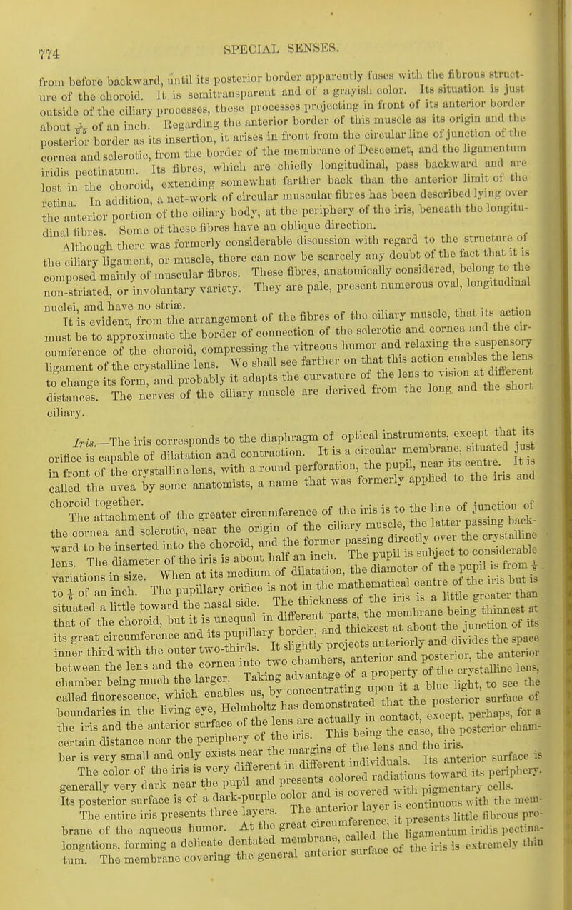 from before bo,okwarcl, until its posterior border apparently fuses with the fibrous struct- lu-c of the choroid. It is seniitrnnsparent and of a grayish color. Its situation is just outside of the ciliary processes, these processes projecting in front ot its anterior border about of an inch. Regarding the anterior border of this muscle as its origin and he posterio; border as its insertion, it arises in front from tlie circular line ot junction of the cornea and sclerotic, from the border of the membrane of Descemet, and he ligamentum iridis pectinatum. Its fibres, which are chiefly longitudmal, pass backward and are lost in the choroid, extending somewhat farther back than the anterior limit of the vptinn In addition, a net-work of circular muscular fibres has been described lying over ihe anterior portion of the ciliary body, at the periphery of the iris, beneath the longitu- dinal fibres. Some of these fibres have an oblique direction. Althouo-h there was formerly considerable discussion with regard to the structure oi the ciliary ligament, or muscle, there can now be scarcely any doubt of the fact that it ,s CO nposed mainly of muscular fibres. These fibres, anatomically considered, belong to th non striated, or involuntary variety. They are pale, present numerous oval, longitudinal nuclei, and have no strise. „ , .,. i 4.-u„f oofim. It is evident, from the arrangement of the fibres of the ciliary muscle, that i s act on must be to approximate the border of connection of the sclerotic and cornea and the ci - Trnference of the choroid, compressing the vitreous humor and relaxing tl^« -^P^-^J ^ment of the crystalline lens. We shall see farther on that this - '-.-f to Phantre its form and probably it adapts the curvature of the lens to vision at different dicet T?e B;rvt ciliary muscle are derived from the long and the short ciliary. IrU -The iris corresponds to the diaphragm of optical instruments, except that it orifice s capable of dilatation and contraction. It is a circular membrane, situated u Ston of hT crystalline lens, with a round perforation the pupd, -a-t-en re It is called the uvea by some anatomists, a name that was formerly apphed to the ms and te :Et^nt of the greater circum^rence of ^e iris is t. the that of the choroid, hut it is nnequa m ^^^^f^f^^lTT^^o^^^^^ junction of its its great circumference and its J-Pf and diodes the space inner third with the outer two-thirds. It «^'f P^^'J';;'r^^^^^ the anterior between the lens and the cornea into two f ^-^J^;^^^ ^t cn-stalline lens, chamber being much the larger. Taking ^^^^^^f ^.f^^/PJ^P^^ ^lue light, to see the caUedfiuorescence, which enables ^'^^^'f.;^^ of boundaries in the living eye f;);^ ^^^^^ — HaS exLpt, perhaps, for a the iris and the anterior surface of the ens are acu a y , ^erior cbam- certain distance near the periphery ot he ins. This ^^^^ ^ ^^^Ji,.;/ ber is very small and only exists near ^^l^^^^'^l^l^^ Interior surface is The color of the iris is very different in ^^^^^^'^^ J^^'™^;'^^;^^^^^^^^ its periphery, generally very dark near the pupil and V^-f^^^^^^^^'ll'^^'^^^^ Jells Its posterior Lface is of a dark-purple color -d is - l^rus with the mem- The entire iris presents three layers. The anteiioi laj ei cent ^^^^^^^ brane of the aqueous humor. At the g'-^^^V'^'/red tii iCen urn iridis pectina- longations, forming a delicate dentated -7^7^'; ^^:,'^ is extremely thin turn. The membrane covering the general anterior smface ol