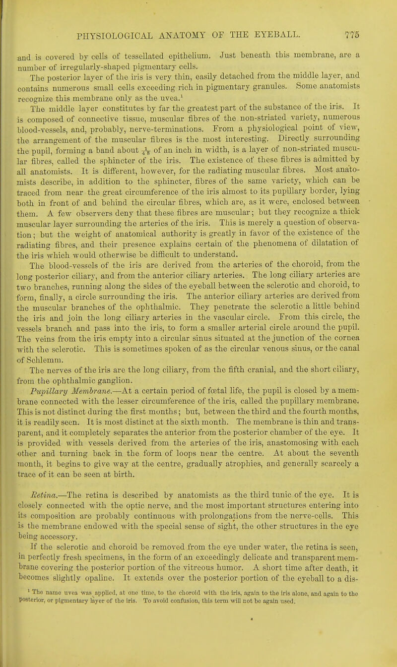 and is covered by cells of tessellated epithelium. Just beneath this membrane, are a number of irregularly-shaped pigmentary cells. The posterior layer of the iris is very thin, easily detached from the middle layer, and contains niunerous small cells exceeding rich in pigmentary granules. Some anatomists recognize this membrane only as the uvea.' The middle layer constitutes by far the greatest part of the substance of the iris. It is composed of connective tissue, muscular fibres of the non-striated variety, numerous blood-vessels, and, probably, nerve-terminations. From a physiological point of view, the arrangement of the muscular fibres is the most interesting. Directly surrounding the pupil, forming a band about J-g- of an inch in width, is a layer of non-striated muscu- lar fibres, called the sphincter of the iris. The existence of these fibres is admitted by all anatomists. It is different, however, for the radiating muscular fibres. Most anato- mists describe, in addition to the sphincter, fibres of the same variety, which can be traced from near the great circumference of the iris almost to its pupillary border, lying both in front of and behind the circular fibres, which are, as it were, enclosed between them. A few observers deny that these fibres are muscular; but they recognize a thick muscular layer surrounding the arteries of the iris. This is merely a question of observa- tion ; but the weight of anatomical authority is greatly in favor of the existence of the radiating fibres, and their presence explains certain of the phenomena of dilatation of the iris which would otherwise be difiicult to understand. The blood-vessels of the iris are derived from the arteries of the choroid, from the long posterior ciliary, and from the anterior ciliary arteries. The long ciliary arteries are two branches, running along the sides of the eyeball between the sclerotic and choroid, to form, finally, a circle surrounding the iris. The anterior cDiary arteries are derived from the muscular branches of the ophthalmic. They penetrate the sclerotic a little behind the ii'is and join the long ciliary arteries in the vascular circle. From this circle, the vessels branch and pass into the iris, to form a smaller arterial circle around the pupil. The veins from the iris empty into a circular sinus situated at the junction of the cornea with the sclerotic. This is sometimes spoken of as the circular venous sinus, or the canal of Sclilemm. The nerves of the iris are the long ciliary, from the fifth cranial, and the short ciliary, from tlie ophthalmic ganglion. Pupillary Membrane.—At a certain period of foetal life, the pupil is closed by a mem- brane connected with the lesser circumference of the iris, called the pupillary membrane. This is not distinct during the first months; but, between the third and the fourth months, it is readily seen. It is most distinct at the sixth month. The membrane is thin and trans- parent, and it completely separates the anterior from the posterior chamber of the eye. It is provided with vessels derived from the arteries of the iris, anastomosing with each other and turning back in the form of loops near the centre. At about the seventh month, it begins to give way at the centre, gradually atrophies, and generally scarcely a trace of it can be seen at birth. Retina.—The retina is described by anatomists as the third tunic of the eye. It is closely connected with the optic nerve, and the most important structures entering into its composition are probably continuous with prolongations from the nerve-cells. This is the membrane endowed with the special sense of sight, the other structures in the eye being accessory. If the sclerotic and choroid be removed from the eye under water, the retina is seen, in perfectly fresh specimens, in the form of an exceedingly delicate and transparent mem- brane covering the posterior portion of the vitreous humor. A short time after death, it becomes slightly opaline. It extends over the posterior portion of the eyeball to a dis- ' Tho name uvea was applied, nt one time, to tlio clioroitl with the Iris, again to tlae iris alone, and again to the posterior, or pigmentary layer of tlio iris. To avoid confusion, tbis term will not be again used.