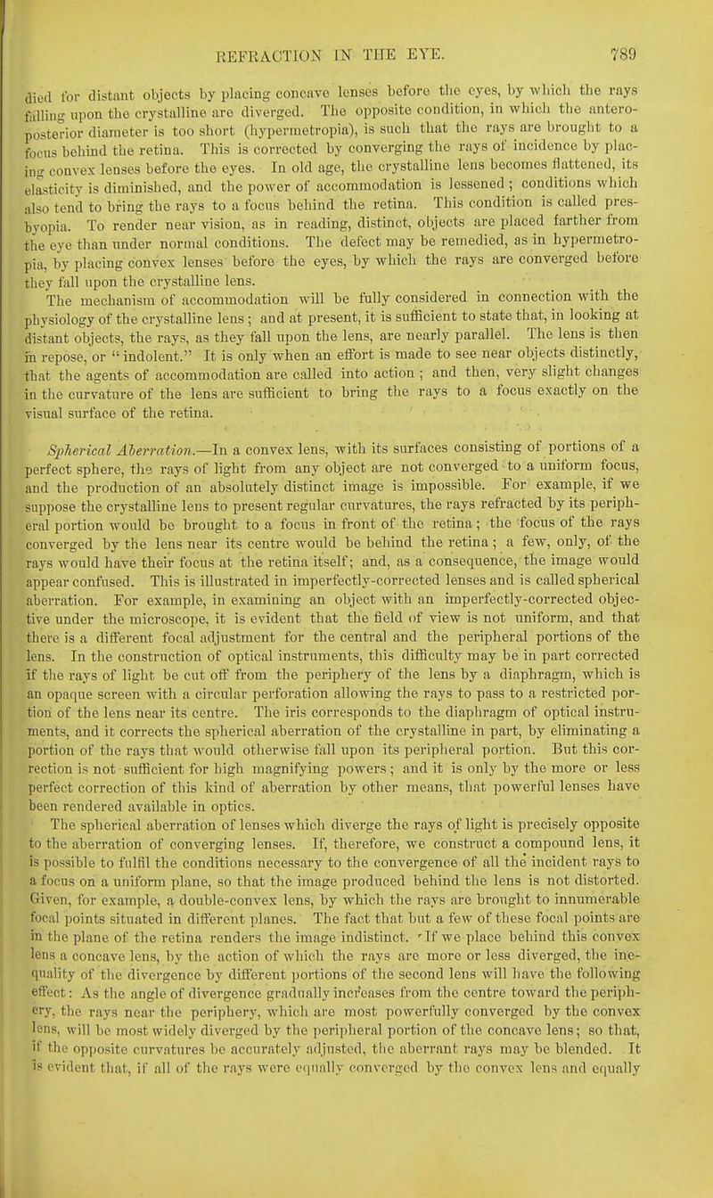 died for distant objects by placing concave lenses before the eyes, by wbicli the rays tailing upon the crystalline are diverged. The opposite condition, in which the antero- posterior diameter is too short (hypermetropia), is such that the rays are brought to a focus behind the retina. This is corrected by converging the rays of incidence by plac- ing convex lenses before the eyes. In old age, the crystalline lens becomes flattened, its elasticity is diminished, and tbe power of accommodation is lessened ; conditions which also tend to bring the rays to a focus behind the retina. This condition is called pres- byopia. To render near vision, as in reading, distinct, objects are placed farther from the eye than nnder normal conditions. The defect may be remedied, as in hypermetro- pia, by placing convex lenses before the eyes, by which the rays are converged before they fall upon the crystalline lens. The mechanism of accommodation will be fully considered in connection with the physiology of the crystalline lens ; and at present, it is sufficient to state that, in looking at distant objects, the rays, as they fall upon the lens, are nearly parallel. The lens is then m repose, or indolent. It is only when an effort is made to see near objects distinctly, that the agents of accommodation are called into action ; and then, very slight changes in the curvature of the lens are sufficient to bring the rays to a focus exactly on the visual surface of the retina. Spfierical Aberration—In. a convex lens, with its surfaces consisting of portions of a perfect sphere, the rays of light from any object are not converged to a uniform focus, and the production of an absolutely distinct image is impossible. For example, if we suppose the crystalline lens to present regular curvatures, the rays refracted by its periph- eral portion would be brought to a focus in front of the retina; the focus of the rays converged by the lens near its centre would be behind the retina; a few, only, of the rays would have their focus at the retina itself; and, as a consequence, the image would appear confused. This is illustrated in imperfectly-corrected lenses and is called spherical aberration. For example, in examining an object with an imperfectly-corrected objec- tive under the microscope, it is evident that the field of view is not uniform, and that there is a different focal adjustment for the central and the peripheral portions of the lens. In the construction of optical instruments, this difficulty may be in part corrected if the rays of light be cut off fi-om the periphery of the lens by a diaphragm, which is an opaque screen with a circular perforation allowing the rays to pass to a restricted por- tion of the lens near its centre. The iris corresponds to the diaphragm of optical instru- ments, and it corrects the spherical aberration of the crystalline in part, by eliminating a portion of the rays that would otherwise fall upon its peripheral portion. But this cor- rection is not sufficient for high magnifying powers ; and it is only by the more or less perfect correction of this kind of aberration by other means, that powerful lenses have been rendered available in optics. The spherical aberration of lenses which diverge the rays of light is precisely opposite to the aberration of converging lenses. If, therefore, we construct a compound lens, it is possible to fulfil the conditions necessary to the convergence of all the incident rays to a focus on a uniform plane, so that the image produced behind the lens is not distorted. Given, for example, q. doiible-convex lens, by which the rays are brought to innumerable focal points situated in different planes. The fact that but a few of these focal points are in the plane of the retina renders the image indistinct. 'If we place behind this convex lens a concave lens, hy the action of which the rays are more or less diverged, the ine- quality of the divergence hy different ])ortions of the second lens will have the following effect: As the angle of divergence gradually increases iVom the centre toward the periph- ery, the rays near the periphery, which are most powerfully converged hy the convex lens, will be most widely diverged by the peripheral portion of the concave lens; so that, if the opposite curvatures be accurately adjusted, the aberrant rays may be blended. It is evident that, if all of the rays were o(]iial]y converged by the convex lens and equally