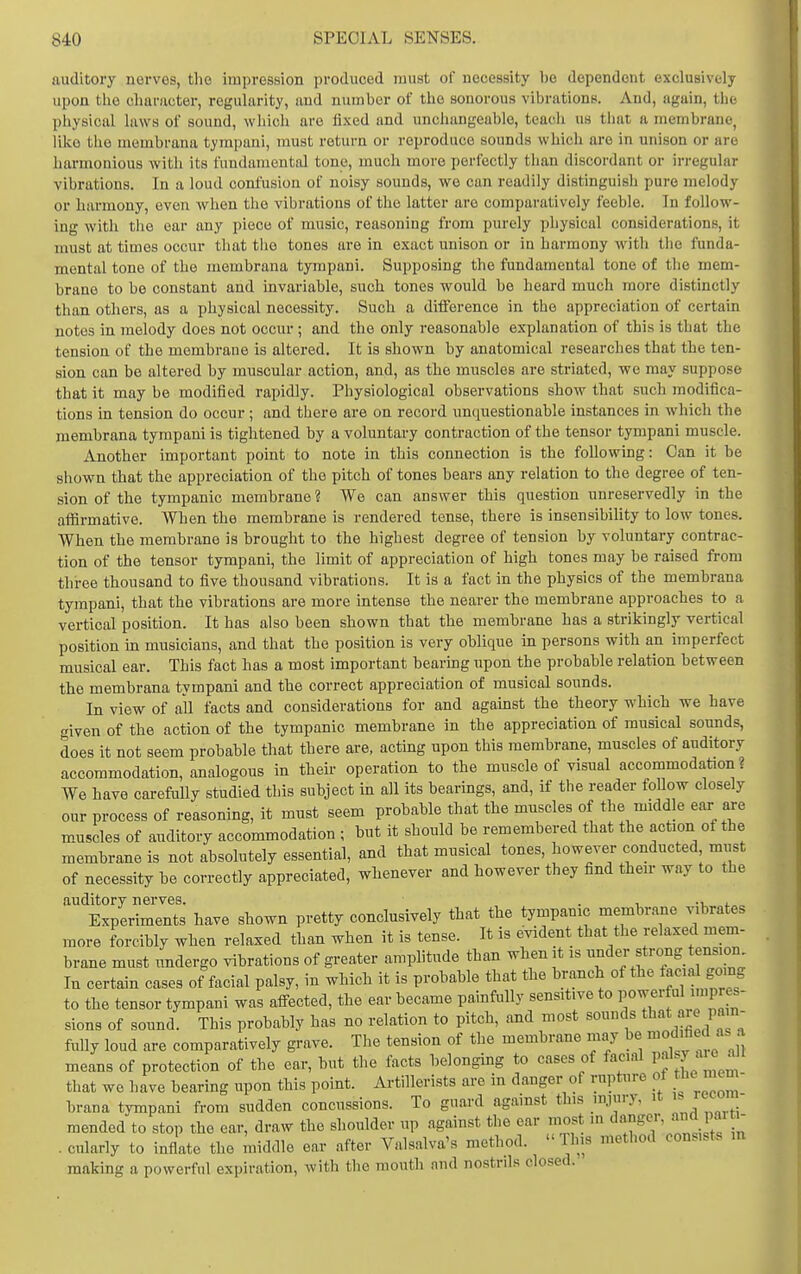 auditory nerves, the impression produced must of necessity be dependent exclusively upon the character, regularity, and number of the sonorous vibrations. And, again, the physical laws of sound, which are fi.\ed and unchangeable, teach us that a membrane, like the membrana tympani, must return or reproduce sounds whicli are in unison or are hai-monious with its fundamental tone, much more perfectly than discordant or irregular vibrations. In a loud confusion of noisy sounds, we can readily distinguish pure melody or harmony, even when the vibrations of the latter are comparatively feeble. In follow- ing with the ear any piece of music, reasoning from purely physical considerations, it must at times occur that the tones are in exact unison or in harmony with the funda- mental tone of the membrana tympani. Supposing the fundamental tone of tlie mem- brane to be constant and invariable, such tones would be heard much more distinctly than otliers, as a physical necessity. Such a difference in the appreciation of certain notes in melody does not occur ; and the only reasonable explanation of this is that the tension of the membrane is altered. It is shown by anatomical researches that the ten- sion can be altered by muscular action, and, as the muscles are striated, we may suppose that it may be modified rapidly. Physiological observations show that such modifica- tions in tension do occur ; and there are on record unquestionable instances in which the membrana tympani is tightened by a voluntary contraction of the tensor tympani muscle. Another important point to note in this connection is the following: Can it be sliown that the appreciation of the pitch of tones bears any relation to the degree of ten- sion of the tympanic membrane ? We can answer this question unreservedly in the aflirmative. When the membrane is rendered tense, there is insensibility to low tones. When the membrane is brought to the highest degree of tension by voluntary contrac- tion of the tensor tympani, the limit of appreciation of high tones may be raised from three thousand to five thousand vibrations. It is a fact in the pbysics of the membrana tympani, that the vibrations are more intense the nearer the membrane approaches to a vertical position. It has also been shown that tbe membrane has a strikingly vertical position in musicians, and that the position is very oblique in persons with an imperfect musical ear. This fact has a most important bearmg upon the probable relation between the membrana tympani and tbe correct appreciation of musical sounds. In view of all facts and considerations for and against the theory which we bave «iven of the action of the tympanic membrane in the appreciation of musical sounds, does it not seem probable that there are, acting upon this membrane, muscles of auditory accommodation, analogous in their operation to the muscle of visual accommodation? We have carefully studied this subject in all its bearings, and, if the reader follow closely our process of reasoning, it must seem probable that the muscles of the middle ear are muscles of auditory accommodation ; but it should be remembered that the action of the membrane is not absolutely essential, and that musical tones, however conducted must of necessity be correctly appreciated, whenever and however they find their way to the auditory nerves. . , -r, Experiments have shown pretty conclusively that the tympanic membrane vibrates more forcibly when relaxed than when it is tense. It is evident that the relaxed mem- brane must undergo vibrations of greater amplitude than when it is f -^g. ~; In certain cases of facial palsy, in which it is probable that the branch of the i^<^ <^^ Som to the tensor tympani was affected, the ear became painfully sensitive to powerful impres- sions of sound. This probably has no relation to pitch, and most sounds *at aie pam fully loud are comparatively grave. The tension of the membrane may be ^^°di«^d as a means of protection of the ear, but the facts belonging to cases of facial Pj'^J;^^^ « ' that we have bearing upon this point. Artillerists are in danger of rupture of tl^<^ mem- brana tympani from sudden concussions. To guard against this injury, it ^ mended to stop the ear, draw the shoulder up against the ear most in ^^^ . cularly to inflate the middle ear after Valsalva's method. This method consists m making a powerful expiration, with the mouth and nostrils closed.