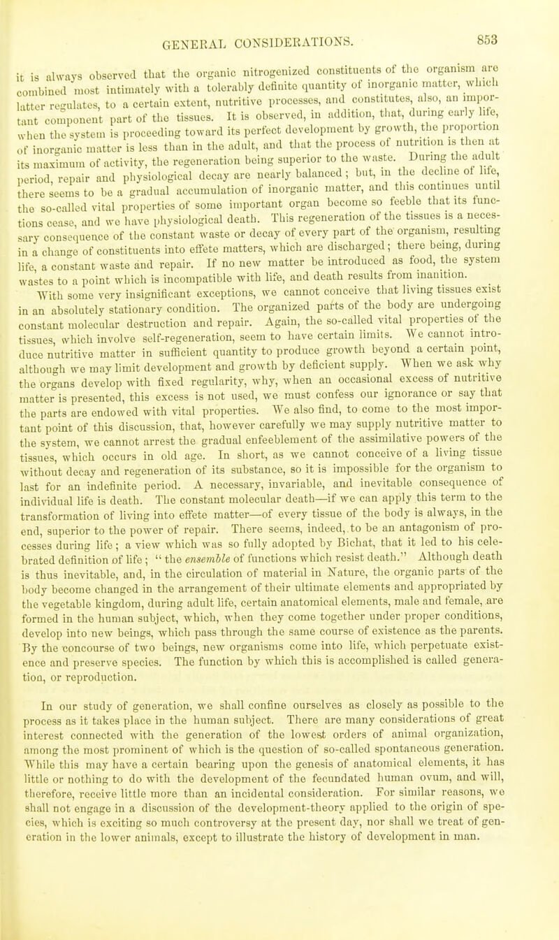 GENERAL CONSIDERATIONS. it is ahvays obscrvoJ that tlio organic nitrogenized constituents of the organism are combined most intimately with a tolerably defiuito quantity of inorganic matter, wliicl. latter re-ulates, to a certain extent, nutritive processes, and constitutes also, an impor- t'uit component part of the tissues. It is observed, in addition, that, during early ite, when the system is proceeding toward its perfect development by growth, the proportion of inorganic matter is less than in the adult, and that the process of nutrition is then at its maximum of activity, the regeneration being superior to the waste. During the adult period, repair and physiological decay are nearly balanced ; but, in the dechne of life there seems to be a gradual accumulation of inorganic matter, and this continues until the so-called vital properties of some important organ become so feeble that its func- tions cease, and we have physiological death. This regeneration of the tissues is a neces- sary consequence of the constant waste or decay of every part of the orgamsm, resultmg in a chan-e of constituents mto effete matters, which are discharged; there bemg, durmg life a constant waste and repair. If no new matter be introduced as food, the system wastes to a point which is incompatible with life, and death results from inanition. With some very insignificant exceptions, we cannot conceive that living tissues exist in an absolutely stationary condition. The organized parts of the body are undergoing constant molecular destruction and repair. Again, the so-called vital properties ot the tissues, which involve self-regeneration, seem to have certain limits. We cannot intro- duce nutritive matter in suflScient quantity to produce growth beyond a certain point, although we may limit development and growth by deficient supply. When we ask why the organs develop with fixed regularity, why, when an occasional excess of nutritive matter is presented, this excess is not used, we must confess our ignorance or say that the parts are endowed with vital properties. We also find, to come to the most impor- tant point of this discussion, that, however carefuUy we may supply nutritive matter to the system, we cannot arrest the gradual enfeeblement of the assimilative powers of the tissues, which occurs in old age. In short, as we cannot conceive of a living tissue without decay and regeneration of its substance, so it is impossible for the organism to last for an indefinite period. A necessary, invariable, and inevitable consequence of individual life is death. The constant molecular death—if we can apply this term to the transformation of living into effete matter—of every tissue of the body is always, in the end, superior to the power of repair. There seems, indeed,, to be an antagonism of pro- cesses during life; a view which was so fully adopted by Bichat, that it led to his cele- brated definition of hfe ;  the ensemble of functions which resist death. Although death is thus inevitable, and, in the circulation of material in Nature, the organic parts of the body become changed in the arrangement of their ultimate elements and appropriated by the vegetable kingdom, during adult life, certain anatomical elements, male and female, are formed in the human subject, which, when they come together under proper conditions, develop into new beings, which pass through the same course of existence as the parents. Ry the concourse of two beings, new organisms come into life, which perpetuate exist- ence and preserve species. The function by which this is accomplished is called genera- tion, or reproduction. In our study of generation, we shall confine ourselves as closely as possible to the process as it takes place in the human subject. There are many considerations of great interest connected with the generation of the lowest orders of animal organization, among the most prominent of which is the question of so-called spontaneous generation. While this may have a certain bearing upon the genesis of anatomical elements, it has little or nothing to do with the development of the fecundated human ovum, and will, therefore, receive little more than an incidental consideration. For similar reasons, wo shall not engage in a discussion of the development-theory applied to the origin of spe- cies, which is exciting so much controversy at the present day, nor shall we treat of gen- eration in the lower animals, except to illustrate the history of development in man.