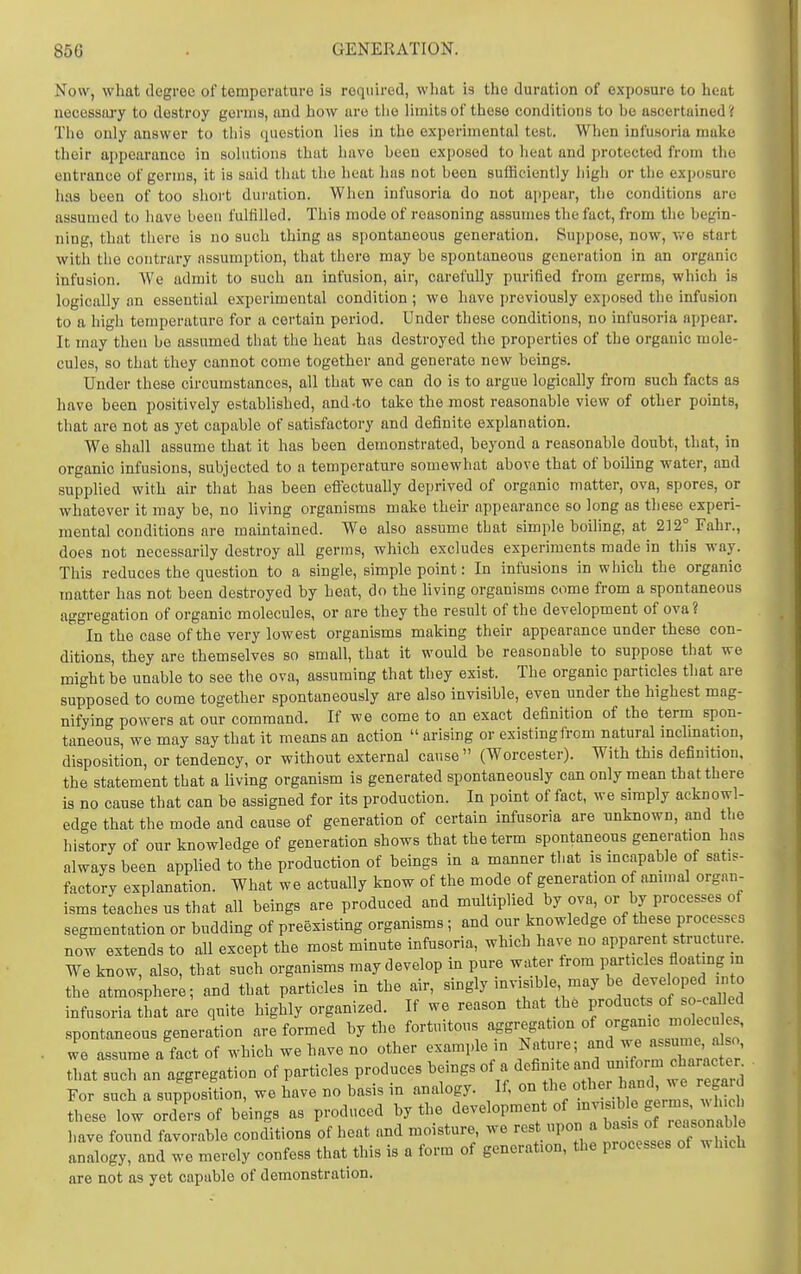 Now, what degree of temperature is required, what is the duration of exposure to heat necessary to destroy germs, and how are tlie limits of these conditions to be ascertained? The only answer to this question lies in the experimental test. When infusoria make their appearance in solutions that have been exposed to heat and protected from the entrance of germs, it is said that the heat has not been sufficiently high or the exposure has been of too short dui-ation. When infusoria do not appear, the conditions are assumed to have been fulfilled. This mode of reasoning assumes the fact, from the begin- ning, that there is no such thing as spontaneous generation. Suppose, now, we start with the contrary assumption, that there may be spontaneous generation in an organic infusion. We admit to such an infusion, air, carefully purified from germs, which is logically an essential experimental condition ; wo have previously exposed the infusion to a high temperature for a certain period. Under these conditions, no infusoria appear. It may then be assumed that the heat has destroyed the properties of the organic mole- cules, so that they cannot come together and generate new beings. Under these circumstances, all that we can do is to argue logically from such facts as have been positively established, and .to take the most reasonable view of other points, that are not as yet capable of satisfactory and definite explanation. We shall assume that it has been demonstrated, beyond a reasonable doubt, that, in organic infusions, subjected to a temperature somewhat above that of boiling water, and supplied with air that has been efiFectually deprived of organic matter, ova, spores, or whatever it may be, no living organisms make their appearance so long as these experi- mental conditions are maintained. We also assume that simple boiling, at 212° Fahr., does not necessarily destroy all germs, which excludes experiments made in this way. This reduces the question to a single, simple point: In infusions in which the organic matter has not been destroyed by heat, do the hving organisms come from a spontaneous aggregation of organic molecules, or are they the result of the development of ova ? In the case of the very lowest organisms making their appearance under these con- ditions, they are themselves so small, that it would be reasonable to suppose that we might be unable to see the ova, assuming that they exist. The organic particles that are supposed to come together spontaneously are also invisible, even under the highest mag- nifying powers at our command. If we come to an exact definition of the term spon- taneous, we may say that it means an action  arising or existing from natural mclmation, disposition, or tendency, or without external cause (Worcester). With this definition, the statement that a living organism is generated spontaneously can only mean that there is no cause that can be assigned for its production. In point of fact, we simply acknowl- edge that the mode and cause of generation of certain infusoria are unknown, and the history of our knowledge of generation shows that the term spontaneous generation has always been applied to the production of beings in a manner that is mcapable of satis- factory explanation. What we actually know of the mode of generation of ammal organ- isms teaches us that all beings are produced and multiplied by ova, or by processes of segmentation or budding of preexisting organisms; and our knowledge of these processes now extends to all except the most minute infusoria, which have no apparent structure. We know, also, that such organisms may develop in pure water from particles floatmg in the atmosphere; and that particles in the air, singly invisible may be d^-^bped into infusoria tLt are quite highly organized. If we reason that the products « so-oahed spontaneous generation are formed by the fortuitous aggregation of orS^^l^lTfso we assume a fact of which we have no other example in Nature; and we assume, a so, Zt lTZn aggregation of particles produces beings of a definite and - orm c^^^^^^^^^^^^^ For such a supposition, we have no basis in analogy. If, on the other hand, we rega. d fheseTow orTers of bdngs as produced by the development of ^^l^^^^^J^s:^:! have found favorable conditions of heat and moisture we rest upon a ^^^^f ^^^'^ analogy, and we merely confess that this is a form of generation, the processes of which are not as yet capable of demonstration.