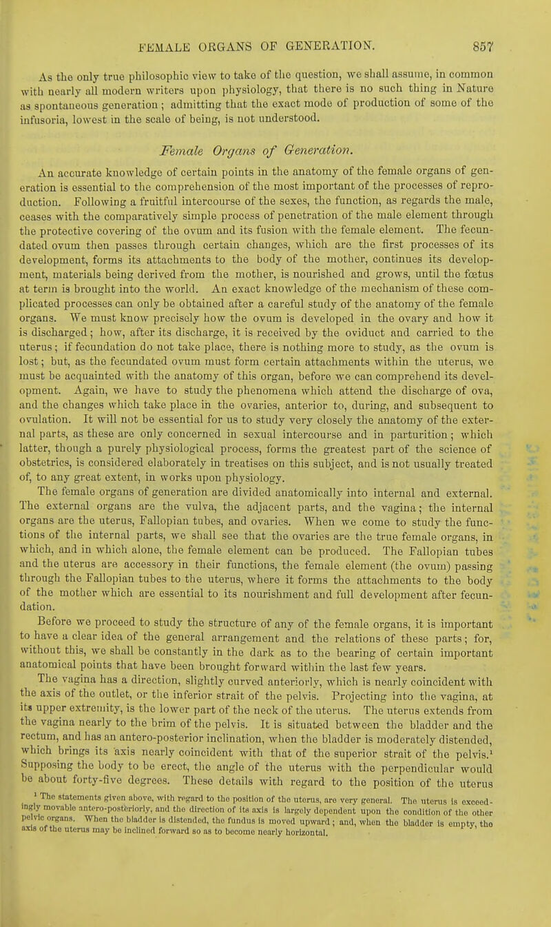 As the only true philosophic view to take of the question, we shall assume, in common with nearly all modern writers upon physiology, that there is no such thing in Nature as spontaneous generation ; admitting that the exact mode of production of aomo of the infusoria, lowest in the scale of being, is not understood. Female Organs of Generation. An accurate knowledge of certain points in the anatomy of the female organs of gen- eration is essential to the comprehension of the most important of the processes of repro- duction. Following a fruitful intercourse of the sexes, the function, as regards the male, ceases with the comparatively simple process of penetration of the male element through the protective covering of the ovum and its fusion with the female element. The fecun- dated ovum then passes through certain changes, which are the first processes of its development, forms its attachments to the body of the mother, continues its develop- ment, materials being derived from the mother, is nourished and grows, until the foetus at term is brought into the world. An exact knowledge of the mechanism of these com- plicated processes can only be obtained after a careful study of the anatomy of the female organs. We must know precisely how the ovum is developed in the ovary and how it is discharged; how, after its discharge, it is received by the oviduct and carried to the uterus; if fecundation do not take place, there is nothing more to study, as the ovum is lost; but, as the fecundated ovum must form certain attachments within the uterus, we must be acquainted with the anatomy of this organ, before we can comprehend its devel- opment. Again, we have to study the phenomena which attend the discharge of ova, and the changes which take place in the ovaries, anterior to, during, and subsequent to ovulation. It will not be essential for us to study very closely the anatomy of the exter- nal parts, as these are only concerned in sexual intercoui-se and in parturition; which latter, though a purely physiological process, forms the greatest part of the science of obstetrics, is considered elaborately in treatises on this subject, and is not usually treated of, to any great extent, in works upon physiology. The female organs of generation are divided anatomically into internal and external. The external organs are the vulva, the adjacent parts, and the vagina; the internal organs are the uterus, FaUopian tubes, and ovaries. When we come to study the func- tions of the internal parts, we shall see that the ovaries are the true female organs, in which, and in which alone, the female element can be produced. The Fallopian tubes and the uterus are accessory in their functions, the female element (the ovum) passing through the Fallopian tubes to the uterus, where it forms the attachments to the body of the mother which are essential to its nourishment and full development after fecun- dation. Before we proceed to study the structure of any of the female organs, it is important to have a clear idea of the general arrangement and the relations of these parts; for, without this, we shall be constantly in the dark as to the bearing of certain important anatomical points that have been brought forward within the last few years. The vagina has a direction, slightly curved anteriorly, which is nearly coincident with the axis of the outlet, or the inferior strait of the pelvis. Projecting into tlie vagina, at it» upper extremity, is the lower part of the neck of the uterus. The uterus extends from the vagina nearly to the brim of the pelvis. It is situated between the bladder and the rectum, and lias an antero-posterior inclination, when the bladder is moderately distended, which brings its axis nearly coincident with that of the superior strait of the pelvis.' Supposing the body to be erect, the angle of the uterus with the perpendicular would be about forty-five degrees. These details with regard to the position of the uterus ' The statements given above, with regard to the position of the uterus, are very general. The uterus is exceed- ingly movable antero-postferiorly, and the direction of its axis is largely dependent upon the condition of the other pelvic organs. When the bladder is distended, the fundus is moved upward; and, when the bladder is empty tho axis of the uterus may be inclined forward so as to become nearly horizontal.