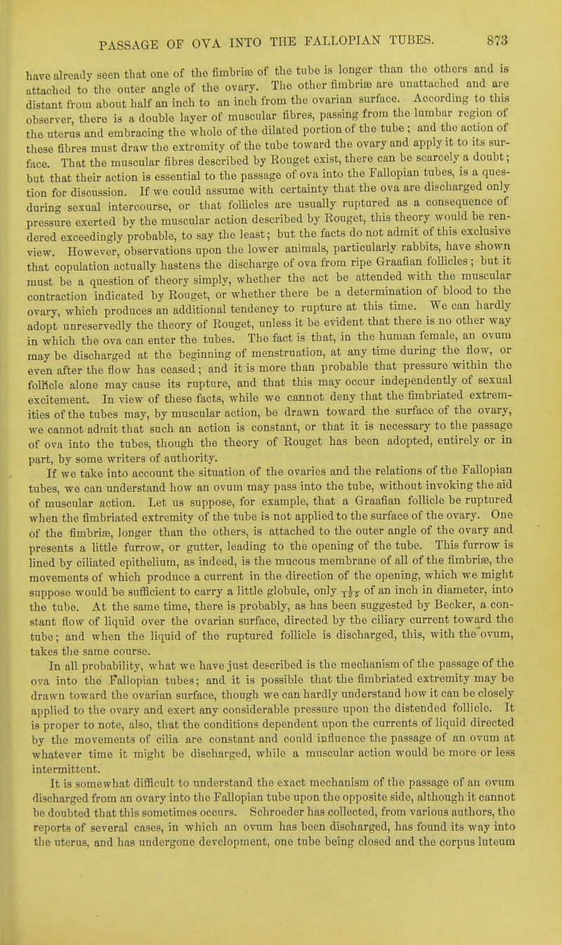 have already soen that one of the fimbria) of the tube is longer than the others and is attached to the outer angle of the ovary. The other fimbria are unattached and are distant from about half an inch to an inch from the ovarian surface. According to this observer, there is a double layer of muscular fibres, passing from the lumbar region of the uterus and embracing the whole of the dilated portion of the tube; and the action of these fibres must draw the extremity of the tube toward the ovary and apply it to its sur- face. That the muscular fibres described by Rouget exist, there can be scarcely a doubt; but that their action is essential to the passage of ova into the FaUopian tubes, is a ques- tion for discussion. If we could assume with certainty that the ova are discharged only during sexual intercourse, or that foUicles are usually ruptured as a consequence of pressure exerted by the muscular action described by Eouget, this theory would be ren- dered exceedingly probable, to say the least; but the facts do not admit of this exclusive view. However, observations upon the lower animals, particularly rabbits, have shown that copulation actually hastens the discharge of ova ft-om ripe Graafian foUicles; but it must be a question of theory simply, whether the act be attended with the muscular contraction indicated by Eouget, or whether there be a determination of blood to the ovary, which produces an additional tendency to rupture at this time. We can hardly adopt unreservedly the theory of Eouget, unless it be evident that there is no other way in which the ova can enter the tubes. The fact is that, in the human female, an ovum may be discharged at the beginning of menstruation, at any time during the flow, or even after the flow has ceased; and it is more than probable that pressure within the fofflcle alone may cause its rupture, and that this may occur independently of sexual excitement. In view of these facts, while we cannot deny that the fimbriated extrem- ities of the tubes may, by muscular action, be drawn toward the surface of the ovary, we cannot admit that such an action is constant, or that it is necessary to the passage of ova into the tubes, though the theory of Rouget has been adopted, entirely or in part, by some writers of authority. If we take into account the situation of the ovaries and the relations of the Fallopian tubes, we can understand how an ovum may pass into the tube, without invoking the aid of muscular action. Let us suppose, for example, that a Graafian follicle be ruptured when the fimbriated extremity of the tube is not applied to the surface of the ovary. One of the fimbriae, longer than the others, is attached to the outer angle of the ovary and presents a little furrow, or gutter, leading to the opening of the tube. This furrow is lined by ciliated epithelium, as indeed, is the mucous membrane of all of the fimbriffii, the movements of which produce a current in the direction of the opening, which we might suppose would be sufiicient to carry a little globule, only yfj- of an inch in diameter, into the tube. At the same time, there is probably, as has been suggested by Becker, a con- stant fiow of liquid over the ovarian surface, directed by the ciliary current toward the tube; and when the liquid of the ruptured follicle is discharged, this, with the ovum, takes the same course. In all probability, what we have just described is the mechanism of the passage of the ova into the Fallopian tubes; and it is possible that the fimbriated extremity may be drawn toward the ovarian surface, though we can hardly understand how it can be closely applied to the ovary and exert any considerable pressure upon the distended follicle. It is proper to note, also, that the conditions dependent upon the currents of liquid directed by the movements of cilia are constant and could influence the passage of an ovum at whatever time it might be discharged, while a muscular action would be more or less intermittent. It is somewhat difficult to understand the exact mechanism of the passage of an ovum discharged from an ovary into the Fallopian tube upon the opposite side, although it cannot be doubted that this sometimes occurs. Schroeder has collected, from various authors, the reports of several cases, in which an ovum has been discharged, has found its way into the uterus, and has undergone development, one tube being closed and the corpus luteum