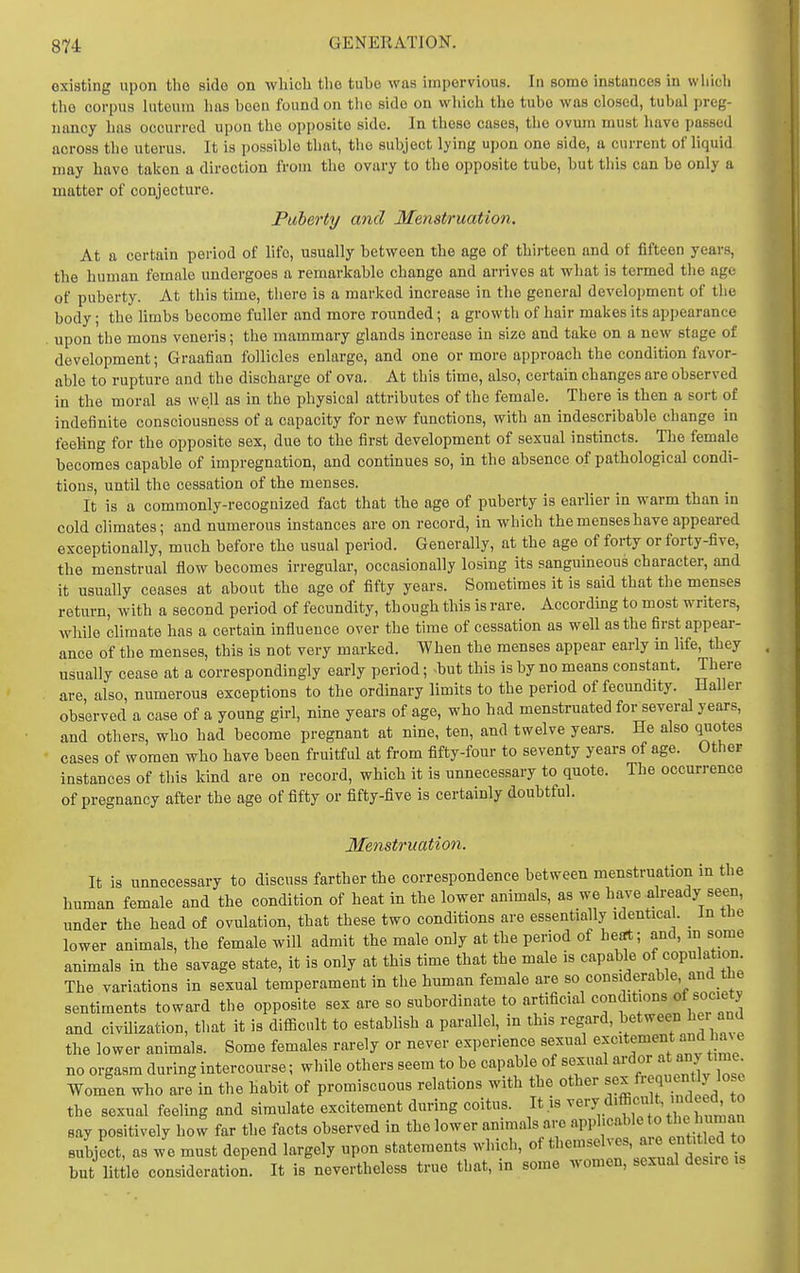 existing upon the side on wliich the tube was impervious. In some instances in wliicli the corpus luteura has been found on tho side on which the tube was closed, tubal preg- nancy has occurred upon tho opposite side. In these cases, tho ovum must have passed across the uterus. It is possible that, tho subject lying upon one side, a current of liquid may have taken a direction from the ovary to the opposite tube, but this can be only a matter of conjecture. Puberty and Menstruation. At a certain period of life, usually between the age of thirteen and of fifteen years, the human female undergoes a remarkable change and arrives at what is termed the age of puberty. At this time, there is a marked increase in the general development of the body; the limbs become fuller and more rounded; a growth of hair makes its appearance . upon the mons veneris; the mammary glands increase in size and take on a new stage of development; Graafian follicles enlarge, and one or more approach the condition favor- able to rupture and the discharge of ova. At this time, also, certain changes are observed in the moral as well as in the physical attributes of the female. There is then a sort of indefinite consciousness of a capacity for new functions, with an indescribable change in feeling for the opposite sex, due to the first development of sexual instincts. The female becomes capable of impregnation, and continues so, in the absence of pathological condi- tions, until the cessation of the menses. It is a commonly-recognized fact that the age of puberty is earlier in warm than in cold climates; and numerous instances are on record, in which the menses have appeared exceptionally, much before the usual period. Generally, at the age of forty or forty-five, the menstrual flow becomes irregular, occasionally losing its sanguineous character, and it usually ceases at about the ago of fifty years. Sometimes it is said that the menses return, with a second period of fecundity, though this is rare. According to most writers, while climate has a certain infiuence over the time of cessation as well as the first appear- ance of the menses, this is not very marked. When the menses appear eariy in life, they usually cease at a correspondingly eariy period; -but this is by no means constant. There are also, numerous exceptions to the ordinary limits to the period of fecundity. Haller observed a case of a young girl, nine years of age, who had menstruated for several years, and others, who had become pregnant at nine, ten, and twelve years. He also quotes cases of women who have been fruitful at from fifty-four to seventy years of age. Other instances of this kind are on record, which it is unnecessary to quote. The occurrence of pregnancy after the age of fifty or fifty-five is certainly doubtful. Menstruation. It is unnecessary to discuss farther the correspondence between menstruation in the human female and the condition of heat in the lower animals, as we have already seen, under the head of ovulation, that these two conditions are essentially identical. _ In tlie lower animals, the female will admit the male only at the period of hefrt; and, in some animals in the savage state, it is only at this time that the male is capable of copulation The variations in sexual temperament in the human female are so considerable, and the sentiments toward the opposite sex are so subordinate to artificial '^'f' and civilization, that it is difiicnlt to establish a parallel, m this regard, between hei and the lower animals. Some females rarely or never experience sexual ^^^'^f^f ^^^^' no orgasm during intercourse; while others seem to be capable of sexual ^^d^r a ;°y >m^^^ Women who are in the habit of promiscuous relations with the other ^^^f'-?^^^;^^ the sexual feeling and simulate excitement during coitus. It is ^^'-y^^'*';';';;'''^^^^^^ say positively how far the facts observed in the lower animals are apphcable to tl>e ™a'i subject, as we must depend largely upon statements which, but lit le consideration. It is nevertheless true that, in some women, sexual desire is