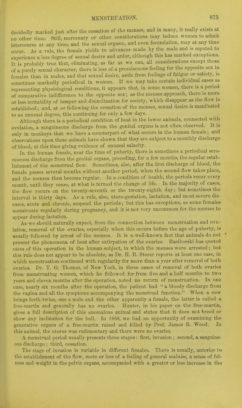 decidedly jnarkcd just after the cessation of the menses, and in many, it really exists at no other time. Still, mercenary or other considerations may induce women to admit intercourse at any time, and the sexual orgasm, and even fecundation, may at any time occur As a rule, the female yields to advances made by the male and is reputed to experience a less degree of sexual desire and ardor, although this has marked exceptions. It is probably true that, eliminating, as far as we can, all considerations except those of a purely sexual character, there is less of a promiscuous feeling for the opposite sex in females than in males, and that sexual' desire, aside from feelings of fatigue or satiety, is sometunes markedly periodical in women. If we may take certain individual cases as representing physiological conditions, it appears that, in some women, there is a period of comparative indifference to the opposite sex; as the menses approach, there is more or less irritability of temper and disinclination for society, which disappear as the flow is established; and, at or following the cessation of the menses, sexual desire is manifested to an unusual degree, this continuing for only a few days. Although there is a periodical condition of heat in the lower animals, connected with ovulation, a sanguineous discharge from the genital organs is not often observed. It is only in monkeys that we have a counterpart of what occurs in the human female; and observations upon these animals have shown that they are subject to a monthly discharge of blood, at this time giving evidence of unusual salacity. In the liuman female, near the time of puberty, there is sometimes a periodical sero- mucous discharge from the genital organs, preceding, for a few months, the regular estab- lishment of the menstrual flow. Sometimes, also, after the first discharge of blood, the female passes several months without another period, when the second flow takes place, and the menses then become regular. In a condition of liealth, the periods recur every month, until they cease, at what is termed tiie change of life. In the majority of cases, tiie flow recurs on the twenty-seventh or the twenty-eighth day; but sometimes the interval is thirty days. As a rnle, also, utero-gestation, lactation, and most severe dis- eases, acute and chronic, suspend the periods; but this has exceptions, as some females menstruate regularly during pregnancy, and it is not very uncommon for the menses to appear during lactation. As we should naturally expect, from the connection between menstruation and ovu- lation, removal of the ovaries, especially when this occurs before the age of puberty, is usually followed by arrest of the menses. It is a well-known fact that animals do not present the phenomena of heat after extirpation of the ovaries. Eaciborski has quoted eases of this operation in the human subject, in which the menses were arrested; but this rule does not appear to be absolute, as Dr. H. R. Storer reports at least one case, in which menstruation continued with regularity for more than a year after removal of both ovaries. Dr. T. G. Thomas, of New York, in three cases of removal of both ovaries •from menstruating women, which he followed for from five and a half months to two years and eleven months after the operation, noted no return of menstruation. In one case, nearly six months after the operation, the patient had  a bloody discharge from the vagina and all the symptoms accompanying the menstrual function. When a cow brings forth twins, one a male and the other apparently a female, the latter is called a free-martin and generally has no ovaries. Hunter, in bis paper on the free-martin, gives a full description of this anomalous animal and states that it does not breed or show any inclination for the bull. In 1868, we had an opportunity of examining the generative organs of a free-martin raised and killed by Prof. James R. Wood. In this animal, the uterus was rudimentary and there were no ovaries. A menstrual period usually presents three stages : first, invasion ; second, a sanguine- ous discharge ; third, cessation. The stage of invasion is variable in different females. There is usually, anterior to the establishment of the flow, more or less of a feeling of general malaise, a sense of ful- ness and weight in the pelvic organs, accompanied with a greater or less increase in tho