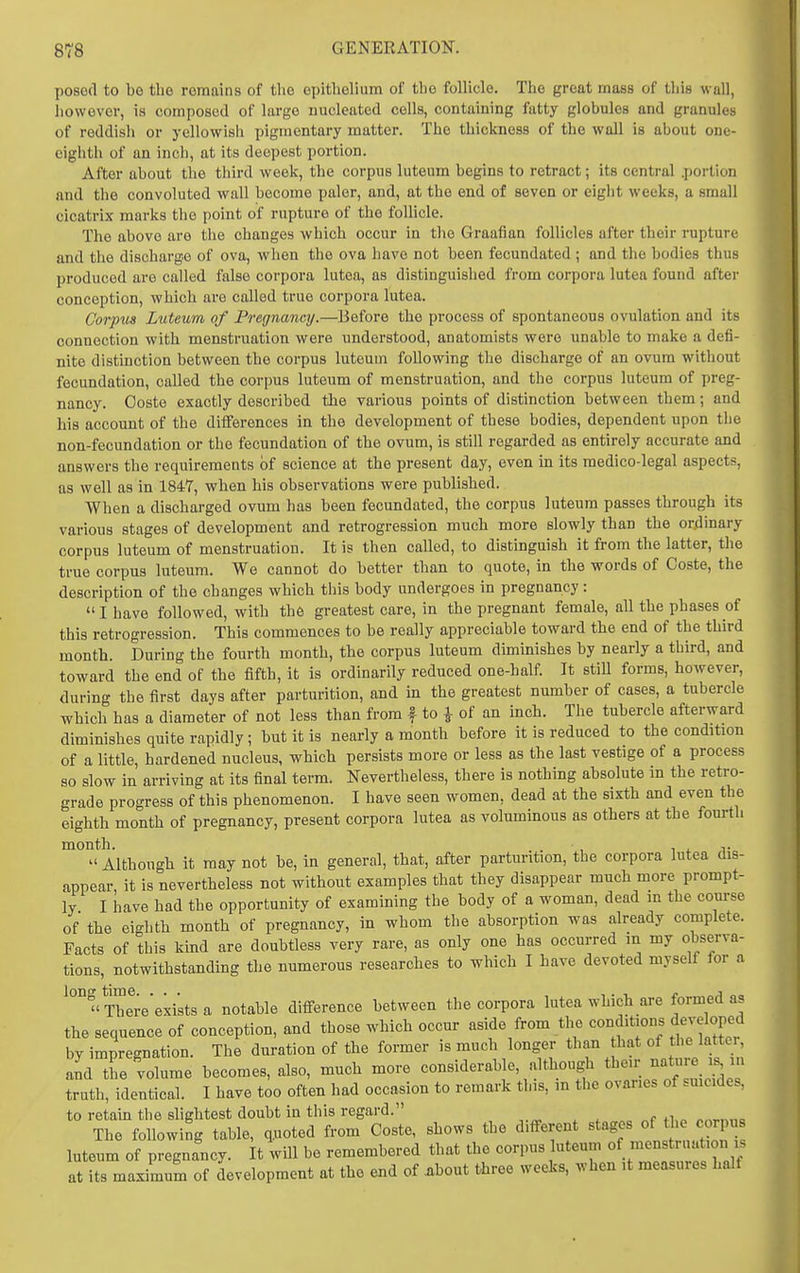 posed to be the remains of the opithelium of the follicle. The great mass of this wall, however, is composed of large nucleated cells, containing fatty globules and granulcs of reddish or yellowish pigmentary matter. The thickness of the wall is about one- eighth of an inch, at its deepest portion. After about the third week, the corpus luteum begins to retract; its central .portion and the convoluted wall become paler, and, at the end of seven or eight weeks, a small cicatrix marks the point of rupture of the follicle. The above are tiie changes which occur in tlie Graafian follicles after their rupture and the discharge of ova, when the ova have not been fecundated ; and the bodies thus produced are called false corpora lutea, as distinguished from coi-pora lutea found after conception, which are called true corpora lutea. Gorpiis Luteum of Pregnancy.—Before the process of spontaneous ovulation and its connection with menstruation were understood, anatomists were unable to make a defi- nite distinction between the corpus luteum following the discharge of an ovum without fecundation, called the corpus luteum of menstruation, and the corpus luteum of preg- nancy. Ooste exactly described the various points of distinction between them; and his account of the differences in the development of these bodies, dependent upon the non-fecundation or the fecundation of the ovum, is still regarded as entirely accurate and answers the requirements of science at the present day, even in its medico-legal aspects, as well as in 1847, when his observations were published. When a discharged ovum has been fecundated, the corpus luteum passes through its various stages of development and retrogression much more slowly than the ordinary corpus luteum of menstruation. It is then called, to distinguish it from the latter, the true corpus luteum. We cannot do better than to quote, in the words of Coste, the description of the changes which this body undergoes in pregnancy: I have followed, with the greatest care, in the pregnant female, all the phases of this retrogression. This commences to be really appreciable toward the end of the third month. During the fourth month, the corpus luteum diminishes by nearly a third, and toward the end of the fifth, it is ordinarily reduced one-half. It stiU forms, however, during the first days after parturition, and in the greatest number of cases, a tubercle which has a diameter of not less than from f to i of an inch. The tubercle afterward diminishes quite rapidly; but it is nearly a month before it is reduced to the condition of a little, hardened nucleus, which persists more or less as the last vestige of a process so slow in arriving at its final term. N'evertbeless, there is nothing absolute in the retro- grade progress of this phenomenon. I have seen women, dead at the sixth and even the eighth month of pregnancy, present corpora lutea as voluminous as others at the fourth month. . 1 4. T  Although it may not be, in general, that, after parturition, the corpora lutea dis- appear, it is nevertheless not without examples that they disappear much more prompt- ly I have had the opportunity of examining the body of a woman, dead in the course of the eighth month of pregnancy, in whom the absorption was already complete. Facts of this kind are doubtless very rare, as only one has occurred in my observa- tions, notwithstanding the numerous researches to which I have devoted myself for a  There'exists a notable difference between the corpora lutea which are formed as the sequence of conception, and those which occur aside from tl^ ^^^f ^'^^ Jj^^^^^ by impregnation. The duration of the former is much longer than bat of the latter, L the volume becomes, also, much more considerable, although their -ture is^ in truth, identical. I have too often had occasion to remark this, m the ovar.es of smcides, to retain the slightest doubt in this regard. „„ „f fi,„ nnrn„= The following table, quoted from Coste, shows the different stages of «^ corp luteum of pregnancy. It will be remembered that the corpus uteum of menstruation is at its maximum of development at the end of iibout three weeks, when it measures half