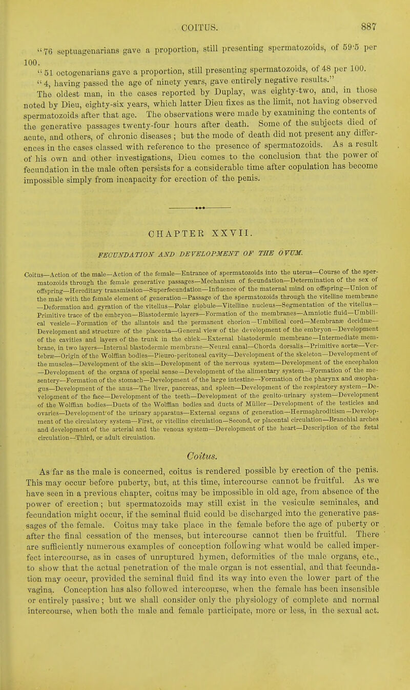  76 septuagenarians gave a proportion, still presenting spermatozoids, of 59-5 per 100. 51 octogenarians gave a proportion, still presenting spermatozoids, of 48 per 100.  4, having passed the age of ninety years, gave entirely negative results. The oldest man, in the cases reported by Duplay, was eighty-two, and, in those noted by Dieu, eighty-six years, which latter Dieu fixes as the limit, not having observed spermatozoids after that age. The observations were made by examining the contents of the generative passages twenty-four hours after death. Some of the subjects died of acute, and others, of chronic diseases ; but the mode of death did not present any difier- ences in the cases classed with reference to the presence of spermatozoids. As a result of his own and other investigations, Dieu comes to the conclusion that the power of fecundation in the male often persists for a considerable time after copulation has become impossible simply from incapacity for erection of the penis. CHAPTER XXVII. FECUiTDATION AND DEVELOPMENT OF THE OVUM. Coitus—Action of the male—Action of tlie female—Entrance of spermatozoids into the uterus-Course of tlie sper- matozoids tliroush tlie female generative passages—Mechanism of fecundation—Determination of the sex of offspring—Hereditary transmission—Superfecundation—Influence of the maternal mind on offspring-Union of the male with the female element of generation—Passage of the spermatozoids through the viteUine membrane —Deformation and gyration of the vitellus—Polar globule—Vitelline nucleus—Segmentation of the vitellus- Primitive trace of the embryon—Blastodermic layers—Formation of the membranes—Amniotic fluid-Umbili- cal vesicle—Formation of the allantois and the permanent chorion-Umbilical cord—Membranfe decidua;— Development and structure of the placenta—General view of the development of the embryon—Development of the cavities and layers of the trunk in the chick—External blastodermic membrane—Intermediate mem- brane, in two layers—Internal blastodermic membrane—Neural canal—Chorda dorsaUs—Primitive aortce—Vor- tebne-Origin of the Wolffian bodies—Pleuro-peritoneal cavity—Development of the skeleton—Development of the muscles—Development of the skin—Development of the nervous system—Development of the encephalon —Development of the organs of special sense—Development of the aUmentary system—Formation of the me- sentery—Formation of the stomach—Development of the large intestine—Formation of the pharynx and cesopha- giis—Development of the anus—The liver, pancreas, and spleen—Development of the rcspiratoi-y system—De- velopment of the face—Development of the teeth—Development of the genito-urinary system—Development of the Wolffian bodies—Ducts of the Wolffian bodies and ducts of Millier—Development of the testicles and ovaries—Development'of the urinary apparatus—External organs of generation—Hermaphroditism—Develop- ment of the circulatory system—First, or vitelline circulation—Second, or placental cu'culation—Branchial arches and development of the arterial and the venous system—Development of the heart—Description of the foetal circulation—Third, or adult circulation. Coitus. As far as the male is concerned, coitus is rendered possible by erection of the penis. This may occur before puberty, but, at this time, intercourse cannot be fruitful. As we have seen in a previous chapter, coitus may be impossible in old age, from absence of the power of erection; but spermatozoids may still exist in the vesiculse seminales, and fecundation might occur, if the seminal fluid could be discharged itito the generative pas- sages of the female. Coitus may take place in the female before the age of puberty or after the final cessation of the menses, but intercourse cannot then be fruitful. There are suflnciently numerous examples of conception following what would be called imper- fect intercourse, as in cases of unruptured hymen, deformities of the male organs, etc., to show that the actual penetration of the male organ is not essential, and that fecunda- tion may occur, provided the seminal fluid find its way into even the lower part of the vagina. Conception has also followed intercovirse, when the female has been insensible or entirely passive; but we shall consider only the physiology of complete and normal intercourse, when both the male and female participate, more or less, in the sexual act.