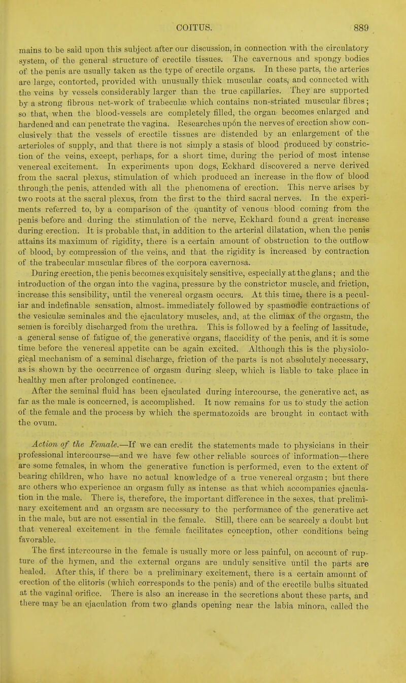 mains to bo said upou this subject after our discussion, in connection with the circulatory system, of the gonei-al structure of erectile tissues. The cavernous and spongy bodies of the penis are usually taivcn as the type of erectile organs. In these parts, the arteries are largo, contorted, provided with unusually thick muscular coats, and connected with the veins by vessels considerably larger than the true capillaries. They are supported by a strong fibrous net-work of trabecute which contains non-striated muscular fibres; so that, when the blood-vessels are completely filled, the organ becomes enlarged and hardened and can penetrate the vagina. Researches upon the nerves of erection show con- clusively that the vessels of erectile tissues are distended by an enlargement of the arterioles of supply, and that there is not simply a stasis of blood produced by constric- tion of the veins, except, perhaps, for a short time, during the period of most intense venereal excitement. In experunents upon dogs, Eckhard discovered a nerve derived from the sacral plexus, stimulation of which produced an increase in the flow of blood through the penis, attended with all the phenomena of erection. This nerve arises by two roots at the sacral plexus, from the first to the third sacral nerves. In the experi- ments referred to, by a comparison of the quantity of venous blood coming from the penis before and during the stimulation of the nerve, Eckhard found a great increase during erection. It is probable that, in addition to the arterial dilatation, when the penis attains its maximum of rigidity, there is a certain amount of obstruction to the outflow of blood, by compression of the veins, and that the rigidity is increased by contraction of the trabecular muscular fibres of the corpora cavernosa. During erection, the penis becomes exquisitely sensitive, especially at the glans; and the introduction of the organ into the vagina, pressure by the constrictor muscle, and friction, increase this sensibility, until the venereal orgasm occurs. At this time, there is a pecul- iar and indefinable sensation, almost- immediately followed by spasmodic contractions of the vesiculsa seminales and the ejaculatory muscles, and, at the climax of the orgasm, the semen is forcibly discharged from the urethra. This is followed by a feeling of lassitude, a general sense of fatigue of the generative organs, tiaccidity of the penis, and it is some time before the venereal appetite can be again excited. Although this is the physiolo- gical mechanism of a seminal discharge, friction of the parts is not absolutely necessary, as is shown by the occurrence of orgasm during sleep, which is liable to take place in healthy men after prolonged continence. After the seminal fluid has been ejaculated during intercourse, the generative act, as far as the male is concerned, is accomplished. It now remains for us to study the action of the female and the process by which the spermatozoids are brought in contact with the ovum. Action of the Female.—^If we can credit the statements made to physicians in their professional intercourse—and we have few other reliable sources of information—there are some females, in whom the generative fimction is performed, even to the extent of bearing children, who have no actual knowledge of a true venereal orgasm ; but there are others who experience an orgasm fully as intense as that which accompanies ejacula- tion in the male. There is, therefore, the important difference in the sexes, that prelimi'- nary excitement and an orgasm are necessary to the performance of the generative act in the male, but are not essential in the female. Still, there can be scarcely a doubt but that venereal excitement in tlio female facilitates conception, other conditions being favorable. The first intercourse in the female is usually more or less painful, on account of rup- ture of the hymen, and the external organs are unduly sensitive until the parts are healed. After this, if there be a preliminary excitement, there is a certain amount of erection of the clitoris (which corresponds to the penis) and of the erectile bulbs situated at the vaginal orifice. There is also an increase in the secretions about these parts, and there may be an ejaculation from two glands opening near the labia minora, called the