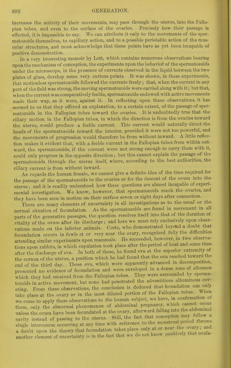 increases the activity of their movements, may puss through the uterus, into tlie Fallo- pian tubes, and even to the surface of the ovaries. Precisely how their passage is elVectod, it is impossible to say. We can attribute it only to the movements of the sper- matozoids themselves, to capillary action, and to a possible peristaltic action of the mus- cular structures, and must acknowledge that these points liavo as yet been incapable of positive demonstration. In a very interesting memoir by Lott, which contains numerous observations bearing upon the mechanism of conception, the experiments upon the behavior of the spermatozoids under the microscope, in the presence of currents observed in the liquid between the two plates of glass, develop some very curious points. It was shown, in these experiments, that motionless spermatozoids followed the currents freely ; that, when the current in any part of the field was strong, the moving spermatozoids were carried along with it; but that, when the current was comparatively feeble, spermatozoids endowed with active movements made their way, as it were, against it. In reflecting upon these observations, it has seemed to us that they offered an explanation, to a certain extent, of the passage of sper- matozoids in the Fallopian tubes toward the ovaries. It is undoubtedly true that the ciliary motion in the Fallopian tubes, in which the direction is from the ovaries toward the uterus, would produce a feeble current. This current would naturally direct the heads of the spermatozoids toward the interior, provided it were not too powerful, and the movements of progression would therefore be from without inward. A little reflec- tion makes it evident that, with a feeble current in the Fallopian tubes from within out- ward, the spermatozoids, if the current were not strong enough to carry them with it, could only progress in the opposite direction; but this cannot explain the passage of the spermatozoids through the uterus itself, where, according to the best authorities, the ciliary current is from without inward. As regards the human female, we cannot give a definite idea of the time required for the passage of the spermatozoids to the ovaries or for the descent of the ovum into the uterus ; and it is readily understood how these questions are almost incapable of experi- mental investigation. We know, however, that spermatozoids reach the ovaries, and they have been seen in motion on their surface seven or eight days after connection. There are many elements of uncertainty in all investigations as to the usual or the normal situation of fecundation. As the spermatozoids are found in movement in all parts of the generative passages, the question resolves itself into that of the duration of vitality of the ovum after its discharge; and here we must rely exclusively upon obser- vations made on the inferior animals. Coste, who demonstrated beyond a doubt that fecundation occurs in fowls at or very near the ovary, recognized fully the difficulties attending similar experiments upon mammals. He succeeded, however, m two observa- tions upon rabbits, in which copulation took place after the period of heat and some time after the discharge of ova. In both of these, he found ova at the superior extremity of the cornua of the uterus, a position which he had found that the ova reached toward the end of the third day. These ova, which were apparently advanced in decomposition, presented no evidence of fecundation and were enveloped in a dense zone of albumen which they had received from the Fallopian tubes. They were surrounded by sperma- tozoids in active movement, but none had penetrated the adventitious albuminous cov- ering. From these observations, the conclusion is deduced that fecundation can only take place at the ovary or in the most dilated portion of the Fallopian tubes. When we come to apply these observations to the human subject, we have, m «ofi™f«° them, only the abnormal phenomenon of abdominal P»-«^gf'J''y: ^!f unless the ovum have been fecundated at the ovary, afterward falling into tt'J^bdomin.i cavity instead of passing to the uterus. Still, the fact that conception  single intercourse occurring at any time with reference to the '^^t'-,^ P''^,. I'^J^ a doubt upon the theory that fecundation takes place only at or ' another element of uncertainty is in the fact that we do not know positnelj that o^ula-