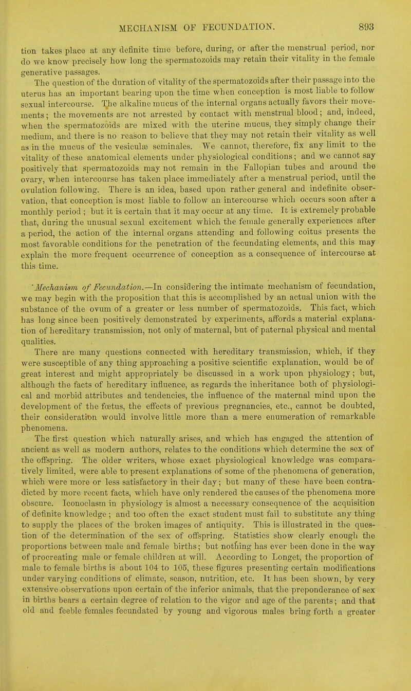 tion takes place at any definite time before, during, or after the menstrual period, nor do we know precisely how long the spermatozoids may retain their vitality in the female generative passages. The question of the duration of vitality of the spermatozoids after their passage into the uterus has an important bearing upon the time when conception is most liable to follow soxual intercourse. The alkaline mucus of the internal organs actually favors their move- ments; the movements are not arrested by contact with menstrual blood; and, indeed, when the spermatozoids are mixed with the uterine mucus, they simply change their medium, and there is no reason to believe that they may not retain their vitality as well as in the mucus of the vesiculis seminales. We cannot, therefore, fix any limit to the vitality of these anatomical elements under physiological conditions; and we cannot say positively that spermatozoids may not remain in the Fallopian tubes and around the ovary, when intercourse has taken place immediately after a menstrual period, until the ovulation following. There is an idea, based upon rather general and indefinite obser- vation, that conception is most liable to follow an intercourse which occurs soon after a monthly period ; but it is certain that it may occur at any time. It is extremely probable that, during the unusual sexual excitement which the female generally experiences after a period, the action of the internal organs attending and following coitus presents the most favorable conditions for the penetration of the fecundating elements, and this may explain the more frequent occurrence of conception as a consequence of intercourse at this time. 'Mechanism of Fecundation.—In considering the intimate mechanism of fecundation, we may begin with the proposition that this is accomplished by an actual union with the substance of the ovum of a greater or less number of spermatozoids. This fact, which has long since been positively demonstrated by experiments, affords a material explana- tion of hereditary transmission, not only of maternal, but of paternal physical and mental qualities. There are many questions connected with hereditary transmission, which, if they were susceptible of any thing approaching a positive scientific explanation, would be of great interest and might appropriately be discussed in a work upon physiology; but, although the facts of hereditary influence, as regards the inheritance both of physiologi- cal and morbid attributes and tendencies, the influence of the maternal mind upon the development of the foetus, the efi'ects of previous pregnancies, etc., cannot be doubted, their consideration would involve little more than a mere enumeration of remarkable phenomena. The first question which naturally arises, and which has engaged the attention of ancient as well as modern authors, relates to the conditions which determine the sex of the offspring. The older writers, whose exact physiological knowledge was compara- tively limited, were able to present explanations of some of the phenomena of generation, which were more or less satisfactory in their day; but many of these have been contra- dicted by more recent facts, which have only rendered the causes of the phenomena more obscure. Iconoclasm in physiology is almost a necessary consequence of the acquisition of definite knowledge ; and too often the exact student must fail to substitute any thing to supply the places of the broken images of antiquity. This is illustrated in the ques- tion of the determination of the sex of offspring. Statistics show clearly enough the proportions between male and female births; but nothing has ever been done in the way of procreating male or female children at will. According to Longet, the proportion of male to female births is about 104 to 105, these figui-es presenting certain modifications under varying conditions of climate, season, nutrition, etc. It has been shown, by very extensive observations upon certain of the inferior animals, that the preponderance of sex in births bears a certain degree of relation to the vigor and age of tlie parents; and that old and feeble females fecundated by young and vigorous males bring forth a greater