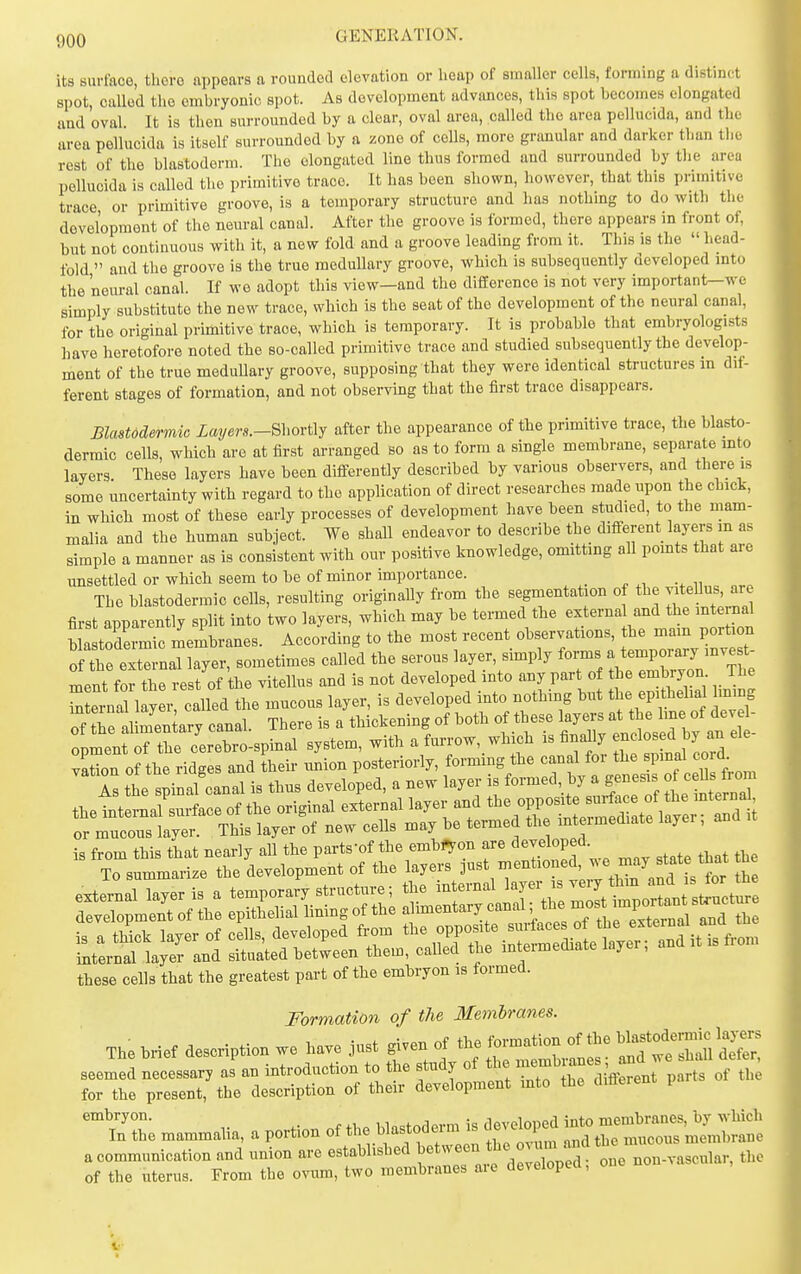 its surface, there appears a rounded elevation or heap of smaller cells, forming a distinct spot, called the embryonic spot. As development advances, this spot becomes elongated and oval It is then surrounded by a clear, oval area, called the area pellucida, and the area pellucida is itself surrounded by a zone of cells, more granular and darker than tlio rest of the blastoderm. The elongated line thus formed and surrounded by the area pellucida is called the primitive trace. It has been shown, however, that this primitive trace or primitive groove, is a temporary structure and has nothing to do with the development of the neural canal. After the groove is formed, there appears in front of, but not contiuuous with it, a new fold and a groove leading from it. This is the  head- fold  and the groove is the true medullary groove, which is subsequently developed into the neural canal. If we adopt this view—and the difEerence is not very important—we simply substitute the new trace, which is the seat of the development of the neural canal, for the original primitive trace, which is temporary. It is probable that embryologists have heretofore noted the so-called primitive trace and studied subsequently the develop- ment of the true meduUary groove, supposing that they were identical structures m dif- ferent stages of formation, and not observing that the first trace disappears. Blastodermic Layers.-Shortlj after the appearance of the primitive trace, the blasto- dermic cells, which arc at first arranged so as to form a single membrane, separate into layers These layers have been differently described by various observers, and there is some uncertainty with regard to the application of direct researches made upon the chick, in which most of these early processes of development have been studied, to the mam- malia and the human subject. We shall endeavor to describe the difterent layers m as simple a manner as is consistent with our positive knowledge, omitting all pomts that are unsettled or which seem to be of minor importance. The blastodermic cells, resulting originally from the segmentation of the vateUus, are first apparently split into two layers, which may be termed the externa and the mternd blastodermic membranes. According to the most recent observations, the P^^^^^ Is the spinal'canal is thus developed, a new layer is ^^-1'L n the internal surface of the original external layer and '^^^^^^J^^J^^^^^^^^^^^^ or mucous layer. This layer of new cells may be termed the mt i mediate layer, is from this that nearly all the parts'of the embfron are developed. To summarize the development of the layers just mentioned, ^'^ may state that he these cells that the greatest part of the embryon is formed. Formation of the Memlrams. The M.f description we ha., j«st give, of the ^rwe'Xiii seemed necessar, as a« introduction to the slndy of tl, .^^J Jl p„,3 of Ih for the present, the description of their development mto the d.fierent P mammaiia. a portion Of t,,e hiastoderm is dove^^