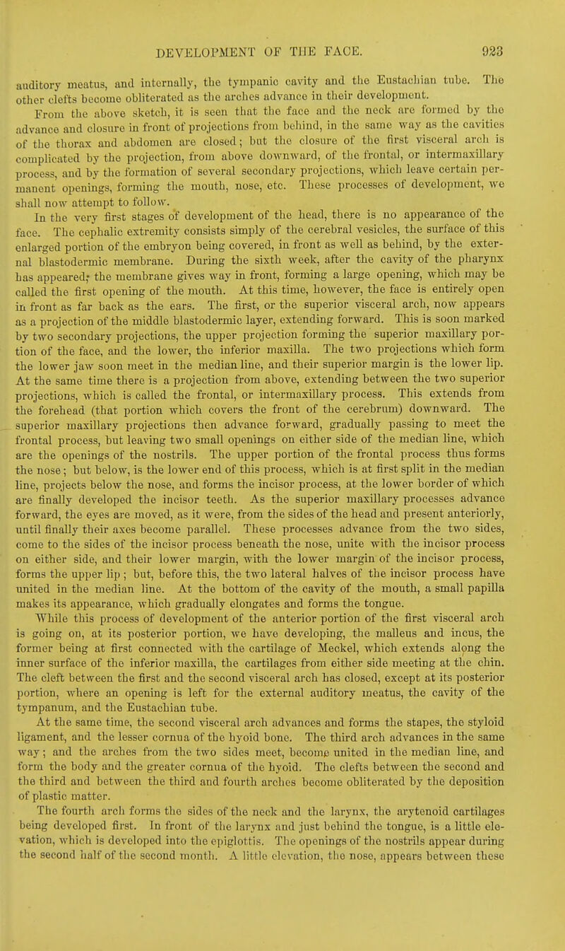 auditory meatus, and internally, the tympanic cavity and the Eustachian tube. The other clefts become obliterated as the arches advance in their development. From the above sketch, it is seen that the face and the nock are formed by the advance and closure in front of projections from behind, in the same way as the cavities of the thorax and abdomen are closed; but tlio closure of the first visceral arch is complicated by the projection, from above downward, of the frontal, or intermaxillary process, and by the formation of several secondary projections, which leave certain per- manent openings, forming the mouth, nose, etc. These processes of development, we shall now attempt to follow. In the very first stages of development of the head, there is no appearance of the face. The cephalic extremity consists simply of the cerebral vesicles, the surface of this enlarged portion of the embryon being covered, in front as well as behind, by the exter- nal blastodermic membrane. During the sixth week, after the cavity of the pharynx has appeared,' the membrane gives way m front, forming a large opening, which may be called the first opening of the mouth. At this time, however, the face is entirely open in front as far back as the ears. The first, or the superior visceral arch, now appears as a projection of the middle blastodermic layer, extending forward. This is soon marked by two secondary projections, the upper projection forming the superior maxillary por- tion of the face, and the lower, the inferior maxilla. The two projections which form the lower jaw soon meet in the median line, and their superior margin is the lower lip. At the same time there is a projection from above, extending between the two superior projections, which is called the frontal, or intermaxillary process. This extends from the forehead (that portion which covers the front of the cerebrum) downward. The superior maxillary projections then advance forward, gradually passing to meet the frontal process, but leaving two small openings on either side of the median line, which are the openings of the nostrils. The upper portion of the frontal process thus forms the nose; but below, is the lower end of this process, which is at first split in the median line, projects below the nose, and forms the incisor process, at the lower border of which are finally developed the incisor teeth. As the superior maxillary processes advance forward, the eyes are moved, as it were, from the sides of the head and present anteriorly, until finally their axes become parallel. These processes advance from the two sides, come to the sides of the incisor process beneath the nose, unite with the incisor process on either side, and their lower margin, with the lower margin of the incisor process, forms the upper lip ; but, before this, the two lateral halves of the incisor process have imited in the median line. At the bottom of the cavity of the mouth, a small papilla makes its appearance, which gradually elongates and forms the tongue. While this process of development of the antei-ior portion of the first visceral arch is going on, at its posterior portion, we have developing, the malleus and incus, the former being at first connected with the cartilage of Meckel, which extends along the inner surface of the inferior maxilla, the cartilages from either side meeting at the chin. The cleft between the first and the second visceral arch has closed, except at its posterior portion, where an opening is left for the external auditory meatus, the cavity of the tympanum, and the Eustachian tube. At the same time, the second visceral arch advances and forms the stapes, the styloid ligament, and the lesser cornua of the hyoid bone. The third arch advances in the same way; and the arches from the two sides meet, become united in the median line, and form the body and the greater cornua of the hyoid. The clefts between the second and the third and between the third and fourth arches become obliterated by the deposition of plastic matter. The fourtli arch forms the sides of the neck and the larynx, the ai-ytenoid cartilages being developed first. In front of the larynx and just behind the tongue, is a little ele- vation, which is developed into the epiglottis. The openings of the nostrils appear during the second half of the second month. A little elevation, the nose, appears between these
