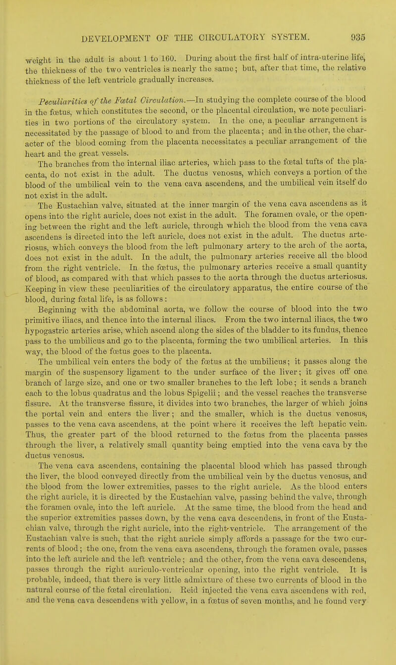 weight iu the adult is about 1 to 100. During about the first half of intra-uterine life, the thickness of the two ventricles is nearly the same; but, after that time, the relative thickness of the left ventricle gradually increases. Peculiarities of the Festal Circulation.—In studying the complete course of the blood in the fcetus, which constitutes the second, or the placental circulation, wo note peculiari- ties in two portions of the circulatory system. In the one, a peculiar arrangement is necessitated by the passage of blood to and from the placenta; and in the other, the char- acter of the blood coming from the placenta necessitates a peculiar arrangement of the heart and the great vessels. The branches from the internal iliac arteries, which pass to the fcetal tufts of the pla- centa, do not exist in the adult. The ductus venosus, which conveys a portion of the blood of the umbilical vein to the vena cava ascendens, and the umbilical vein itself do not exist in the adult. The Eustachian valve, situated at the inner margin of the vena cava ascendens as it opens into the right auricle, does not exist in the adult. The foramen ovale, or the open- ing between the right and the left auricle, through which the blood from the vena cava ascendens is directed into the left auricle, does not exist in the adult. The ductus arte- riosus, which conveys the blood from the left pulmonary artery to the arch of the aorta, does not exist in the adult. In the adult, the pulmonary arteries receive all the blood from the right ventricle. In the foetus, the pulmonary arteries receive a smaU quantity of blood, as compared with that which passes to the aorta through the ductus arteriosus. Keeping in view these peculiarities of the circulatory apparatus, the entire course of the blood, during foetal life, is as follows : Beginning with the abdominal aorta, we follow the course of blood into the two primitive iliacs, and thence into the internal iliacs. From the two internal iliacs, the two hypogastric arteries arise, which ascend along the sides of the bladder to its fundus, thence pass to the umbilicus and go to the placenta, forming the two umbilical arteries. In this way, the blood of the fcetus goes to the placenta. The umbilical vein enters the body of the foetus at the umbilicus; it passes along the margin of the suspensory ligament to the under surface of the liver; it gives off one. branch of large size, and one or two smaller branches to the left lobe; it sends a branch each to the lobus quadratus and the lobus Spigelii; and the vessel reaches the transverse fissure. At the transverse fissure, it divides into two branches, the larger of which joins the portal vein and enters the liver; and the smallei', which is the ductus venosus, passes to the vena cava ascendens, at the point where it receives the left hepatic vein. Thus, the greater part of the blood returned to the foetus from the placenta passes through the liver, a relatively small quantity being emptied into the vena cava by the ductus venosus. The vena cava ascendens, containing the placental blood which has passed through the liver, the blood conveyed directly from the umbilical vein by the ductus venosus, and the blood from the lower extremities, passes to the right auricle. As the blood enters the right auricle, it is directed by the Eustachian valve, passing behind the valve, through the foramen ovale, into the left auricle. At the same time, the blood from the head and the superior extremities passes down, by the vena cava descendens, in front of the Eusta- chian valve, through the right auricle, into the right'ventricle. The arrangement of the Eustachian valve is such, that the right auricle simply affords a passage for the two cur- rents of blood; the one, from the vena cava ascendens, through the foramen ovale, passes into the left auricle and the left ventricle; and the other, from the vena cava descendens, passes through the right auriculo-vcntricular opening, into the right ventricle. It is probable, indeed, that there is very little admixture of these two currents of blood in the natural course of the fcetal circulation. Reid injected the vena cava ascendens with red, and the vena cava descendens with yellow, in a foetus of seven months, and he found very