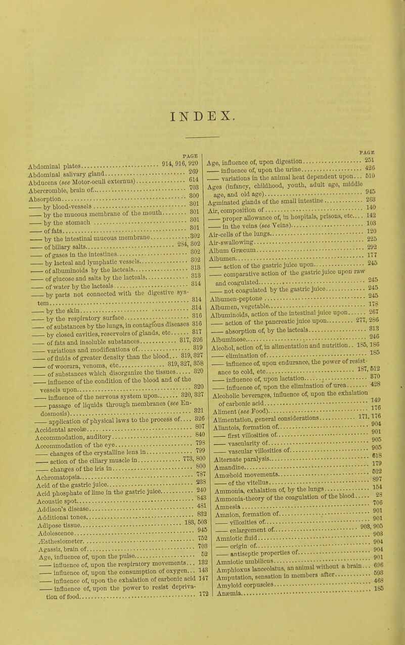 INDEX. 703 800 Abdominal platos 914,916,920 Abdominal salivary gland 269 Abducens (see Motor-ocuU externus) 614 Aborcromblo, brain of. Absorption by blood-vessols ''^ by tbe mucous membrane of the mouth 801 by the stomach — omts 8«i by the inteathial mucous membrane :.302 of biliary salts 284,302 946 ■ of gases in the intestines. _ 802 by lacteal and lymphatic vessels 802 of albuminoids by the lacteals 81B of glucose and salts by the lacteals 313 of water by the lacteals 814 by parts not connected witli the digestive sys- ....... 314 tem by the skin ^^'^ by the respiratory surface 810 of substances by the lungs, in contagions diseases 810 by closed cavities, reservoU'S of glands, otc 81T of fats ond insoluble substances 817, 326 variations and modifications of 819 of fluids of greater density than the blood... 819,827 of woorara, venoms, etc 819,327,858 of substances which disorganize the tissues 820 influence of tlie condition of the blood and of tbo vessels upon ■  influence of the nervous system upon 320, 8-7 passage of liquids tlu-ough membranes (see En^ dosmosis) application of physical laws to the process of... Accidental areola: Accommodation, auditory Accommodation of the eye ^^8 changes of the crystalline lens in Age, influence of, upon digestion 251 influence of, upon the urine 426 variations in the animal heat dependent upon... 610 Ages (infancy, childhood, youth, adult age, middle age, and old age) Agminated glands of the small intestine ■^«<> Air, composition of proper aUowanco of, in hospitals, prisons, etc.... 142 in the veins (see Vehis) 103 Air-ccllB of the lungs ^20 22a 292 177 246 245 245 246 17S 267 821 326 799 action of the ciliary muscle in f T3, 800 cbanges of the iris in Achromatopsia Acid of the gastric juice Acid phosphate of lime in the gastric juice... Acoustic spot Addison's disease Additional tones ■ Adipose tissue Adolescence ^Esthesiometer Agassiz, brain of Ago, influence of, upon the pulse influence of, upon the respiratory movements. Influence of, upon the consumption of oxygen. influence of, upon the exhalation of carbonic acid 147 influence of, upon the power to resist depriva- tion of food ''■'^ 800 ... 787 ... 2SS ... 240 ... 843 ... 481 ... 882 183, 503 .... 945 .... 752 .... 703 .... 52 182 143 Air-swallowing Album Qrajcum Albumen action of tho gastric juice upon comparative action of tho gastric juice upon raw and coagulated not coagulated by the gastric juice Albumen-peptone Albumen, vegetable Albuminoids, action of the intestinal juice upon action of the pancreatic juice upon 277, 2SS absorption of, by the lacteals 813 Aibuminose 246 Alcohol, action of, in alimentation and nutrition.. 1S5,186 eUmination of influence of, upon endurance, the power of resist- ance to cold, etc 1S7, 512 influence of, upon lactation ; 8' influence of, upon the elimination of urea 428 Alcoholic beverages, influence of, upon the exhalation of carbonic acid Ahment (see Food) Alimentation, general considerations lil. Ii6 AUantois, formation of. ; first villoslties of. vascularity of vasciflar vUlosities of Alternate paralysis Amandine Amoeboid movements of the vitellns Ammoiiia, exhalation of, by the lungs Ammonia-theory of the coagulation of the blood.... Amnesia Amnion, formation of ■ villoslties of. enlargement of. Amniotic fluid origin of. antiseptic properties of Amniotic umbiUcus V',', Amphioxus lanceolatus, an animal without a brain Amputation, sensation in members after Amyloid corpuscles Anajmia 149 176 904 ... 901 ... 905 ... 905 ... 618 ... 179 ... 522 ... 897 ...154 ... 23 ... 706 ... 901 ... 901 90S, 905 .... 903 .... 904 .... 904 .... 901 696 693 463